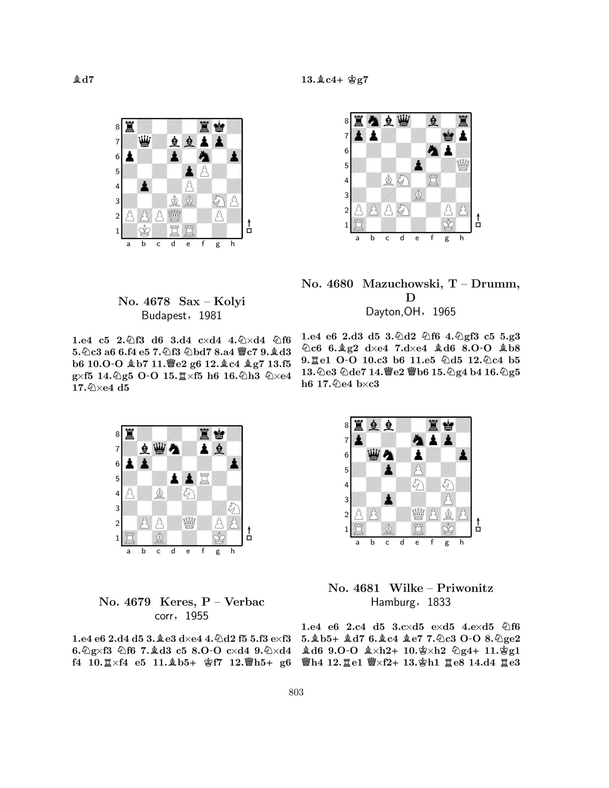 Bd7 
8rZ0Z0skZ 
7ZqZbapo0 
6pZ0o0m0o 
5Z0Z0oPZ0 
40o0ZPZ0Z 
3Z0ZBA0MP 
2POPL0ZPZ 
1ZKZRS0Z0 
Na b c d e f g h 
N-NNB-NNQNBNNo. 4678 QSax – Kolyi 
BBBudapestR§1981 
NN1.e4 c5 2.f3 d6 3.d4 c×d4 4.×d4 f6 
5.c3 a6 6.f4 e5 7.f3 bd7 8.a4 c7 9.d3 
b6 10.OO b7 11.e2 g6 12.c4 g7 13.f5 
g×f5 14.g5 OO 15.×f5 h6 16.h3 ×e4 
17.×e4 d5 
8rZ0Z0skZ 
7ZblnZpa0 
6po0Z0Z0o 
5Z0ZpoRZ0 
4PZBZNZ0Z 
3Z0Z0Z0ZN 
20OPZQZPO 
1S0A0Z0J0 
NRNa b Bc Bd e +Kf -Ng h 
QNNo. 4679 Keres, P – Verbac 
+corr§1955 
1.e4 e6 2.d4 d5 3.e3 d×e4 4.d2 f5 5.f3 e×f3 
6.g×f3 f6 7.d3 c5 8.OO c×d4 9.×d4 
f4 10.×f4 e5 11.b5f7 12.h5g6 
13.Bc4+Kg7 
8rmbl0a0s 
7opZ0Z0jp 
60Z0Z0mpZ 
5Z0Z0o0ZQ 
40ZBM0S0Z 
3Z0Z0A0Z0 
2POPM0ZPO 
1S0Z0Z0J0 
Na b c d e f g h 
No. RN4680 NB-Mazuchowski, QNQNBD 
Dayton,OH§1965 
NT N– Drumm, 
-NBN1.e4 e6 2.d3 d5 3.d2 f6 4.gf3 c5 5.g3 c6 6.g2 d×e4 7.d×e4 d6 8.OO b8 
9.e1 OO 10.c3 b6 11.e5 d5 12.c4 b5 
13.e3de7 14.e2b6 15.g4 b4 16.g5 
h6 17.e4 b×c3 
8rabZ0skZ 
7o0Z0mpo0 
60lnZpZ0o 
5Z0o0O0Z0 
40Z0ZNZNZ 
3Z0o0Z0O0 
2PO0ZQOBO 
1S0A0S0J0 
B+B-a Bb c QNo. R4681 QWilke Hamburg+d Be Kf Ng h 
-– Priwonitz 
N+NK§1833 
RR1.e4 e6 2.c4 d5 3.c×d5 e×d5 4.e×d5 f6 
5.b5d7 6.c4 e7 7.c3 OO 8.ge2 d6 9.OO ×h210.×h2 g411.g1 h4 12.e1 ×f213.h1 e8 14.d4 e3 
803 
 