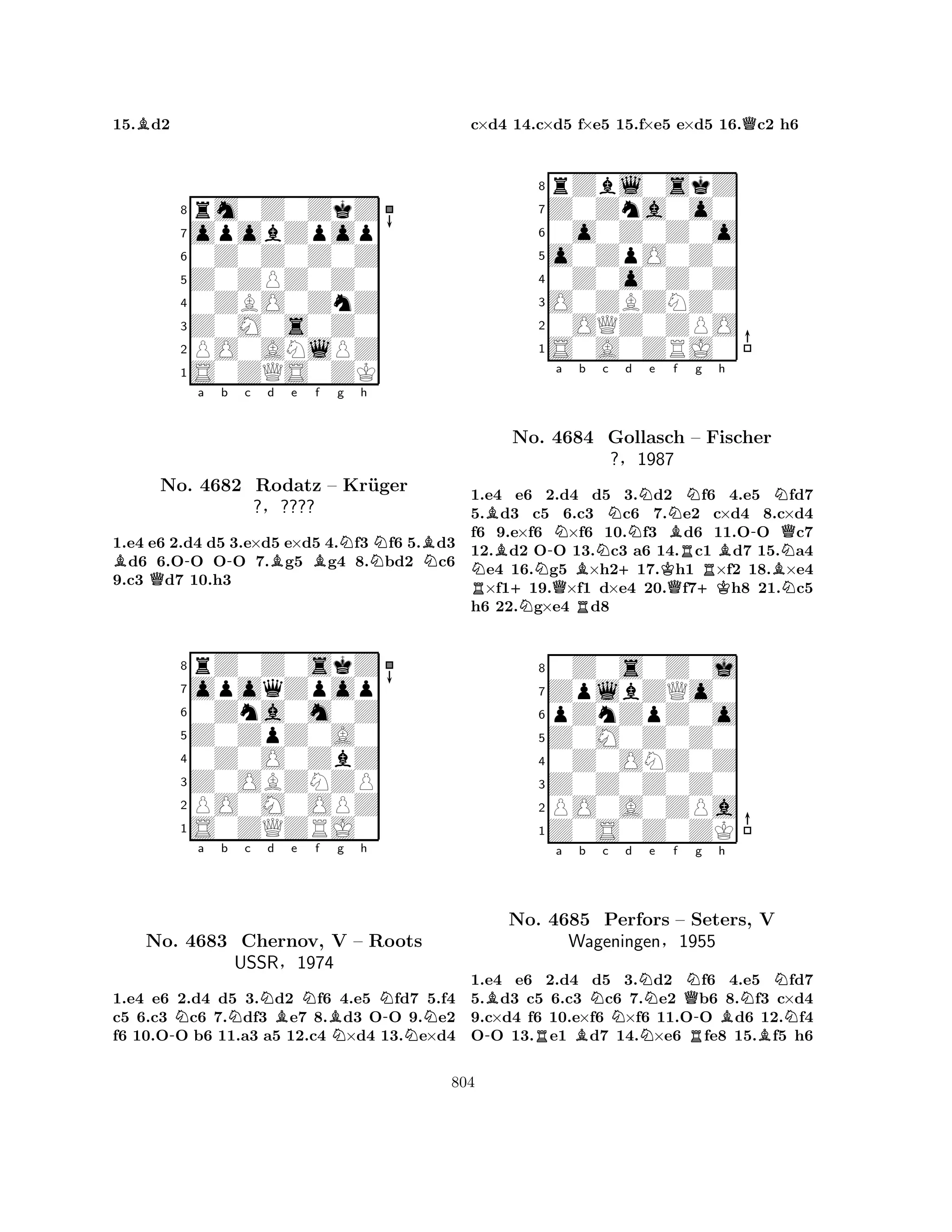 15.Bd2 
8rm0Z0ZkZ 
7opobZpop 
60Z0Z0Z0Z 
5Z0ZPZ0Z0 
40ZBO0ZnZ 
3Z0M0s0Z0 
2PO0ANlPZ 
1S0ZQS0ZK 
B-a b -c d QBe Bf g Nh 
NBNNo. 4682 Rodatz – Kruger 
¨1.e4 e6 2.d4 d5 3.e×d5 e×d5 4.f3 f6 5.d3 d6 6.OO OO 7.g5 g4 8.bd2 c6 
9.c3 d7 10.h3 
?§???? 
0Zna0m0Z 
Z0ZpZ0A0 
opoqZpop 
rZ0Z0skZ 
876S0ZQZRJ0 
PO0M0OPZ 
Z0OBZNZP 
0Z0O0ZbZ 
54321Na b Nc Nd Be Nf Bg h 
-NN-No. 4683 Chernov, V – Roots 
NUSSR§1974 
1.e4 e6 2.d4 d5 3.d2 f6 4.e5 fd7 5.f4 
c5 6.c3 c6 7.df3 e7 8.d3 OO 9.e2 
f6 10.OO b6 11.a3 a5 12.c4 ×d4 13.e×d4 
c×d4 14.c×d5 f×e5 15.f×e5 e×d5 16.Qc2 h6 
8rZbl0skZ 
7Z0Zna0o0 
60o0Z0Z0o 
5o0ZpO0Z0 
40Z0o0Z0Z 
3O0ZBZNZ0 
20OQZ0ZPO 
1S0A0ZRJ0 
NRBB+No. NN-Na b Nc Nd QB+Ne KQNf g 4684 RGollasch B– Fischer 
?§1987 
R+KBh 
-BNNQ1.e4 e6 2.d4 d5 3.d2 f6 4.e5 Nfd7 
5.d3 c5 6.c3 c6 7.e2 c×d4 8.c×d4 
f6 9.e×f6 ×f6 10.f3 d6 11.OO c7 
12.d2 OO 13.c3 a6 14.c1 d7 15.a4 e4 16.g5 ×h217.h1 ×f2 18.×e4 ×f119.×f1 d×e4 20.f7h8 21.c5 
h6 22.g×e4 d8 
80Z0s0Z0j 
7ZplbZQo0 
6pZnZpZ0o 
5Z0M0Z0Z0 
40Z0ONZ0Z 
3Z0Z0Z0Z0 
2PO0A0ZPa 
1Z0S0Z0ZK 
Ba b c d Ne f -No. RQN4685 BNPerfors N– RSeters, -g h 
BNNV 
NWageningen§1955 
B1.e4 e6 2.d4 d5 3.d2 f6 4.e5 fd7 
5.d3 c5 6.c3 c6 7.e2 b6 8.f3 c×d4 
9.c×d4 f6 10.e×f6 ×f6 11.OO d6 12.f4 
OO 13.e1 d7 14.×e6 fe8 15.f5 h6 
804 
 