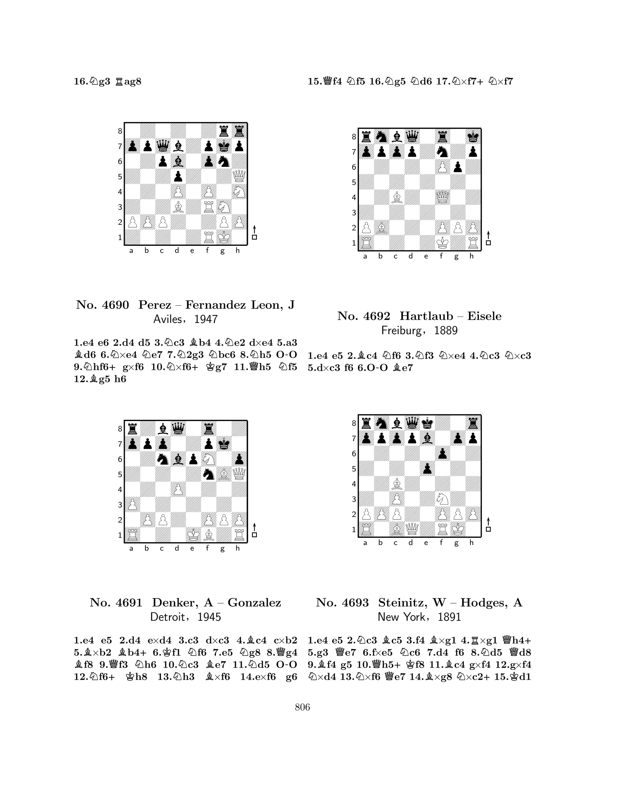 16.Ng3 Rag8 
80Z0Z0Zrs 
7oplbZpjp 
60Zpa0onZ 
5Z0ZpZ0ZQ 
40Z0O0O0M 
3Z0ZBZRM0 
2POPZ0ZPO 
1Z0Z0ZRJ0 
BN+Na Nb c NNd Be +Kf Ng Nh 
BQNN-No. 4690 Perez – Fernandez Leon, J 
Aviles§1947 
1.e4 e6 2.d4 d5 3.c3 b4 4.e2 d×e4 5.a3 d6 6.×e4 e7 7.2g3 bc6 8.h5 OO 
9.hf6g×f6 10.×f6g7 11.h5 f5 
12.g5 h6 
8rZbl0s0Z 
7opo0Zpj0 
60ZnapM0o 
5Z0Z0ZnAQ 
40Z0O0Z0Z 
3O0Z0Z0Z0 
20OPZ0OPO 
1S0Z0JBZR 
BN+KQBa N+b c Kd e f g h 
BQNo. 4691 Denker, NNA B– Gonzalez 
N-Detroit§1945 
1.e4 e5 2.d4 e×d4 3.c3 d×c3 4.c4 c×b2 
5.×b2 b46.f1 f6 7.e5 g8 8.g4 f8 9.f3 h6 10.c3 e7 11.d5 OO 
12.f6h8 13.h3 ×f6 14.e×f6 g6 
15.Qf4 Nf5 16.Ng5 Nd6 17.N×f7+N×f7 
8rmbl0s0j 
7opopZnZp 
60Z0Z0OpZ 
5Z0Z0Z0Z0 
40ZBZ0L0Z 
3Z0Z0Z0Z0 
2PA0Z0OPO 
1S0Z0ZKZR 
Ba -b NBc d Ne Nf g h 
NN1.e4 e5 2.c4 f6 3.f3 ×e4 4.c3 ×c3 
5.d×c3 f6 6.OO e7 
8rmblkZ0s 
7opopa0op 
60Z0Z0o0Z 
5Z0Z0o0Z0 
40ZBZ0Z0Z 
3Z0O0ZNZ0 
2POPZ0OPO 
1S0AQZRJ0 
No. 4692 Hartlaub – Eisele 
Freiburg§1889 
QNa b c d e f g h 
NNo. B4693 NQB+KNBBBNRN+Q+ 
Steinitz, W – Hodges, A 
New York§1891 
K1.e4 e5 2.c3 c5 3.f4 ×g1 4.×g1 h45.g3 e7 6.f×e5 c6 7.d4 f6 8.d5 d8 
9.f4 g5 10.h5f8 11.c4 g×f4 12.g×f4 ×d4 13.×f6 e7 14.×g8 ×c215.d1 
806 
 