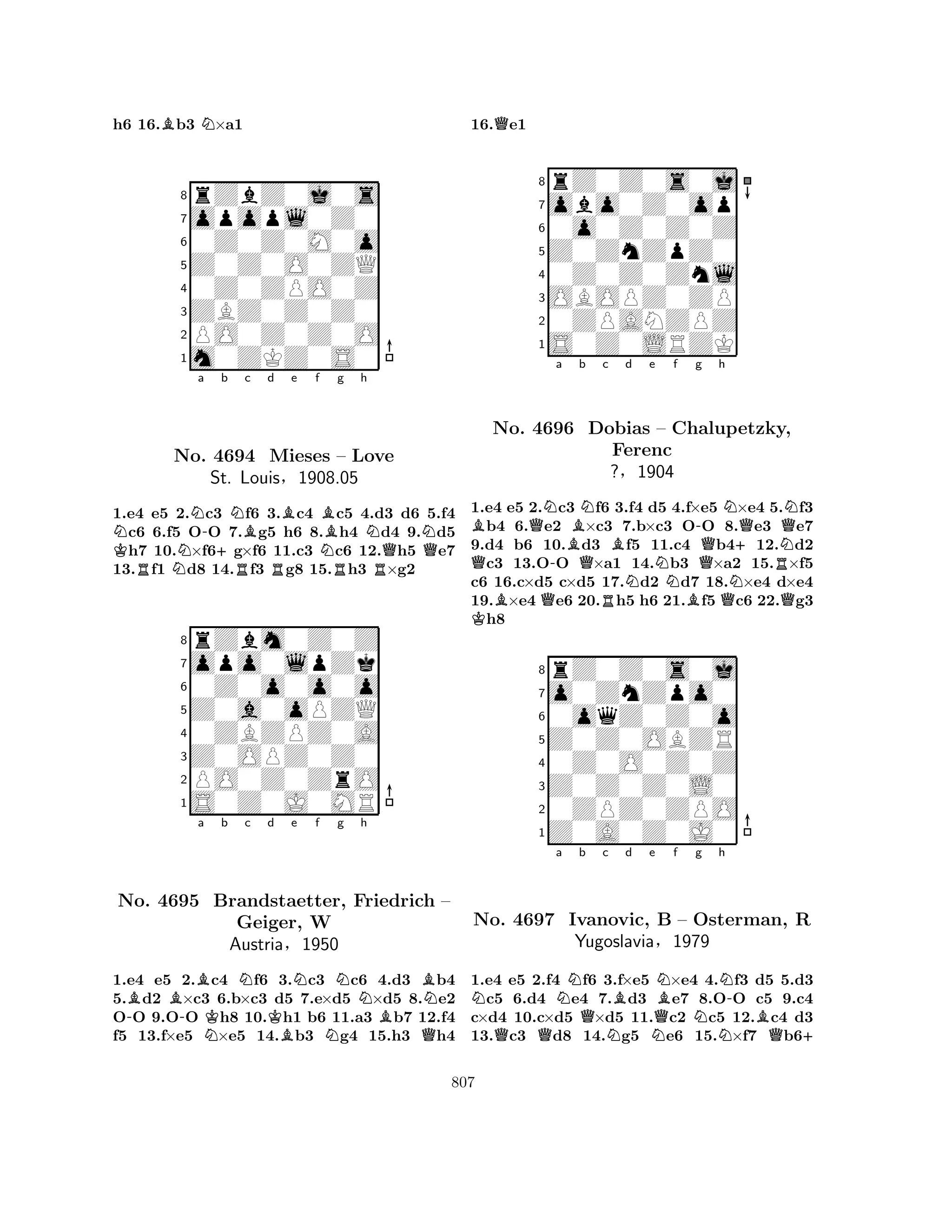 h6 16.Bb3 N×a1 
8rZbZ0j0s 
7opopl0Z0 
60Z0Z0M0o 
5Z0Z0O0ZQ 
40Z0ZPO0Z 
3ZBZ0Z0Z0 
2PO0Z0Z0O 
1m0ZKZ0S0 
NKNNa -+b c d e f RNRBRBNBg h 
RNNNo. 4694 Mieses – Love 
RQQ1.e4 e5 2.c3 f6 3.c4 c5 4.d3 d6 5.f4 c6 6.f5 OO 7.g5 h6 8.h4 d4 9.d5 h7 10.×f6g×f6 11.c3 c6 12.h5 e7 
13.f1 d8 14.f3 g8 15.h3 ×g2 
rZbm0Z0Z 
St. Louis§1908.05 
Z0a0oPZQ 
opo0lpZk 
0Z0o0o0o 
80ZBZPZ0A 
7Z0OPZ0Z0 
65S0Z0J0MR 
PO0Z0ZrO 
4321a b c d e f g h 
No. -BB-B4695 NKNBrandstaetter, KBNNBFriedrich N– 
Geiger, W 
BAustria§1950 
NQ1.e4 e5 2.c4 f6 3.c3 c6 4.d3 b4 
5.d2 ×c3 6.b×c3 d5 7.e×d5 ×d5 8.e2 
OO 9.OO h8 10.h1 b6 11.a3 b7 12.f4 
f5 13.f×e5 ×e5 14.b3 g4 15.h3 h4 
16.Qe1 
8rZ0Z0s0j 
7obo0Z0op 
60o0Z0Z0Z 
5Z0ZnZpZ0 
40Z0Z0Znl 
3OBOPZ0ZP 
20ZPANZPZ 
1S0Z0LRZK 
BQNa Bb Nc QNo. 4696 KBQ-QDobias RBd e f N– Chalupetzky, 
-g h 
NFerenc 
+QNQN?§1904 
NQNR1.e4 e5 2.c3 f6 3.f4 d5 4.f×e5 BQ×e4 5.Qf3 b4 6.e2 ×c3 7.b×c3 OO 8.e3 e7 
9.d4 b6 10.d3 f5 11.c4 b412.d2 c3 13.OO ×a1 14.b3 ×a2 15.×f5 
c6 16.c×d5 c×d5 17.d2 d7 18.×e4 d×e4 
19.×e4 e6 20.h5 h6 21.f5 c6 22.g3 h8 
8rZ0Z0s0j 
7o0ZnZpo0 
60oqZ0Z0o 
5Z0Z0OBZR 
40Z0O0Z0Z 
3Z0Z0Z0L0 
20ZPZ0ZPO 
1Z0A0Z0J0 
NNa b Qc Bd e QQNNQNBf Ng h 
N-No. 4697 Ivanovic, B – Osterman, Yugoslavia§1979 
NBQR 
+ 
1.e4 e5 2.f4 f6 3.f×e5 ×e4 4.f3 d5 5.d3 c5 6.d4 e4 7.d3 e7 8.OO c5 9.c4 
c×d4 10.c×d5 ×d5 11.c2 c5 12.c4 d3 
13.c3 d8 14.g5 e6 15.×f7 b6807 
 
