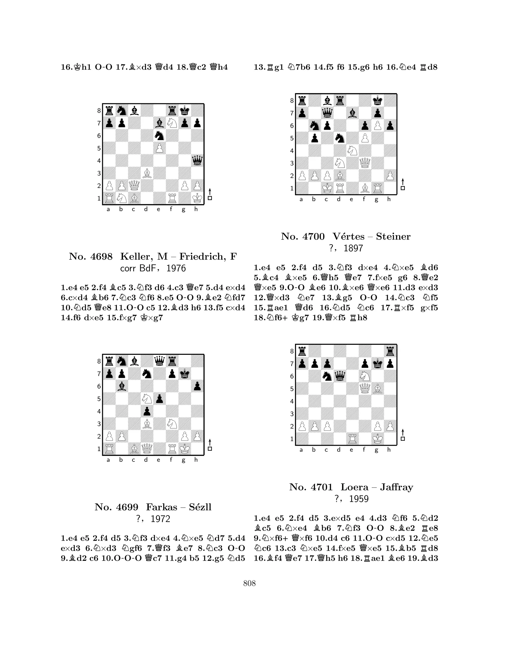 16.Kh1 O-O 17.B×d3 Qd4 18.Qc2 Qh4 
8rmbZ0skZ 
7opZ0aNop 
60Z0ZnZ0Z 
5Z0Z0O0Z0 
40Z0Z0Z0l 
3Z0ZBZ0Z0 
2POQZ0ZPO 
1SNA0ZRZK 
Ba BNb c Nd e f g h 
NQ-KB-QBNNo. 4698 Keller, M – Friedrich, F 
corr BdF§1976 
1.e4 e5 2.f4 c5 3.f3 d6 4.c3 e7 5.d4 e×d4 
6.c×d4 b6 7.c3 f6 8.e5 OO 9.e2 fd7 
10.d5 e8 11.OO c5 12.d3 h6 13.f5 c×d4 
14.f6 d×e5 15.f×g7 ×g7 
8rmbZqs0Z 
7opZnZpj0 
60a0Z0Z0o 
5Z0ZNo0Z0 
40Z0o0Z0Z 
3Z0ZBZNZ0 
2PO0Z0ZPO 
1S0AQZRJ0 
Na b Nc d Qe f BNg h 
B-N-No. 4699 Farkas – S´ezll 
N?§1972 
1.e4 e5 2.f4 d5 3.f3 d×e4 4.×e5 d7 5.d4 
e×d3 6.×d3 gf6 7.f3 e7 8.c3 OO 
9.d2 c6 10.OOO c7 11.g4 b5 12.g5 d5 
13.Rg1 N7b6 14.f5 f6 15.g6 h6 16.Ne4 Rd8 
8rZbs0ZkZ 
7o0l0a0o0 
60mpZ0oPo 
5ZpZnZPZ0 
40Z0ZNZ0Z 
3Z0ZNZQZ0 
2POPA0Z0O 
1Z0JRZBS0 
QBB-a Bb Qc BNd e f RNo. QN4700 NQV´ertes N-Qg h 
NRNBQ– Steiner 
?§1897 
N1.e4 Ne5 +K2.f4 d5 Q3.f3 Rd×e4 4.×e5 d6 
5.c4 ×e5 6.h5 e7 7.f×e5 g6 8.e2 ×e5 9.OO e6 10.×e6 ×e6 11.d3 e×d3 
12.×d3 e7 13.g5 OO 14.c3 f5 
15.ae1 d6 16.d5 c6 17.×f5 g×f5 
18.f6g7 19.×f5 h8 
8rZ0Z0Z0s 
7opo0Zpjp 
60Znl0M0Z 
5Z0Z0ZQA0 
40Z0Z0Z0Z 
3Z0Z0Z0Z0 
2POPZ0ZPO 
1Z0Z0S0J0 
BN+QNa b Bc d Ne f BQNQ-g h 
NBNRNo. 4701 Loera – Jaffray 
N?§1959 
QRBRB1.e4 e5 2.f4 d5 3.e×d5 e4 4.d3 f6 5.d2 c5 6.×e4 b6 7.f3 OO 8.e2 e8 
9.×f6×f6 10.d4 c6 11.OO c×d5 12.e5 c6 13.c3 ×e5 14.f×e5 ×e5 15.b5 d8 
16.f4 e7 17.h5 h6 18.ae1 e6 19.d3 
808 
 