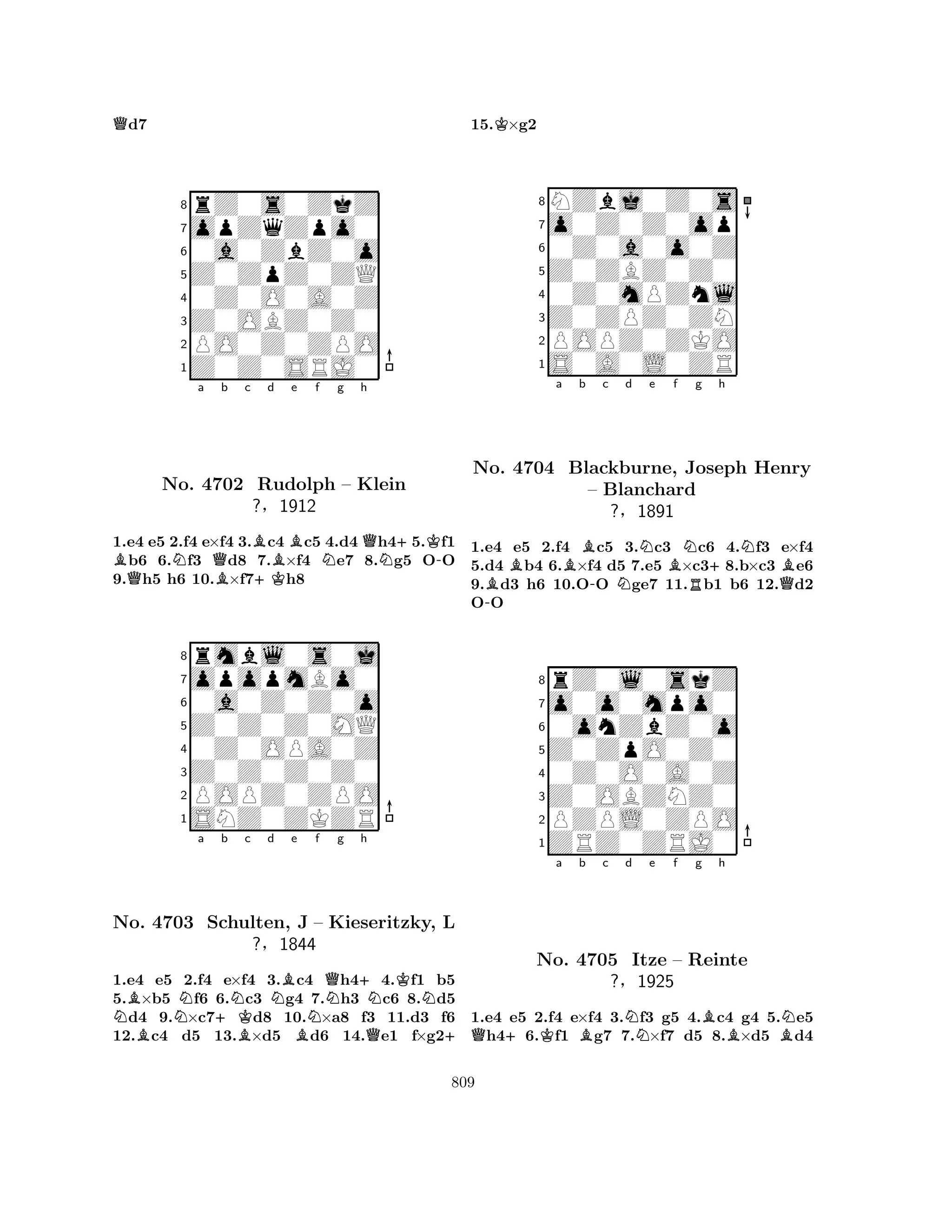 Qd7 
8rZ0s0ZkZ 
7opZqZpo0 
60a0ZbZ0o 
5Z0ZpZ0ZQ 
40Z0O0A0Z 
3Z0OBZ0Z0 
2PO0Z0ZPO 
1Z0Z0SRJ0 
BNa Qb c d e f g h 
QBB+KBNQN+K-No. 4702 Rudolph – Klein 
1.e4 e5 2.f4 e×f4 3.c4 c5 4.d4 h45.f1 b6 6.f3 d8 7.×f4 e7 8.g5 OO 
9.h5 h6 10.×f7h8 
Z0Z0Z0MQ 
0a0Z0Z0o 
opopmBo0 
rmbl0s0j 
?§1912 
876SNZ0ZKZR 
POPZ0ZPO 
Z0Z0Z0Z0 
0Z0OPA0Z 
54321NBNa +Kb Nc d NBe Nf g h 
No. BQ+NKN4703 Schulten, BBJ – Kieseritzky, ?§1844 
QL 
+ 
1.e4 e5 2.f4 e×f4 3.c4 h44.f1 b5 
5.×b5 f6 6.c3 g4 7.h3 c6 8.d5 d4 9.×c7d8 10.×a8 f3 11.d3 f6 
12.c4 d5 13.×d5 d6 14.e1 f×g215.K×g2 
8NZbj0Z0s 
7o0Z0Z0op 
60Z0a0o0Z 
5Z0ZBZ0Z0 
40Z0mPZnl 
3Z0ZPZ0ZN 
2POPZ0ZKO 
1S0A0L0ZR 
a b c d e f g h 
No. -BB4704 BBlackburne, – -NNBNJoseph R+NHenry 
Blanchard 
QB?§1891 
1.e4 e5 2.f4 c5 3.c3 c6 4.f3 e×f4 
5.d4 b4 6.×f4 d5 7.e5 ×c38.b×c3 e6 
9.d3 h6 10.OO ge7 11.b1 b6 12.d2 
OO 
8rZ0l0skZ 
7o0o0mpo0 
60onZbZ0o 
5Z0ZpO0Z0 
40Z0O0A0Z 
3Z0OBZNZ0 
2PZPL0ZPO 
1ZRZ0ZRJ0 
Q+Ka Bb c Nd e f g Bh 
BBNNo. 4705 Itze – Reinte 
?§1925 
1.e4 e5 2.f4 e×f4 3.f3 g5 4.c4 g4 5.e5 h46.f1 g7 7.×f7 d5 8.×d5 d4 
809 
 