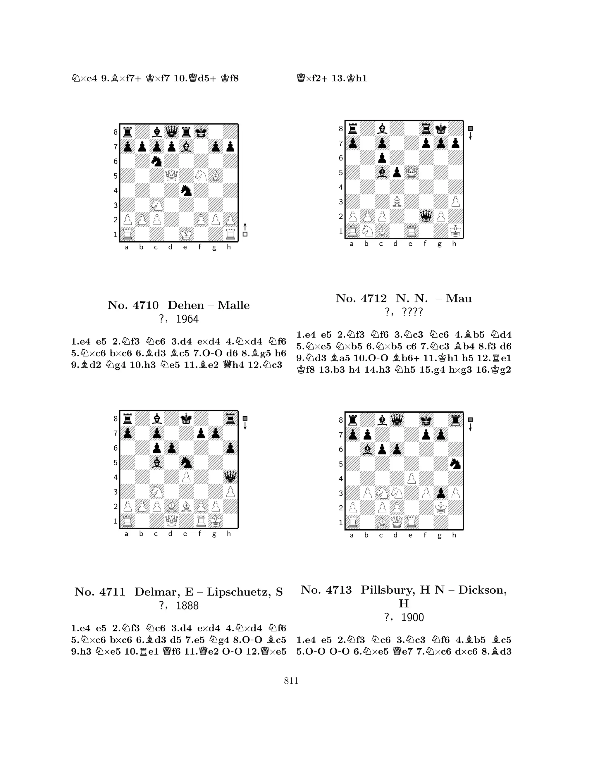 N×e4 9.B×f7+K×f7 10.Qd5+Kf8 
8rZblrj0Z 
7opopa0op 
60ZnZ0Z0Z 
5Z0ZQZNA0 
40Z0ZnZ0Z 
3Z0M0Z0Z0 
2POPZ0OPO 
1S0Z0J0ZR 
NNa b BNc d Be f -g h 
BNNBQNBNNo. 4710 Dehen – Malle 
N1.e4 e5 2.f3 c6 3.d4 e×d4 4.×d4 f6 
5.×c6 b×c6 6.d3 c5 7.OO d6 8.g5 h6 
9.d2 g4 10.h3 e5 11.e2 h4 12.c3 
?§1964 
0Zpo0Z0o 
Z0a0m0Z0 
o0o0Zpo0 
rZbZkZ0s 
876S0ZQZRJ0 
POPABOPZ 
Z0M0Z0ZP 
0Z0ZPZ0l 
54321Na b c d e f g h 
No. NNBNNN-BN4711 Delmar, RQE – QLipschuetz, -QS 
?§1888 
1.e4 e5 2.f3 c6 3.d4 e×d4 4.×d4 f6 
5.×c6 b×c6 6.d3 d5 7.e5 g4 8.OO c5 
9.h3 ×e5 10.e1 f6 11.e2 OO 12.×e5 
Q×f2+13.Kh1 
8rZbZ0skZ 
7o0o0Zpop 
60ZpZ0Z0Z 
5Z0apL0Z0 
40Z0Z0Z0Z 
3Z0ZBZ0ZP 
2POPZ0lPZ 
1SNA0S0ZK 
NBNa b KNNo. 4712 -c Bd Ne f NNg h 
BNN. +N. – KMau 
KR?§???? 
1.e4 e5 2.f3 f6 3.c3 c6 4.b5 d4 
5.×e5 ×b5 6.×b5 c6 7.c3 b4 8.f3 d6 
9.d3 a5 10.OO b611.h1 h5 12.e1 f8 13.b3 h4 14.h3 h5 15.g4 h×g3 16.g2 
8rZbl0j0s 
7opZ0Zpo0 
60apo0Z0Z 
5Z0Z0Z0Zn 
40Z0ZPZ0Z 
3ZPMNZPoP 
2PZPO0ZKZ 
1S0AQS0Z0 
Na b c d e f g h 
No. -4713 -Pillsbury, NQNBH NN – Dickson, 
BH 
?§1900 
1.e4 e5 2.f3 c6 3.c3 f6 4.b5 c5 
5.OO OO 6.×e5 e7 7.×c6 d×c6 8.d3 
811 
 