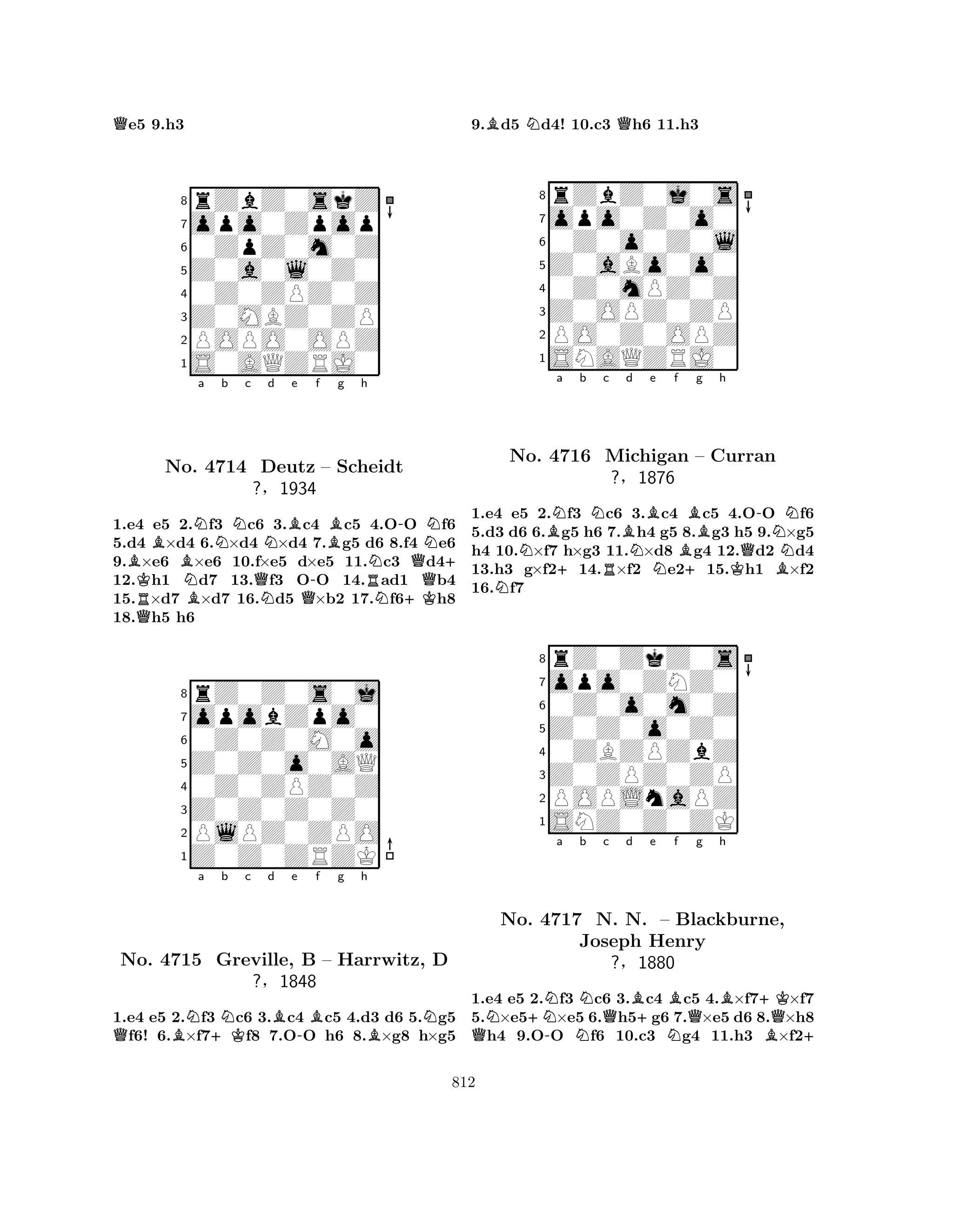Qe5 9.h3 
8rZbZ0skZ 
7opo0Zpop 
60ZpZ0m0Z 
5Z0a0l0Z0 
40Z0ZPZ0Z 
3Z0MBZ0ZP 
2POPO0OPZ 
1S0AQZRJ0 
BRKQBNo. BNa b Nc d e f g h 
NB4714 QNNBB-NDeutz – Scheidt 
N+ 
?§1934 
Q-RN+KQ1.e4 e5 2.f3 c6 3.c4 c5 4.OO f6 
5.d4 ×d4 6.×d4 ×d4 7.g5 d6 8.f4 e6 
9.×e6 ×e6 10.f×e5 d×e5 11.c3 d412.h1 d7 13.f3 OO 14.ad1 b4 
15.×d7 ×d7 16.d5 ×b2 17.f6h8 
18.h5 h6 
8rZ0Z0s0j 
7opobZpo0 
60Z0Z0M0o 
5Z0Z0o0AQ 
40Z0ZPZ0Z 
3Z0Z0Z0Z0 
2PlPZ0ZPO 
1Z0Z0ZRZK 
QBNa +KNb c d Be -Bf g h 
BNNo. 4715 Greville, B – Harrwitz, D 
?§1848 
1.e4 e5 2.f3 c6 3.c4 c5 4.d3 d6 5.g5 f6! 6.×f7f8 7.OO h6 8.×g8 h×g5 
9.Bd5 Nd4! 10.c3 Qh6 11.h3 
8rZbZ0j0s 
7opo0Z0o0 
60Z0o0Z0l 
5Z0aBo0o0 
40Z0mPZ0Z 
3Z0OPZ0ZP 
2PO0Z0OPZ 
1SNAQZRJ0 
NBNa b Nc Bd NNo. 4716 +RMichigan ?§NBe f BBg h 
Q-N– Curran 
N1876 
+KB1.e4 e5 2.f3 c6 3.c4 c5 4.OO f6 
5.d3 d6 6.g5 h6 7.h4 g5 8.g3 h5 9.×g5 
h4 10.×f7 h×g3 11.×d8 g4 12.d2 d4 
13.h3 g×f214.×f2 e215.h1 ×f2 
16.f7 
8rZ0ZkZ0s 
7opo0ZNZ0 
60Z0o0m0Z 
5Z0Z0o0Z0 
40ZBZPZbZ 
3Z0ZPZ0ZP 
2POPLnaPZ 
1SNZ0Z0ZK 
a b c d e f g h 
QN+NN-NNQBNo. 4717 N. N. +B– NBlackburne, 
QB+KJoseph Henry 
BQ+ 
?§1880 
1.e4 e5 2.f3 c6 3.c4 c5 4.×f7×f7 
5.×e5×e5 6.h5g6 7.×e5 d6 8.×h8 h4 9.OO f6 10.c3 g4 11.h3 ×f2812 
 