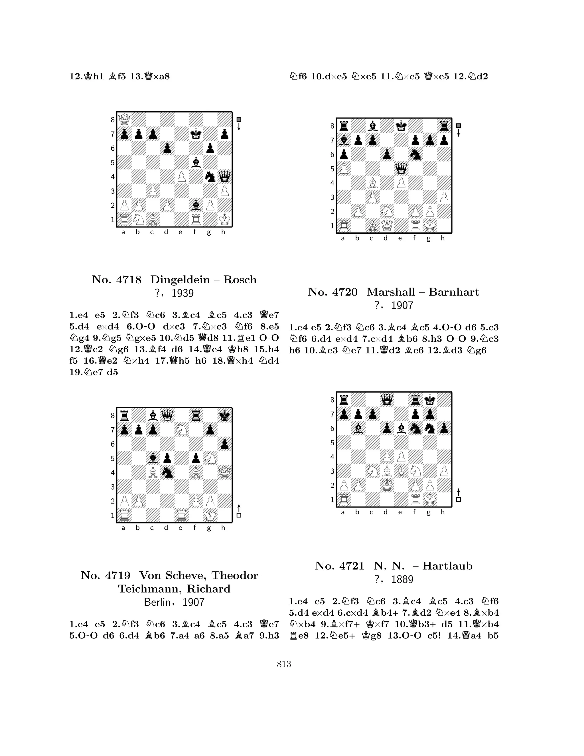 12.Kh1 Bf5 13.Q×a8 
8QZ0Z0Z0Z 
7opo0ZkZp 
60Z0o0ZpZ 
5Z0Z0ZbZ0 
40Z0ZPZnl 
3Z0O0Z0ZP 
2PO0O0aPZ 
1SNA0ZRZK 
NNNa Nb -Nc d QNo. 4718 NBDingeldein QNe Bf Ng Bh 
NQ– Rosch 
R-?§1939 
QQKN1.e4 Ne5 2.f3 c6 3.c4 c5 4.c3 e7 
5.d4 e×d4 6.OO d×c3 7.×c3 f6 8.e5 g4 9.g5 g×e5 10.d5 d8 11.e1 OO 
12.c2 g6 13.f4 d6 14.e4 h8 15.h4 
f5 16.e2 ×h4 17.h5 h6 18.×h4 d4 
19.e7 d5 
8rZbl0s0j 
7opo0M0o0 
60Z0Z0Z0o 
5Z0apZpM0 
40ZBm0A0L 
3Z0Z0Z0Z0 
2PO0Z0OPZ 
1S0Z0S0J0 
-Na b Nc d e Bf g Bh 
QNo. 4719 Von BScheve, Theodor B– 
Teichmann, Richard 
Berlin§1907 
1.e4 e5 2.f3 c6 3.c4 c5 4.c3 e7 
5.OO d6 6.d4 b6 7.a4 a6 8.a5 a7 9.h3 
Nf6 10.d×e5 N×e5 11.N×e5 Q×e5 12.Nd2 
8rZbZkZ0s 
7apo0Zpop 
6pZ0o0m0Z 
5O0Z0l0Z0 
40ZBZPZ0Z 
3Z0O0Z0ZP 
20O0M0OPZ 
1S0AQZRJ0 
Na b c d e f g h 
No. BNNN4720 Marshall QBBB-– Barnhart 
BN1.e4 e5 2.f3 c6 3.c4 c5 4.OO d6 5.c3 f6 6.d4 e×d4 7.c×d4 b6 8.h3 OO 9.c3 
h6 10.e3 e7 11.d2 e6 12.d3 g6 
?§1907 
0a0obmno 
Z0Z0Z0Z0 
opo0Zpo0 
rZ0l0skZ 
876S0Z0ZRJ0 
PO0L0OPZ 
Z0MBANZP 
0Z0OPZ0Z 
54321a b c d e f g h 
NRNo. NBNNB+BBNBN4721 +KN. N. Q-– Hartlaub 
+?§1889 
Q1.e4 e5 2.f3 c6 3.c4 c5 4.c3 f6 
5.d4 e×d4 6.c×d4 b47.d2 ×e4 8.×b4 ×b4 9.×f7×f7 10.b3d5 11.×b4 e8 12.e5g8 13.OO c5! 14.a4 b5 
813 
 