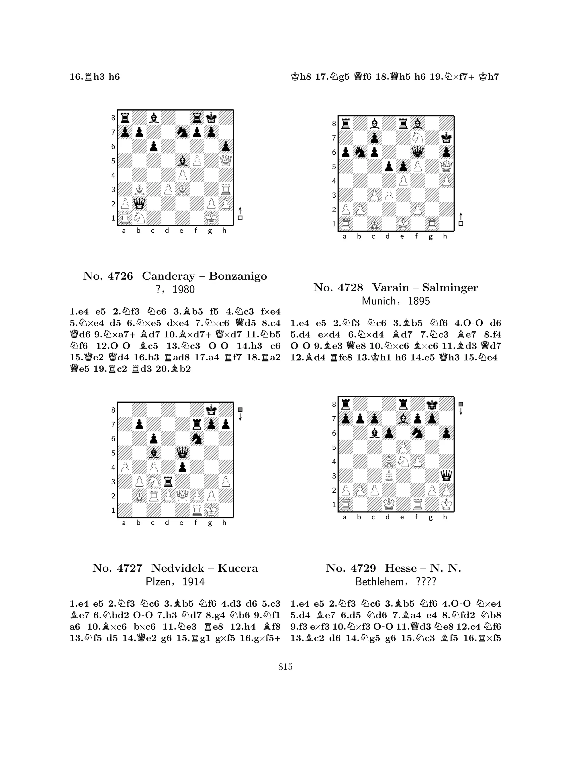 16.Rh3 h6 
8rZbZ0skZ 
7opZ0mpo0 
60ZpZ0Z0o 
5Z0Z0aPZQ 
40Z0ZPZ0Z 
3ZBZPA0ZR 
2Pl0Z0ZPO 
1SNZ0Z0J0 
QNNNa +Bb c d NQNo. R4726 Q-RBNCanderay RBBe Bf Ng h 
NQ– +QBonzanigo 
N?§1980 
N-RR1.e4 e5 2.f3 c6 3.b5 f5 4.c3 f×e4 
5.×e4 d5 6.×e5 d×e4 7.×c6 d5 8.c4 d6 9.×a7d7 10.×d7×d7 11.b5 f6 12.OO c5 13.c3 OO 14.h3 c6 
15.e2 d4 16.b3 ad8 17.a4 f7 18.a2 e5 19.c2 d3 20.b2 
80Z0Z0ZkZ 
7ZpZ0Zrop 
60ZpZ0m0Z 
5Z0a0l0Z0 
4PZPZpZ0Z 
3ZPMrZ0ZP 
20AROQOPZ 
1Z0Z0ZRJ0 
BBNNa b N-c d BNe Rf Ng h 
NQNNNo. 4727 Nedvidek – Kucera 
BPlzen§1914 
+ 
1.e4 e5 2.f3 c6 3.b5 f6 4.d3 d6 5.c3 e7 6.bd2 OO 7.h3 d7 8.g4 b6 9.f1 
a6 10.×c6 b×c6 11.e3 e8 12.h4 f8 
13.f5 d5 14.e2 g6 15.g1 g×f5 16.g×f5Kh8 17.Ng5 Qf6 18.Qh5 h6 19.N×f7+Kh7 
8rZbZra0Z 
7Z0o0ZNZk 
6pmpZ0l0o 
5Z0ZpoPZQ 
40Z0ZPZ0O 
3Z0OPZ0Z0 
2PO0Z0O0Z 
1S0A0J0S0 
-BNo. BNa QNb c Nd e f g h 
R4728 MunichKBVarain BNB-– Salminger 
Q§1895 
QN1.e4 e5 2.f3 c6 3.b5 f6 4.OO d6 
5.d4 e×d4 6.×d4 d7 7.c3 e7 8.f4 
OO 9.e3 e8 10.×c6 ×c6 11.d3 d7 
12.d4 fe8 13.h1 h6 14.e5 h3 15.e4 
8rZ0ZrZkZ 
7opo0apo0 
60Zbo0m0o 
5Z0Z0O0Z0 
40Z0ANO0Z 
3Z0ZBZ0Zq 
2POPZ0ZPO 
1S0ZQZRZK 
a b BBNNc No. N4729 -d Be Hesse Qf g h 
NNN-N– N. NN. 
NBethlehem§???? 
BR1.e4 e5 2.f3 c6 3.b5 f6 4.OO ×e4 
5.d4 e7 6.d5 d6 7.a4 e4 8.fd2 b8 
9.f3 e×f3 10.×f3 OO 11.d3e8 12.c4 f6 
13.c2 d6 14.g5 g6 15.c3 f5 16.×f5 
815 
 
