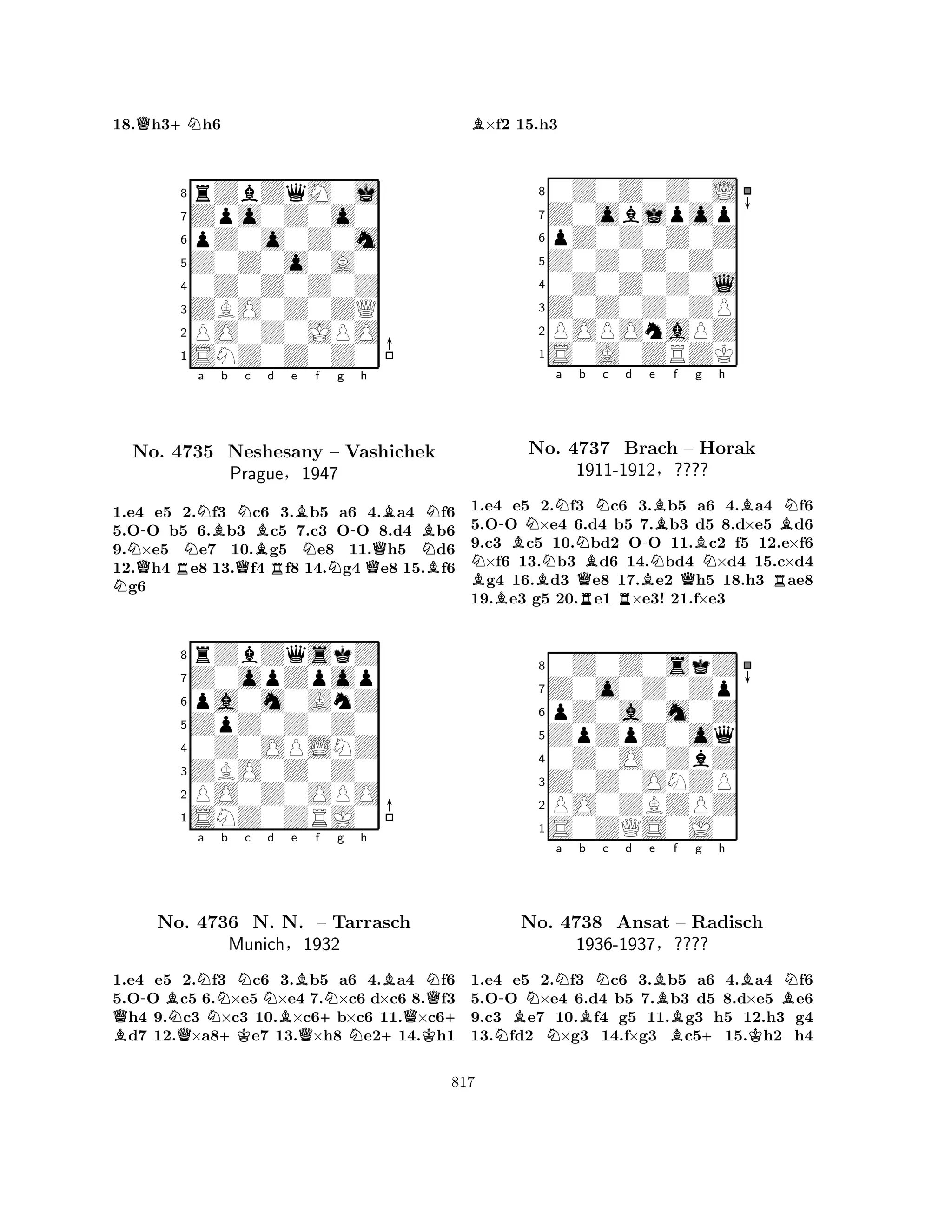 18.Qh3+Nh6 
8rZbZqM0j 
7Zpo0Z0o0 
6pZ0o0Z0m 
5Z0Z0o0A0 
40Z0Z0Z0Z 
3ZBO0Z0ZQ 
2PO0Z0JPO 
1SNZ0Z0Z0 
NNQ-NNa Bb c d e f g h 
No. 4735 RQNBRBNN-BBNNeshesany – Vashichek 
NPrague§1947 
QB1.e4 e5 2.f3 c6 3.b5 a6 4.a4 f6 
5.OO b5 6.b3 c5 7.c3 OO 8.d4 b6 
9.×e5 e7 10.g5 e8 11.h5 d6 
12.h4 e8 13.f4 f8 14.g4 e8 15.f6 g6 
8rZbZqskZ 
7Z0opZpop 
6pa0m0AnZ 
5ZpZ0Z0Z0 
40Z0OPLNZ 
3ZBO0Z0Z0 
2PO0Z0OPO 
1SNZ0ZRJ0 
B Q-BNo. Na QN4736 Nb Nc Nd Be +KBf Ng h 
BNN. N. Q– +Tarrasch 
Q+ Munich§1932 
N+K1.e4 e5 2.f3 c6 3.b5 a6 4.a4 f6 
5.OO c5 6.×e5 ×e4 7.×c6 d×c6 8.f3 h4 9.c3 ×c3 10.×c6b×c6 11.×c6d7 12.×a8e7 13.×h8 e214.h1 
B×f2 15.h3 
80Z0Z0Z0L 
7Z0objpop 
6pZ0Z0Z0Z 
5Z0Z0Z0Z0 
40Z0Z0Z0l 
3Z0Z0Z0ZP 
2POPOnaPZ 
1S0A0ZRZK 
-BNNa Nb Nc d BNNo. BN4737 QBBrach B-e NBf g h 
QBBN– BHorak 
1911-1912§???? 
NR1.e4 e5 2.f3 Rc6 R3.b5 a6 4.a4 f6 
5.OO ×e4 6.d4 b5 7.b3 d5 8.d×e5 d6 
9.c3 c5 10.bd2 OO 11.c2 f5 12.e×f6 ×f6 13.b3 d6 14.bd4 ×d4 15.c×d4 g4 16.d3 e8 17.e2 h5 18.h3 ae8 
19.e3 g5 20.e1 ×e3! 21.f×e3 
80Z0Z0skZ 
7Z0o0Z0Zp 
6pZ0a0m0Z 
5ZpZpZ0oq 
40Z0O0ZbZ 
3Z0Z0ONZP 
2PO0ZBZPZ 
1S0ZQS0J0 
-BNNa Bb Nc d e BBf g h 
NN+BKBNNo. 4738 Ansat – Radisch 
1936-1937§???? 
1.e4 e5 2.f3 c6 3.b5 a6 4.a4 f6 
5.OO ×e4 6.d4 b5 7.b3 d5 8.d×e5 e6 
9.c3 e7 10.f4 g5 11.g3 h5 12.h3 g4 
13.fd2 ×g3 14.f×g3 c515.h2 h4 
817 
 