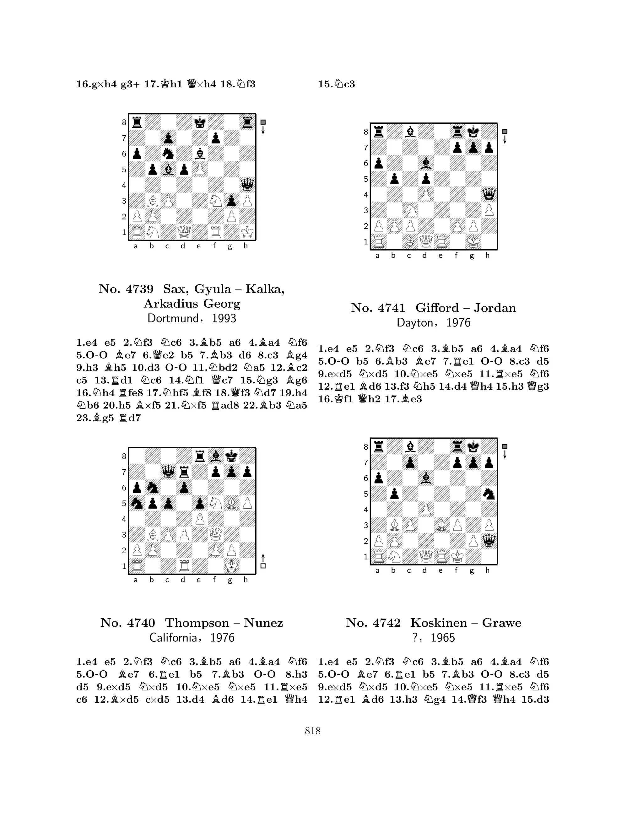 16.g×h4 g3+17.Kh1 Q×h4 18.Nf3 
8rZ0ZkZ0s 
7Z0o0ZpZ0 
6pZnZbZ0Z 
5ZpapO0Z0 
40Z0Z0Z0l 
3ZBO0ZNoP 
2PO0Z0ZPZ 
1SNZQZRZK 
-BNa b QNc -d e NNo. R4739 NNSax, NBGyula BArkadius Georg 
Nf g h 
QQBN– Kalka, 
BDortmund§1993 
NNB1.e4 Be5 R2.Bf3 c6 N3.b5 Ra6 4.Ba4 Nf6 
5.OO e7 6.e2 b5 7.b3 d6 8.c3 g4 
9.h3 h5 10.d3 OO 11.bd2 a5 12.c2 
c5 13.d1 c6 14.f1 c7 15.g3 g6 
16.h4 fe8 17.hf5 f8 18.f3 d7 19.h4 b6 20.h5 ×f5 21.×f5 ad8 22.b3 a5 
23.g5 d7 
80Z0ZrakZ 
7Z0lrZpop 
6pm0o0Z0Z 
5mpo0oNAP 
40Z0ZPZ0Z 
3ZBOPZQZ0 
2PO0Z0OPZ 
1S0ZRZ0J0 
-BBNa Nb RNc d No. 4740 Thompson Ne Bf BNg h 
B-N– Nunez 
RCalifornia§1976 
BRQ1.e4 e5 2.f3 c6 3.b5 a6 4.a4 f6 
5.OO e7 6.e1 b5 7.b3 OO 8.h3 
d5 9.e×d5 ×d5 10.×e5 ×e5 11.×e5 
c6 12.×d5 c×d5 13.d4 d6 14.e1 h4 
15.Nc3 
8rZbZ0skZ 
7Z0Z0Zpop 
6pZ0a0Z0Z 
5ZpZpZ0Z0 
40Z0O0Z0l 
3Z0M0Z0ZP 
2POPZ0OPZ 
1S0AQS0J0 
KR-No. QBNNa Bb BNc 4741 DaytonNBd e BRf g h 
-BNGifford N– Jordan 
RN§1976 
QQ1.e4 e5 2.f3 c6 3.b5 a6 4.a4 f6 
5.OO b5 6.b3 e7 7.e1 OO 8.c3 d5 
9.e×d5 ×d5 10.×e5 ×e5 11.×e5 f6 
12.e1 d6 13.f3 h5 14.d4 h4 15.h3 g3 
16.f1 h2 17.e3 
8rZbZ0skZ 
7Z0o0Zpop 
6pZ0a0Z0Z 
5ZpZ0Z0Zn 
40Z0O0Z0Z 
3ZBO0APZP 
2PO0Z0ZPl 
1SNZQSKZ0 
-BNNa b RNc Nd e RBBNf g h 
-BNNo. 4742 Koskinen – Grawe 
RN?§1965 
QQ1.e4 e5 2.f3 c6 3.b5 a6 4.a4 f6 
5.OO e7 6.e1 b5 7.b3 OO 8.c3 d5 
9.e×d5 ×d5 10.×e5 ×e5 11.×e5 f6 
12.e1 d6 13.h3 g4 14.f3 h4 15.d3 
818 
 