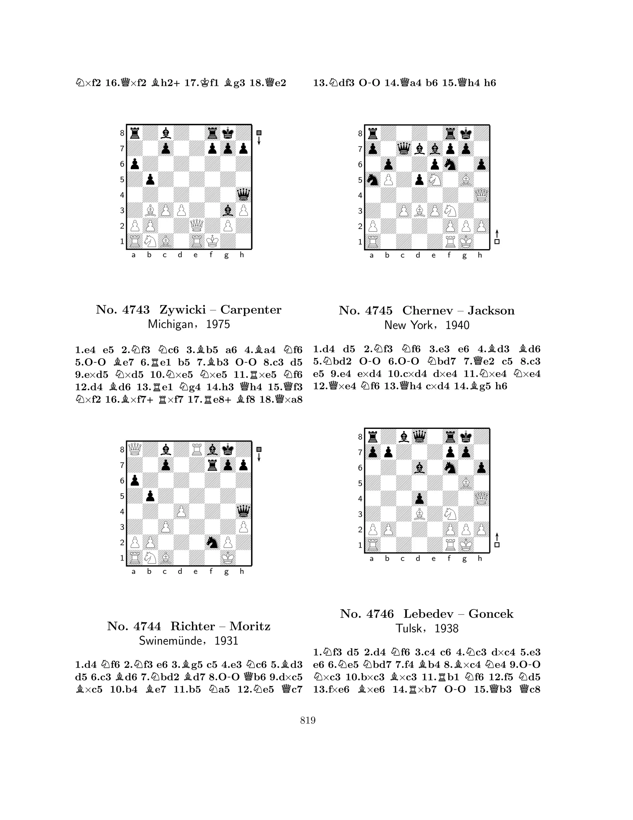 N×f2 16.Q×f2 Bh2+17.Kf1 Bg3 18.Qe2 
8rZbZ0skZ 
7Z0o0Zpop 
6pZ0Z0Z0Z 
5ZpZ0Z0Z0 
40Z0Z0Z0l 
3ZBOPZ0aP 
2PO0ZQZPZ 
1SNA0SKZ0 
N-BBNo. NNa b +RRRNc d e B4743 Zywicki Nf g h 
– Carpenter 
MichiganN§R1975 
+BQ-RBQNN1.e4 e5 2.f3 c6 3.b5 a6 4.a4 f6 
5.OO e7 6.e1 b5 7.b3 OO 8.c3 d5 
9.e×d5 ×d5 10.×e5 ×e5 11.×e5 f6 
12.d4 d6 13.e1 g4 14.h3 h4 15.f3 ×f2 16.×f7×f7 17.e8f8 18.×a8 
8QZbZRakZ 
7Z0o0Zrop 
6pZ0Z0Z0Z 
5ZpZ0Z0Z0 
40Z0O0Z0l 
3Z0O0Z0ZP 
2PO0Z0mPZ 
1SNA0Z0J0 
BNBa NBb Nc d Be Nf g -h 
QNBNo. 4744 Richter – Moritz 
NQSwinem¨unde§1931 
1.d4 f6 2.f3 e6 3.g5 c5 4.e3 c6 5.d3 
d5 6.c3 d6 7.bd2 d7 8.OO b6 9.d×c5 ×c5 10.b4 e7 11.b5 a5 12.e5 c7 
13.Ndf3 O-O 14.Qa4 b6 15.Qh4 h6 
8rZ0Z0skZ 
7o0lbapo0 
60o0Zpm0o 
5mPZpM0A0 
40Z0Z0Z0L 
3Z0OBONZ0 
2PZ0Z0OPO 
1S0Z0ZRJ0 
NQN-a Nb c QN-d Ne f g Qh 
No. 4745 Chernev – Jackson 
BNBNBNew York§1940 
1.d4 d5 2.f3 f6 3.e3 e6 4.d3 d6 
5.bd2 OO 6.OO bd7 7.e2 c5 8.c3 
e5 9.e4 e×d4 10.c×d4 d×e4 11.×e4 ×e4 
12.×e4 f6 13.h4 c×d4 14.g5 h6 
8rZbl0skZ 
7opZ0Zpo0 
60Z0a0m0o 
5Z0Z0Z0A0 
40Z0o0Z0L 
3Z0ZBZNZ0 
2PO0Z0OPO 
1S0Z0ZRJ0 
NNNa b BNc d e f g h 
No. B4746 Lebedev RBRBNNN– Goncek 
NTulsk§1938 
-QQ-1.f3 d5 2.d4 f6 3.c4 c6 4.c3 d×c4 5.e3 
e6 6.e5 bd7 7.f4 b4 8.×c4 e4 9.OO ×c3 10.b×c3 ×c3 11.b1 f6 12.f5 d5 
13.f×e6 ×e6 14.×b7 OO 15.b3 c8 
819 
 