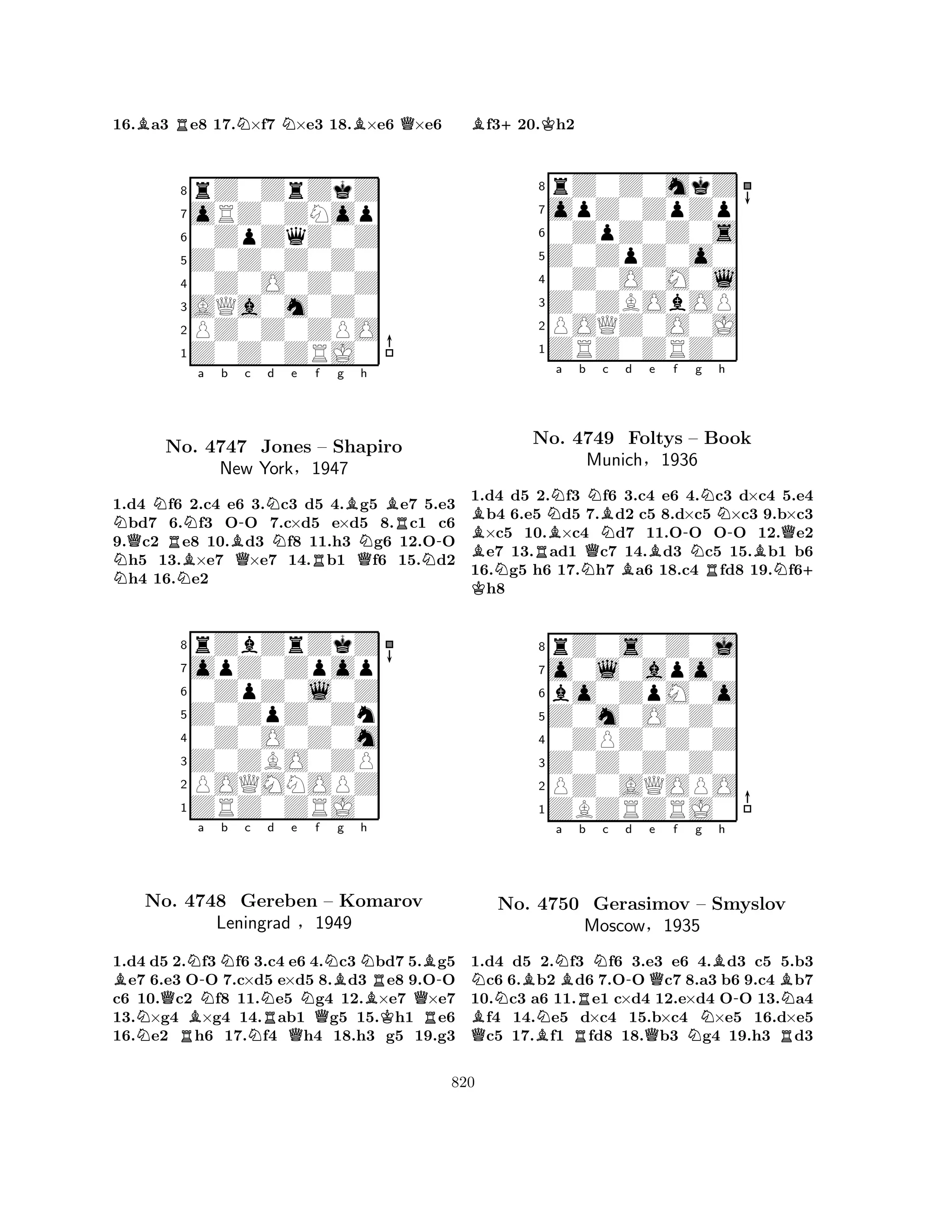 16.Ba3 Re8 17.N×f7 N×e3 18.B×e6 Q×e6 
8rZ0ZrZkZ 
7oRZ0ZNop 
60ZpZqZ0Z 
5Z0Z0Z0Z0 
40Z0O0Z0Z 
3AQa0m0Z0 
2PZ0Z0ZPO 
1Z0Z0ZRJ0 
NQNRNa b B-c Nd NNo. NB4747 QJones Ne f g h 
RBQNBR– Shapiro 
-New York§1947 
N1.d4 f6 2.c4 e6 3.c3 d5 4.g5 e7 5.e3 bd7 6.f3 OO 7.c×d5 e×d5 8.c1 c6 
9.c2 e8 10.d3 f8 11.h3 g6 12.OO h5 13.×e7 ×e7 14.b1 f6 15.d2 h4 16.e2 
8rZbZrZkZ 
7opZ0Zpop 
60ZpZ0l0Z 
5Z0ZpZ0Zn 
40Z0O0Z0m 
3Z0ZBO0ZP 
2POQMNOPZ 
1ZRZ0ZRJ0 
Ba NNo. QRNB-4748 NNb c Nd e Nf g h 
NRQQNBNRB-Gereben – Komarov 
BQLeningrad §1949 
KR1.d4 d5 2.f3f6 3.c4 e6 4.c3 bd7 5.g5 e7 6.e3 OO 7.c×d5 e×d5 8.d3 e8 9.OO 
c6 10.c2 f8 11.e5 g4 12.×e7 ×e7 
13.×g4 ×g4 14.ab1 g5 15.h1 e6 
16.e2 h6 17.f4 h4 18.h3 g5 19.g3 
Bf3+20.Kh2 
8rZ0Z0mkZ 
7opZ0ZpZp 
60ZpZ0Z0s 
5Z0ZpZ0o0 
40Z0O0M0l 
3Z0ZBObOP 
2POQZ0O0J 
1ZRZ0ZRZ0 
BBRNBa b QNBNc d e f NNo. 4749 NBFoltys B-Ng Nh 
– Book 
R-Munich§1936 
BNQ+ 1.K d4 d5 2.f3 f6 3.c4 e6 4.c3 d×c4 5.e4 b4 6.e5 d5 7.d2 c5 8.d×c5 ×c3 9.b×c3 ×c5 10.×c4 d7 11.OO OO 12.e2 e7 13.ad1 c7 14.d3 c5 15.b1 b6 
16.g5 h6 17.h7 a6 18.c4 fd8 19.f6h8 
8rZ0s0Z0j 
7o0l0apo0 
6bo0ZpM0o 
5Z0m0O0Z0 
40ZPZ0Z0Z 
3Z0Z0Z0Z0 
2PZ0AQOPO 
1ZBZRZRJ0 
NBNa BRb Nc d e f g h 
QBNo. BN-4750 RGerasimov MoscowQQBB– Smyslov 
-N§1935 
NR1.d4 d5 2.f3 f6 3.e3 e6 4.d3 c5 5.b3 c6 6.b2 d6 7.OO c7 8.a3 b6 9.c4 b7 
10.c3 a6 11.e1 c×d4 12.e×d4 OO 13.a4 f4 14.e5 d×c4 15.b×c4 ×e5 16.d×e5 c5 17.f1 fd8 18.b3 g4 19.h3 d3 
820 
 