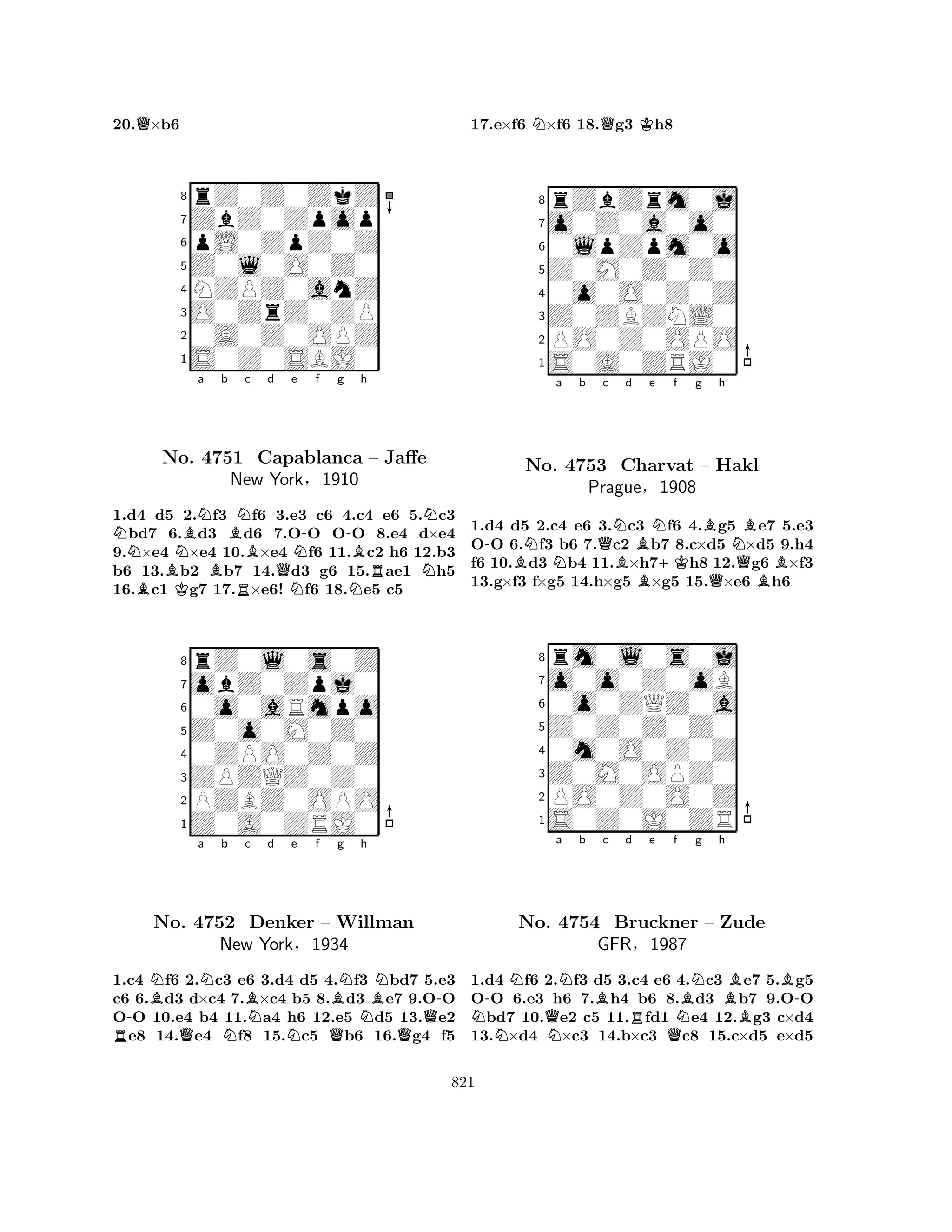 20.Q×b6 
8rZ0Z0ZkZ 
7ZbZ0Zpop 
6pL0ZpZ0Z 
5Z0l0O0Z0 
4NZPZ0anZ 
3O0ZrZ0ZP 
20A0Z0OPZ 
1S0Z0SBJ0 
NNBNa b BBKBBRNc d e No. 4751 Capablanca QNN-f g -h 
NBRNN– Jaffe 
New York§1910 
1.d4 d5 2.f3 f6 3.e3 c6 4.c4 e6 5.c3 bd7 6.d3 d6 7.OO OO 8.e4 d×e4 
9.×e4 ×e4 10.×e4 f6 11.c2 h6 12.b3 
b6 13.b2 b7 14.d3 g6 15.ae1 h5 
16.c1 g7 17.×e6! f6 18.e5 c5 
8rZ0l0s0Z 
7obZ0Zpj0 
60o0aRmpo 
5Z0o0M0Z0 
40ZPO0Z0Z 
3ZPZQZ0Z0 
2PZBZ0OPO 
1Z0A0ZRJ0 
-BNa Nb c BNd e f g h 
RNo. Q4752 NDenker New YorkNBNBN-– Willman 
NQ§1934 
QQ1.c4 f6 2.c3 e6 3.d4 d5 4.f3 bd7 5.e3 
c6 6.d3 d×c4 7.×c4 b5 8.d3 e7 9.OO 
OO 10.e4 b4 11.a4 h6 12.e5 d5 13.e2 e8 14.e4 f8 15.c5 b6 16.g4 f5 
17.e×f6 N×f6 18.Qg3 Kh8 
8rZbZrm0j 
7o0Z0a0o0 
60lpZpm0o 
5Z0M0Z0Z0 
40o0O0Z0Z 
3Z0ZBZNL0 
2PO0Z0OPO 
1S0A0ZRJ0 
-BNNa b Qc NBd e f g h 
No. 4753 Charvat BN+KBNB– Hakl 
QPrague§1908 
QB1.d4 d5 2.c4 e6 3.c3 f6 4.g5 e7 5.e3 
OO 6.f3 b6 7.c2 b7 8.c×d5 ×d5 9.h4 
f6 10.d3 b4 11.×h7h8 12.g6 ×f3 
13.g×f3 f×g5 14.h×g5 ×g5 15.×e6 h6 
8rm0l0s0j 
7o0o0Z0oB 
60o0ZQZ0a 
5Z0Z0Z0Z0 
40m0O0Z0Z 
3Z0M0OPZ0 
2PO0Z0O0Z 
1S0Z0J0ZR 
N-NQa Nb Bc d Re f No. N4754 Bruckner QNBNg h 
BB-– Zude 
BGFR§1987 
1.d4 f6 2.f3 d5 3.c4 e6 4.c3 e7 5.g5 
OO 6.e3 h6 7.h4 b6 8.d3 b7 9.OO bd7 10.e2 c5 11.fd1 e4 12.g3 c×d4 
13.×d4 ×c3 14.b×c3 c8 15.c×d5 e×d5 
821 
 