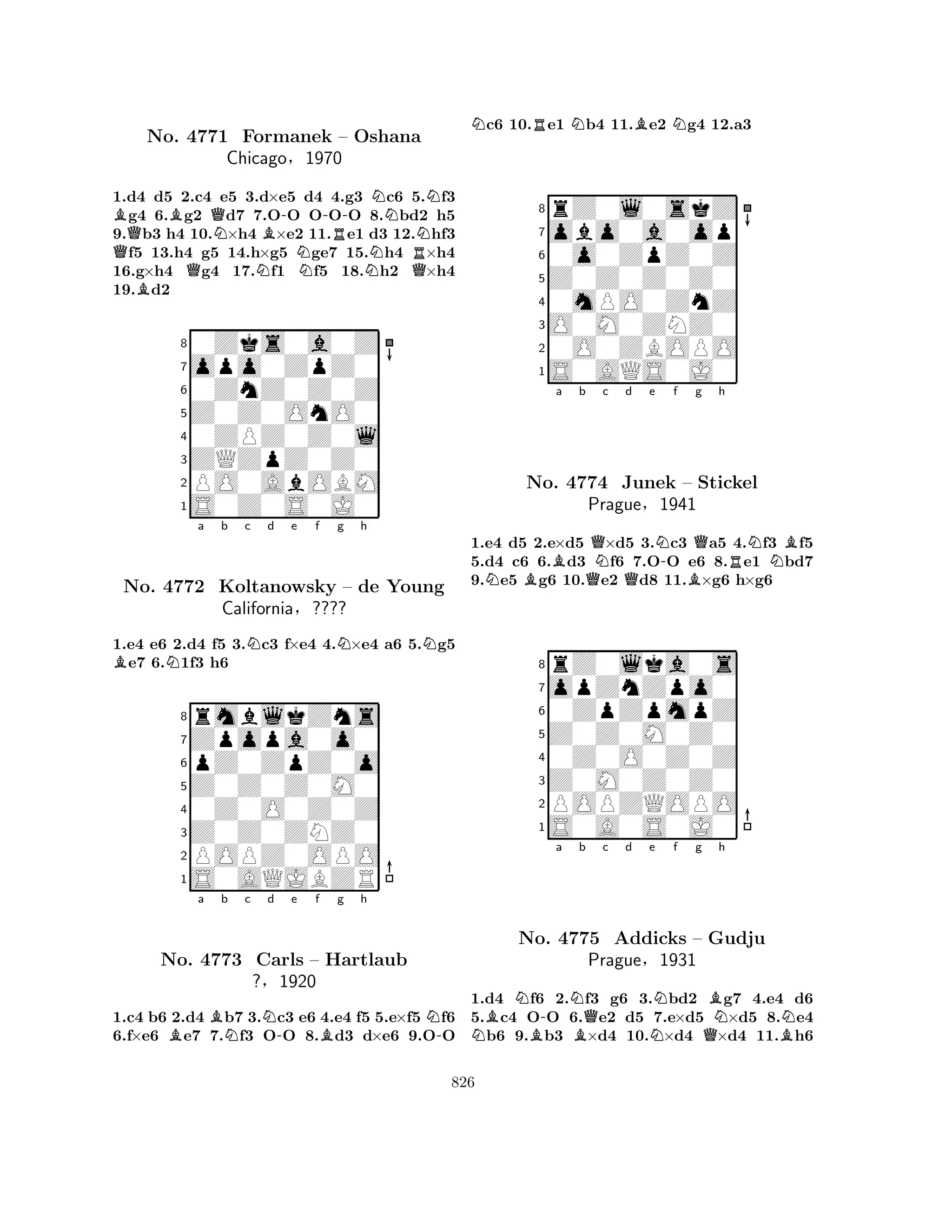 QBBQQNNB-N-No. 4771 Formanek RNN– Oshana 
RQNNChicago§1970 
1.d4 Bd5 2.c4 e5 3.d×e5 d4 4.g3 c6 5.f3 g4 6.g2 d7 7.OO OOO 8.bd2 h5 
9.b3 h4 10.×h4 ×e2 11.e1 d3 12.hf3 f5 13.h4 g5 14.h×g5 ge7 15.h4 ×h4 
16.g×h4 g4 17.f1 f5 18.h2 ×h4 
19.d2 
80Zks0a0Z 
7opo0ZpZ0 
60ZnZ0Z0Z 
5Z0Z0OnO0 
40ZPZ0Z0l 
3ZQZpZ0Z0 
2PO0AbOBM 
1S0Z0S0J0 
BNa b c Nd e f Ng h 
N1.e4 e6 2.d4 f5 3.c3 f×e4 4.×e4 a6 5.g5 e7 6.1f3 h6 
8rmblkZns 
7Zpopa0o0 
6pZ0ZpZ0o 
5Z0Z0Z0M0 
40Z0O0Z0Z 
3Z0Z0ZNZ0 
2POPZ0OPO 
1S0AQJBZR 
No. 4772 Koltanowsky – de Young 
California§???? 
Ba Bb Nc Nd -e f Bg h 
N-No. 4773 Carls – Hartlaub 
?§1920 
1.c4 b6 2.d4 b7 3.c3 e6 4.e4 f5 5.e×f5 f6 
6.f×e6 e7 7.f3 OO 8.d3 d×e6 9.OO 
Nc6 10.Re1 Nb4 11.Be2 Ng4 12.a3 
8rZ0l0skZ 
7obo0a0op 
60o0ZpZ0Z 
5Z0Z0Z0Z0 
40mPO0ZnZ 
3O0M0ZNZ0 
20O0ZBOPO 
1S0AQS0J0 
Ba b QNc d e N-f Qg h 
NBQQBRNBNo. 4774 Junek – Stickel 
1.e4 d5 2.e×d5 ×d5 3.c3 a5 4.f3 f5 
5.d4 c6 6.d3 f6 7.OO e6 8.e1 bd7 
9.e5 g6 10.e2 d8 11.×g6 h×g6 
Prague§1941 
0ZpZpmpZ 
Z0Z0M0Z0 
opZnZpo0 
rZ0lka0s 
876S0A0S0J0 
POPZQOPO 
Z0M0Z0Z0 
0Z0O0Z0Z 
54321a b c d e f g h 
NBNB-NBQNNQBNBNNo. 4775 Addicks – Gudju 
Prague§1931 
1.d4 f6 2.f3 g6 3.bd2 g7 4.e4 d6 
5.c4 OO 6.e2 d5 7.e×d5 ×d5 8.e4 b6 9.b3 ×d4 10.×d4 ×d4 11.h6 
826 
 