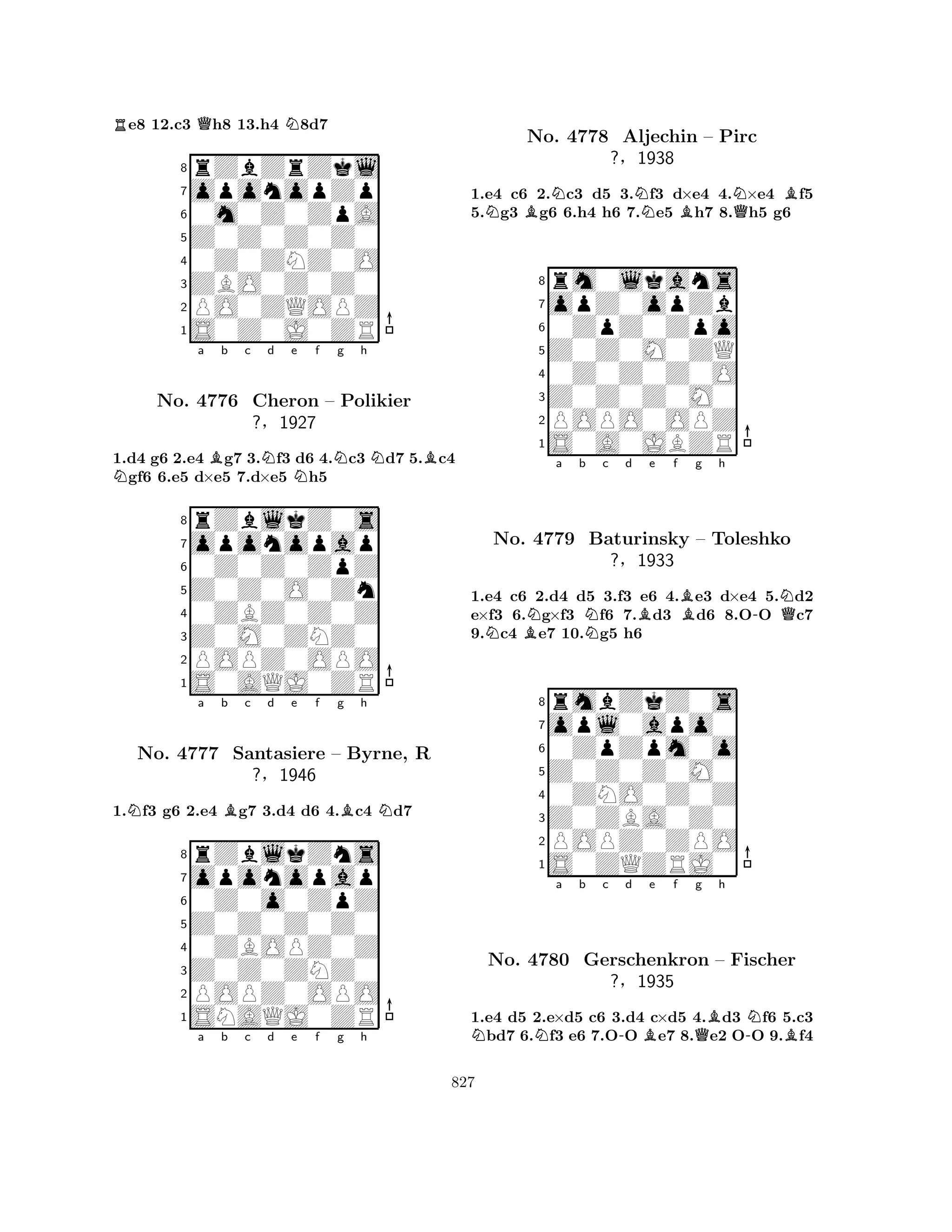 Re8 12.c3 Qh8 13.h4 N8d7 
8rZbZrZkl 
7oponopZp 
60m0Z0ZpA 
5Z0Z0Z0Z0 
40Z0ZNZ0O 
3ZBO0Z0Z0 
2PO0ZQOPZ 
1S0Z0J0ZR 
1.d4 g6 2.e4 Bg7 3.Nf3 d6 4.Nc3 Nd7 5.Bc4 Ngf6 6.e5 d×e5 7.d×e5 Nh5 
rZblkZ0s 
a b c d e f g h 
oponopap 
Z0Z0O0Zn 
0Z0Z0ZpZ 
8Z0M0ZNZ0 
0ZBZ0Z0Z 
76POPZ0OPO 
5S0AQJ0ZR 
4321No. 4776 Cheron – Polikier 
?§1927 
1.Nf3 g6 2.e4 Bg7 3.d4 d6 4.Bc4 Nd7 
oponopap 
rZblkZns 
a b c d e f g h 
Z0Z0Z0Z0 
0Z0o0ZpZ 
8Z0Z0ZNZ0 
0ZBOPZ0Z 
76POPZ0OPO 
5SNAQJ0ZR 
4321No. 4777 Santasiere – Byrne, R 
?§1946 
a b c d e f g h 
1.e4 c6 2.Nc3 d5 3.Nf3 d×e4 4.N×e4 Bf5 
5.Ng3 Bg6 6.h4 h6 7.e5 Bh7 8.Qh5 g6 
8rm0lkans 
7opZ0opZb 
60ZpZ0Zpo 
5Z0Z0M0ZQ 
40Z0Z0Z0O 
3Z0Z0Z0M0 
2POPO0OPZ 
1S0A0JBZR 
No. 4778 Aljechin – Pirc 
?§1938 
NBNa b Nc d Be f Bg h 
-NQ1.e4 c6 2.d4 d5 3.f3 e6 4.e3 d×e4 5.d2 
e×f3 6.g×f3 f6 7.d3 d6 8.OO c7 
9.c4 e7 10.g5 h6 
8rmbZkZ0s 
7opl0apo0 
60ZpZpm0o 
5Z0Z0Z0M0 
40ZNO0Z0Z 
3Z0ZBA0Z0 
2POPZ0ZPO 
1S0ZQZRJ0 
No. 4779 Baturinsky – Toleshko 
?§1933 
NNa b c -d Be f Qg Bh 
-NBNo. 4780 Gerschenkron – Fischer 
?§1935 
1.e4 d5 2.e×d5 c6 3.d4 c×d5 4.d3 f6 5.c3 bd7 6.f3 e6 7.OO e7 8.e2 OO 9.f4 
827 
 