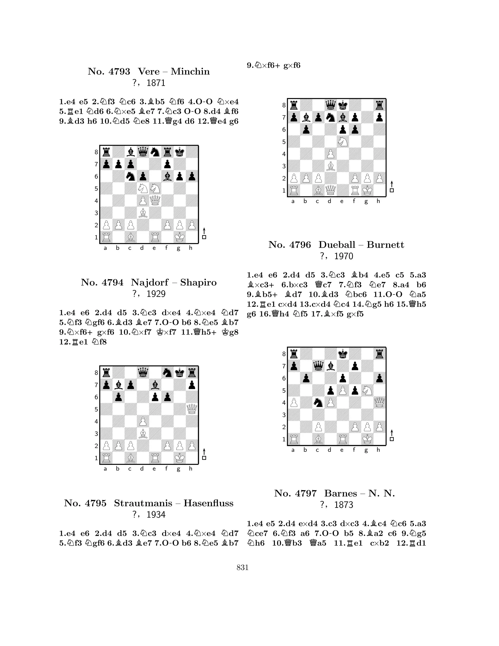 1.e4 e5 2.Nf3 Nc6 3.Bb5 Nf6 4.O-O N×e4 
5.Re1 Nd6 6.×e5 e7 7.c3 OO 8.d4 Bf6 
9.Bd3 h6 10.Nd5 Ne8 11.Qg4 d6 12.Qe4 g6 
8rZblnskZ 
7opo0ZpZ0 
60Zno0apo 
5Z0ZNM0Z0 
40Z0OQZ0Z 
3Z0ZBZ0Z0 
2POPZ0OPO 
1S0A0S0J0 
No. 4793 Vere – Minchin 
?§1871 
NRN+Na Bb c BNd e f -g h 
NNBNo. 4794 Najdorf NK– Shapiro 
Q+K1.e4 e6 2.d4 d5 3.c3 d×e4 4.×e4 d7 
5.f3 gf6 6.d3 e7 7.OO b6 8.e5 b7 
9.×f6g×f6 10.×f7 ×f7 11.h5g8 
12.e1 f8 
Z0Z0Z0ZQ 
0o0Zpo0Z 
obo0a0Zp 
rZ0l0mks 
?§1929 
876S0A0S0J0 
POPZ0OPO 
Z0ZBZ0Z0 
0Z0O0Z0Z 
54321NNa Bb c BNd e f -g h 
NNBNo. 4795 Strautmanis – Hasenfluss 
?§1934 
1.e4 e6 2.d4 d5 3.c3 d×e4 4.×e4 d7 
5.f3 gf6 6.d3 e7 7.OO b6 8.e5 b7 
9.N×f6+g×f6 
8rZ0lkZ0s 
7obonapZp 
60o0Zpo0Z 
5Z0Z0M0Z0 
40Z0O0Z0Z 
3Z0ZBZ0Z0 
2POPZ0OPO 
1S0AQZRJ0 
B++Ba b Qc d RQNBBNe NBf g Nh 
No. 4796 Dueball – Burnett 
-N?§N1970 
NQ1.e4 e6 2.d4 d5 3.c3 b4 4.e5 c5 5.a3 ×c36.b×c3 c7 7.f3 e7 8.a4 b6 
9.b5d7 10.d3 bc6 11.OO a5 
12.e1 c×d4 13.c×d4 c4 14.g5 h6 15.h5 
g6 16.h4 f5 17.×f5 g×f5 
8rZ0ZkZ0s 
7o0lbZpZ0 
60o0ZpZ0o 
5Z0ZpOpM0 
4PZnO0Z0L 
3Z0Z0Z0Z0 
20ZPZ0OPO 
1S0A0S0J0 
NNQa b Qc d -e Rf g Bh 
NNNo. 4797 Barnes – N. N. 
R?§1873 
1.e4 e5 2.d4 e×d4 3.c3 d×c3 4.c4 c6 5.a3 ce7 6.f3 a6 7.OO b5 8.a2 c6 9.g5 h6 10.b3 a5 11.e1 c×b2 12.d1 
831 
 