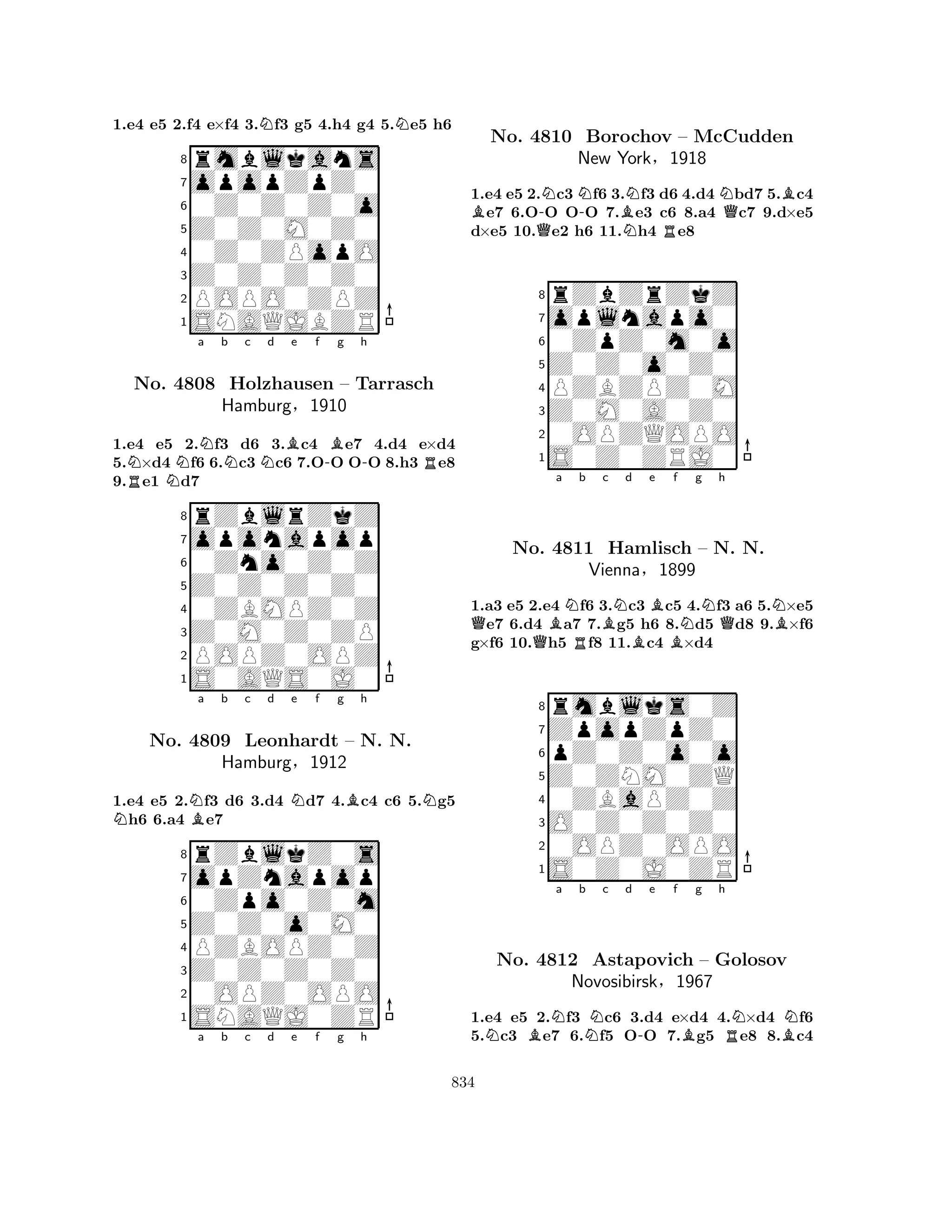 1.e4 e5 2.f4 e×f4 3.Nf3 g5 4.h4 g4 5.Ne5 h6 
8rmblkans 
7opopZpZ0 
60Z0Z0Z0o 
5Z0Z0M0Z0 
40Z0ZPopO 
3Z0Z0Z0Z0 
2POPO0ZPZ 
1SNAQJBZR 
RNNa Nb Nc Nd Be f -Bg h 
-R1.e4 e5 2.f3 d6 3.c4 e7 4.d4 e×d4 
5.×d4 f6 6.c3 c6 7.OO OO 8.h3 e8 
9.e1 d7 
8rZblrZkZ 
7oponapop 
60Zno0Z0Z 
5Z0Z0Z0Z0 
40ZBMPZ0Z 
3Z0M0Z0ZP 
2POPZ0OPZ 
1S0AQS0J0 
No. 4808 Holzhausen – Tarrasch 
Hamburg§1910 
1.e4 e5 2.Nf3 d6 3.d4 Nd7 4.Bc4 c6 5.Ng5 Nh6 6.a4 Be7 
rZblkZ0s 
a b c d e f g h 
opZnapop 
Z0Z0o0M0 
0Zpo0Z0m 
8Z0Z0Z0Z0 
PZBOPZ0Z 
760OPZ0OPO 
5SNAQJ0ZR 
4321No. 4809 Leonhardt – N. N. 
Hamburg§1912 
a b c d e f g h 
1.e4 e5 2.Nc3 Nf6 3.Nf3 d6 4.d4 Nbd7 5.Bc4 Be7 6.O-O O-O 7.Be3 c6 8.a4 Qc7 9.d×e5 
d×e5 10.Qe2 h6 11.Nh4 Re8 
8rZbZrZkZ 
7oplnapo0 
60ZpZ0m0o 
5Z0Z0o0Z0 
4PZBZPZ0M 
3Z0M0A0Z0 
20OPZQOPO 
1S0Z0ZRJ0 
No. 4810 Borochov – McCudden 
New York§1918 
QQBa NRb Bc Nd Be BBf Ng h 
QNB1.a3 e5 2.e4 f6 3.c3 c5 4.f3 a6 5.×e5 e7 6.d4 a7 7.g5 h6 8.d5 d8 9.×f6 
g×f6 10.h5 f8 11.c4 ×d4 
8rmblks0Z 
7ZpopZpZ0 
6pZ0Z0o0o 
5Z0ZNM0ZQ 
40ZBaPZ0Z 
3O0Z0Z0Z0 
20OPZ0OPO 
1S0Z0J0ZR 
No. 4811 Hamlisch – N. N. 
Vienna§1899 
NBNa b Nc d -e f Bg h 
RNBNNo. 4812 Astapovich – Golosov 
Novosibirsk§1967 
1.e4 e5 2.f3 c6 3.d4 e×d4 4.×d4 f6 
5.c3 e7 6.f5 OO 7.g5 e8 8.c4 
834 
 