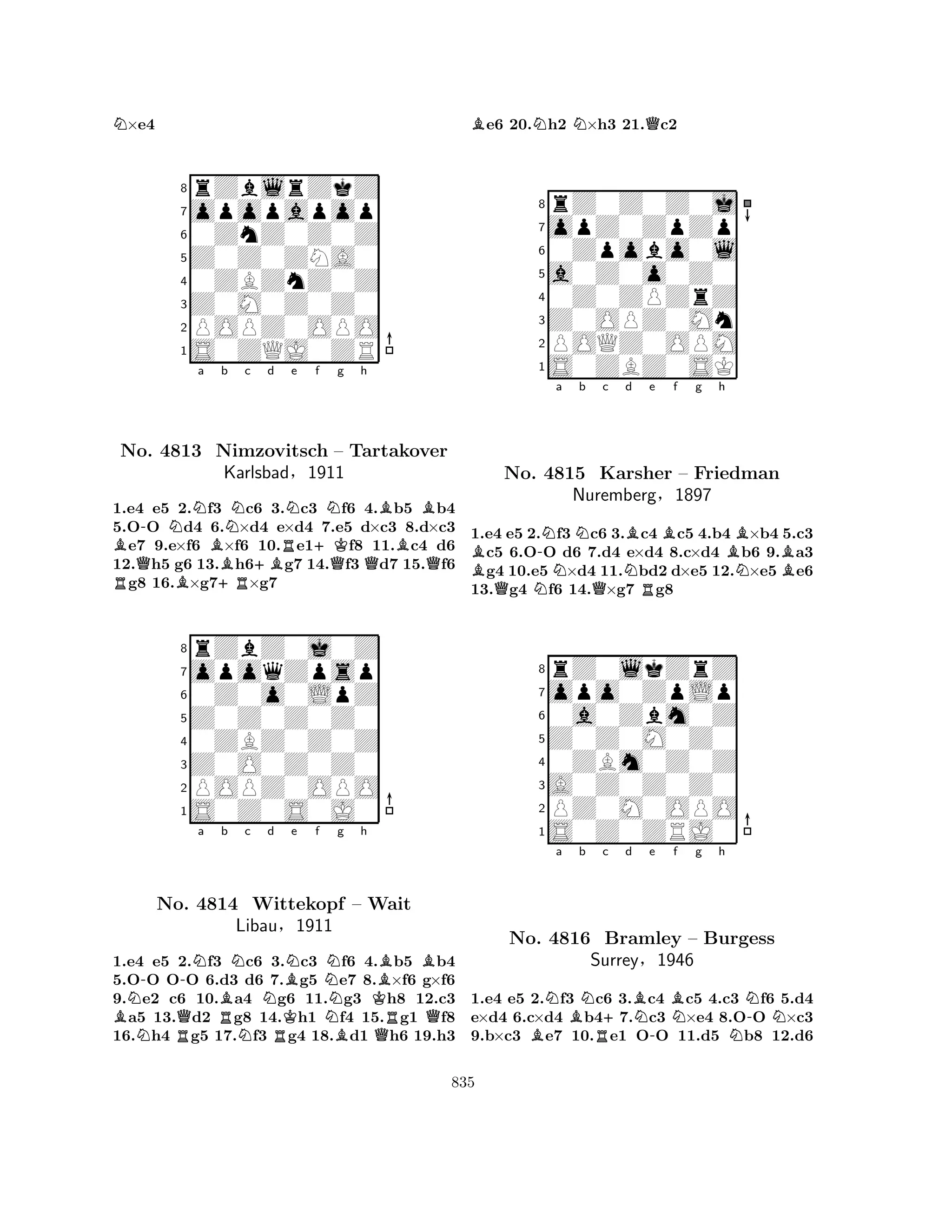 N×e4 
8rZblrZkZ 
7opopapop 
60ZnZ0Z0Z 
5Z0Z0ZNA0 
40ZBZnZ0Z 
3Z0M0Z0Z0 
2POPZ0OPO 
1S0ZQJ0ZR 
B-NNa Bb Nc d RNo. Q4813 BNimzovitsch +R+BRNe +Kf Ng h 
BB– Tartakover 
BKarlsbad§1911 
QQQ1.e4 e5 2.f3 c6 3.c3 f6 4.b5 b4 
5.OO d4 6.×d4 e×d4 7.e5 d×c3 8.d×c3 e7 9.e×f6 ×f6 10.e1f8 11.c4 d6 
12.h5 g6 13.h6g7 14.f3 d7 15.f6 g8 16.×g7×g7 
8rZbZ0j0Z 
7opoqZpsp 
60Z0o0LpZ 
5Z0Z0Z0Z0 
40ZBZ0Z0Z 
3Z0O0Z0Z0 
2POPZ0OPO 
1S0Z0S0J0 
BNN-RQ-Na Bb RNc No. 4814 NWittekopf Nd e f RKBNNg h 
Libau§1911 
NBKQBRB– Wait 
Q1.e4 e5 2.f3 c6 3.c3 f6 4.b5 b4 
5.OO OO 6.d3 d6 7.g5 e7 8.×f6 g×f6 
9.e2 c6 10.a4 g6 11.g3 h8 12.c3 a5 13.d2 g8 14.h1 f4 15.g1 f8 
16.h4 g5 17.f3 g4 18.d1 h6 19.h3 
Be6 20.Nh2 N×h3 21.Qc2 
8rZ0Z0Z0j 
7opZ0ZpZp 
60Zpobo0l 
5a0Z0o0Z0 
40Z0ZPZrZ 
3Z0OPZ0Mn 
2POQZ0OPM 
1S0ZBZ0SK 
B-Na Nb c QNQNBd e f g h 
RBBNo. 4815 Karsher – Friedman 
NBNuremberg§1897 
1.e4 e5 2.f3 c6 3.c4 c5 4.b4 ×b4 5.c3 c5 6.OO d6 7.d4 e×d4 8.c×d4 b6 9.a3 g4 10.e5 ×d4 11.bd2 d×e5 12.×e5e6 
13.g4 f6 14.×g7 g8 
8rZ0lkZrZ 
7opo0ZpLp 
60a0Zbm0Z 
5Z0Z0M0Z0 
40ZBm0Z0Z 
3A0Z0Z0Z0 
2PZ0M0OPO 
1S0Z0ZRJ0 
Na BBb Nc +d RBNe -BNf g h 
NN-NNo. 4816 Bramley – Burgess 
Surrey§1946 
1.e4 e5 2.f3 c6 3.c4 c5 4.c3 f6 5.d4 
e×d4 6.c×d4 b47.c3 ×e4 8.OO ×c3 
9.b×c3 e7 10.e1 OO 11.d5 b8 12.d6 
835 
 