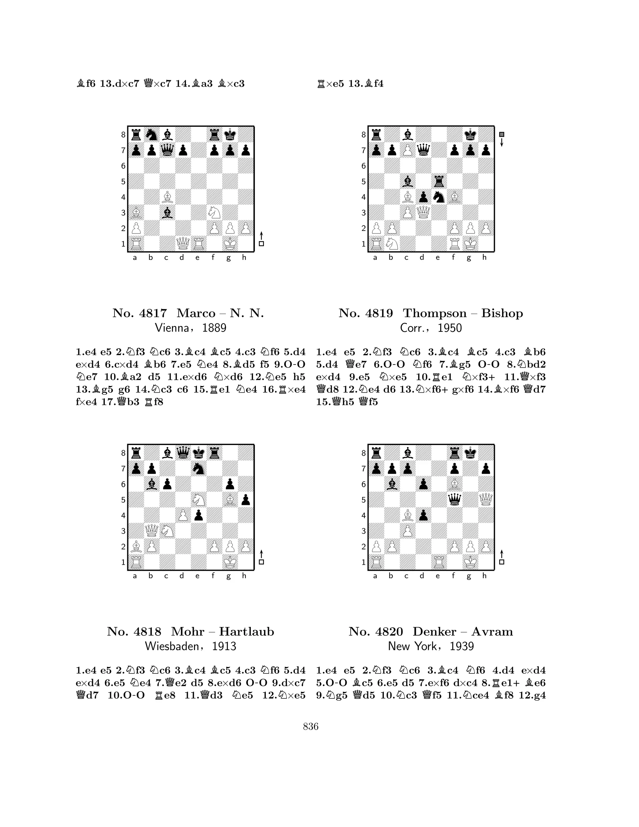 Bf6 13.d×c7 Q×c7 14.Ba3 B×c3 
8rmbZ0skZ 
7oplpZpop 
60Z0Z0Z0Z 
5Z0Z0Z0Z0 
40ZBZ0Z0Z 
3A0a0ZNZ0 
2PZ0Z0OPO 
1S0ZQS0J0 
NBNa Bb Nc d Be NBf g h 
BNo. Q4817 RNNBN-Marco – N. N. 
NVienna§1889 
RNR1.e4 e5 2.f3 c6 3.c4 c5 4.c3 f6 5.d4 
e×d4 6.c×d4 b6 7.e5 e4 8.d5 f5 9.OO e7 10.a2 d5 11.e×d6 ×d6 12.e5 h5 
13.g5 g6 14.c3 c6 15.e1 e4 16.×e4 
f×e4 17.b3 f8 
8rZblks0Z 
7opZ0m0Z0 
60apZ0ZpZ 
5Z0Z0M0Ap 
40Z0OpZ0Z 
3ZQM0Z0Z0 
2BO0Z0OPO 
1S0Z0Z0J0 
QN-a b NRc Qd Be QBf g h 
-NNo. 4818 Mohr – Hartlaub 
NNWiesbaden§1913 
1.e4 e5 2.f3 c6 3.c4 c5 4.c3 f6 5.d4 
e×d4 6.e5 e4 7.e2 d5 8.e×d6 OO 9.d×c7 d7 10.OO e8 11.d3 e5 12.×e5 
R×e5 13.Bf4 
8rZbZ0ZkZ 
7opOqZpop 
60Z0Z0Z0Z 
5Z0a0s0Z0 
40ZBonA0Z 
3Z0OQZ0Z0 
2PO0Z0OPO 
1SNZ0ZRJ0 
QNa Nb -Nc d e QNQNRBf Bg h 
-NBNo. 4819 Thompson +N– Bishop 
+Corr.§1950 
BQ1.e4 e5 2.f3 c6 3.c4 c5 4.c3 b6 
5.d4 e7 6.OO f6 7.g5 OO 8.bd2 
e×d4 9.e5 ×e5 10.e1 ×f311.×f3 d8 12.e4 d6 13.×f6g×f6 14.×f6 d7 
15.h5 f5 
8rZbZ0skZ 
7opo0ZpZp 
60a0o0A0Z 
5Z0Z0ZqZQ 
40ZBo0Z0Z 
3Z0O0Z0Z0 
2PO0Z0OPO 
1S0Z0S0J0 
N-BQNa b NNc d Qe Bf NNg h 
RB+BNo. 4820 Denker – Avram 
New York§1939 
1.e4 e5 2.f3 c6 3.c4 f6 4.d4 e×d4 
5.OO c5 6.e5 d5 7.e×f6 d×c4 8.e1e6 
9.g5 d5 10.c3 f5 11.ce4 f8 12.g4 
836 
 