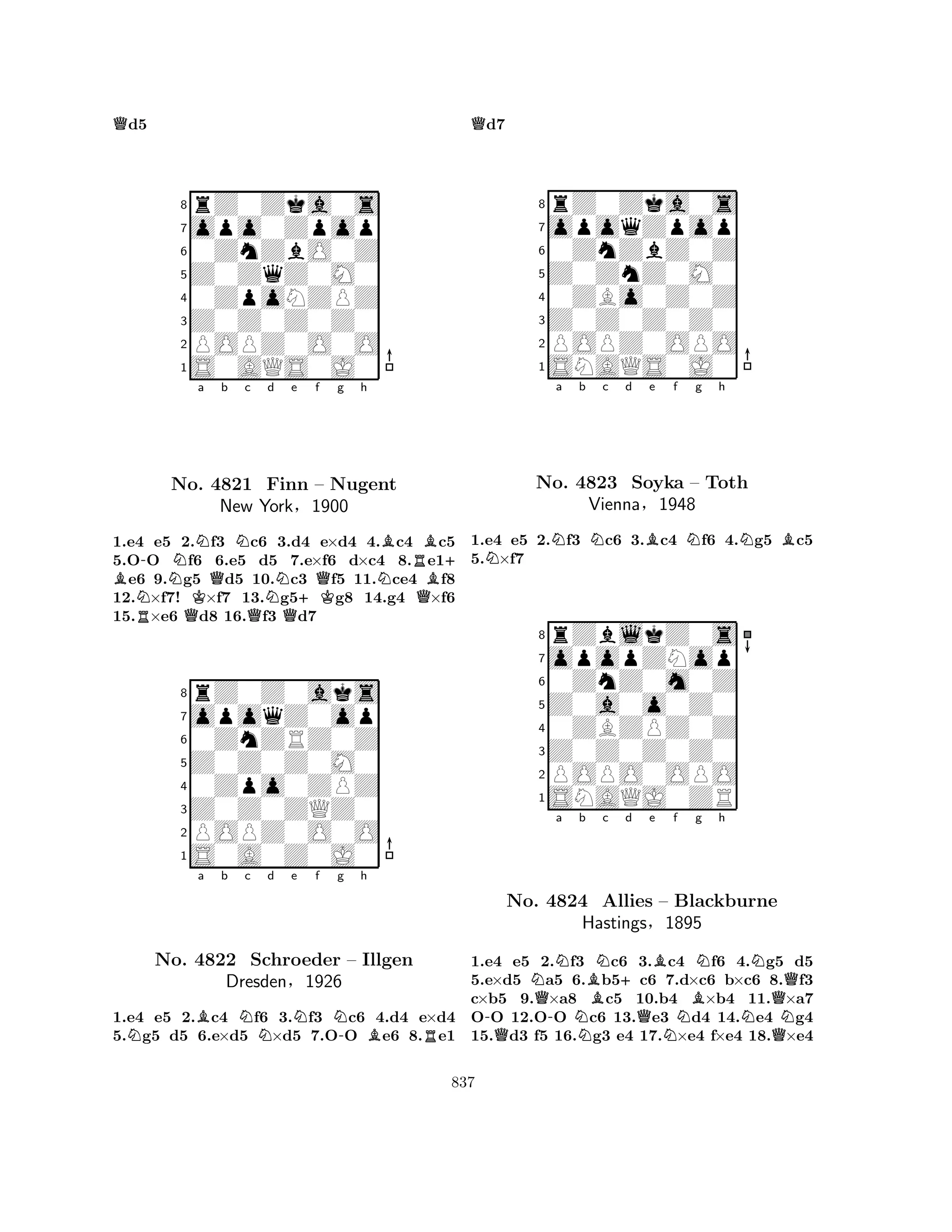 Qd5 
8rZ0Zka0s 
7opo0Zpop 
60ZnZbO0Z 
5Z0ZqZ0M0 
40ZpoNZPZ 
3Z0Z0Z0Z0 
2POPZ0O0O 
1S0AQS0J0 
-Na b c d e f g h 
B NRNNo. QKQN4821 QFinn New YorkNQ§+KQNBRBB+ – Nugent 
1900 
Q1.e4 e5 2.f3 c6 3.d4 e×d4 4.c4 c5 
5.OO f6 6.e5 d5 7.e×f6 d×c4 8.e1e6 9.g5 d5 10.c3 f5 11.ce4 f8 
12.×f7! ×f7 13.g5g8 14.g4 ×f6 
15.×e6 d8 16.f3 d7 
8rZ0Z0aks 
7opoqZ0op 
60ZnZRZ0Z 
5Z0Z0Z0M0 
40Zpo0ZPZ 
3Z0Z0ZQZ0 
2POPZ0O0O 
1S0A0Z0J0 
NBa b Nc d e Nf Ng -h 
BRNo. 4822 Schroeder – Illgen 
Dresden§1926 
1.e4 e5 2.c4 f6 3.f3 c6 4.d4 e×d4 
5.g5 d5 6.e×d5 ×d5 7.OO e6 8.e1 
Qd7 
8rZ0Zka0s 
7opoqZpop 
60ZnZbZ0Z 
5Z0ZnZ0M0 
40ZBo0Z0Z 
3Z0Z0Z0Z0 
2POPZ0OPO 
1SNAQS0J0 
NNa b Nc d Be f Ng h 
NB1.e4 e5 2.f3 c6 3.c4 f6 4.g5 c5 
5.×f7 
8rZblkZ0s 
7opopZNop 
60ZnZ0m0Z 
5Z0a0o0Z0 
40ZBZPZ0Z 
3Z0Z0Z0Z0 
2POPO0OPO 
1SNAQJ0ZR 
No. 4823 Soyka – Toth 
Vienna§1948 
a b c d e f g h 
-QNQ-NNBN+QBNNNo. 4824 Allies – Blackburne 
BQHastings§N1895 
NQN1.e4 e5 2.f3 c6 3.c4 f6 4.g5 d5 
5.e×d5 a5 6.b5c6 7.d×c6 b×c6 8.f3 
c×b5 9.×a8 c5 10.b4 ×b4 11.×a7 
OO 12.OO c6 13.e3 d4 14.e4 g4 
15.d3 f5 16.g3 e4 17.×e4 f×e4 18.×e4 
837 
 