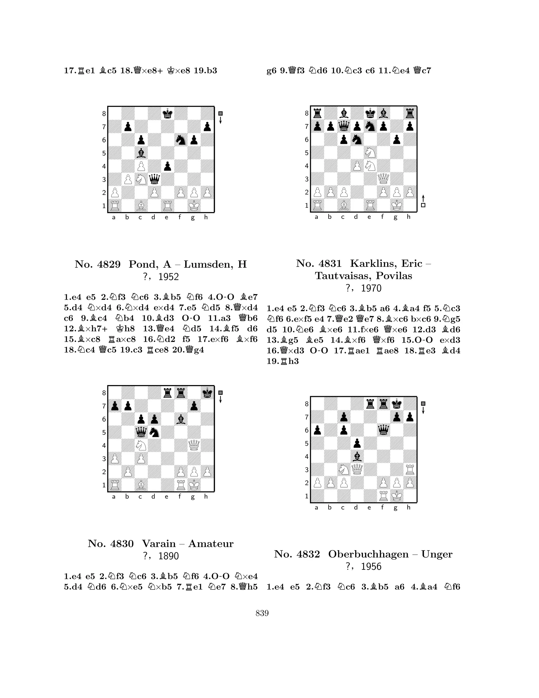17.Re1 Bc5 18.Q×e8+K×e8 19.b3 
80Z0ZkZ0Z 
7ZpZ0Z0Zp 
60ZpZ0mpZ 
5Z0a0Z0Z0 
40ZPZpZ0Z 
3ZPMqZ0Z0 
2PZ0O0OPO 
1S0A0S0J0 
NNa Nb c d No. BB4829 +KRNPond, Be f g h 
QNBNN-BA – NLumsden, -QH 
?§1952 
B1.e4 Ne5 Q2.f3 c6 R3.b5 Qf6 4.OO e7 
5.d4 ×d4 6.×d4 e×d4 7.e5 d5 8.×d4 
c6 9.c4 b4 10.d3 OO 11.a3 b6 
12.×h7h8 13.e4 d5 14.f5 d6 
15.×c8 a×c8 16.d2 f5 17.e×f6 ×f6 
18.c4 c5 19.c3 ce8 20.g4 
80Z0Zrs0j 
7opZ0Z0o0 
60Zpo0a0Z 
5Z0lnZ0Z0 
40ZNZ0ZQZ 
3O0O0Z0Z0 
20O0Z0OPO 
1S0A0ZRJ0 
NNa b Nc Nd Be f NRg h 
N-NQNo. 4830 Varain – Amateur 
?§1890 
1.e4 e5 2.f3 c6 3.b5 f6 4.OO ×e4 
5.d4 d6 6.×e5 ×b5 7.e1 e7 8.h5 
g6 9.Qf3 Nd6 10.Nc3 c6 11.Ne4 Qc7 
8rZbZka0s 
7oplpmpZp 
60Zpm0ZpZ 
5Z0Z0M0Z0 
40Z0ONZ0Z 
3Z0Z0ZQZ0 
2POPZ0OPO 
1S0A0S0J0 
Na b c d e f g h 
BRQNBN-BNQBRQBBBNo. 4831 Karklins, Eric – 
BNTautvaisas, Povilas 
?§1970 
QRR-B1.e4 e5 2.f3 c6 3.b5 a6 4.a4 f5 5.c3 f6 6.e×f5 e4 7.e2 e7 8.×c6 b×c6 9.g5 
d5 10.e6 ×e6 11.f×e6 ×e6 12.d3 d6 
13.g5 e5 14.×f6 ×f6 15.OO e×d3 
16.×d3 OO 17.ae1 ae8 18.e3 d4 
19.h3 
80Z0ZrskZ 
7Z0o0Z0op 
6pZpZ0l0Z 
5Z0ZpZ0Z0 
40Z0a0Z0Z 
3Z0MQZ0ZR 
2POPZ0OPO 
1Z0Z0ZRJ0 
Na b Nc d e Bf g h 
BNNo. 4832 Oberbuchhagen – Unger 
?§1956 
1.e4 e5 2.f3 c6 3.b5 a6 4.a4 f6 
839 
 