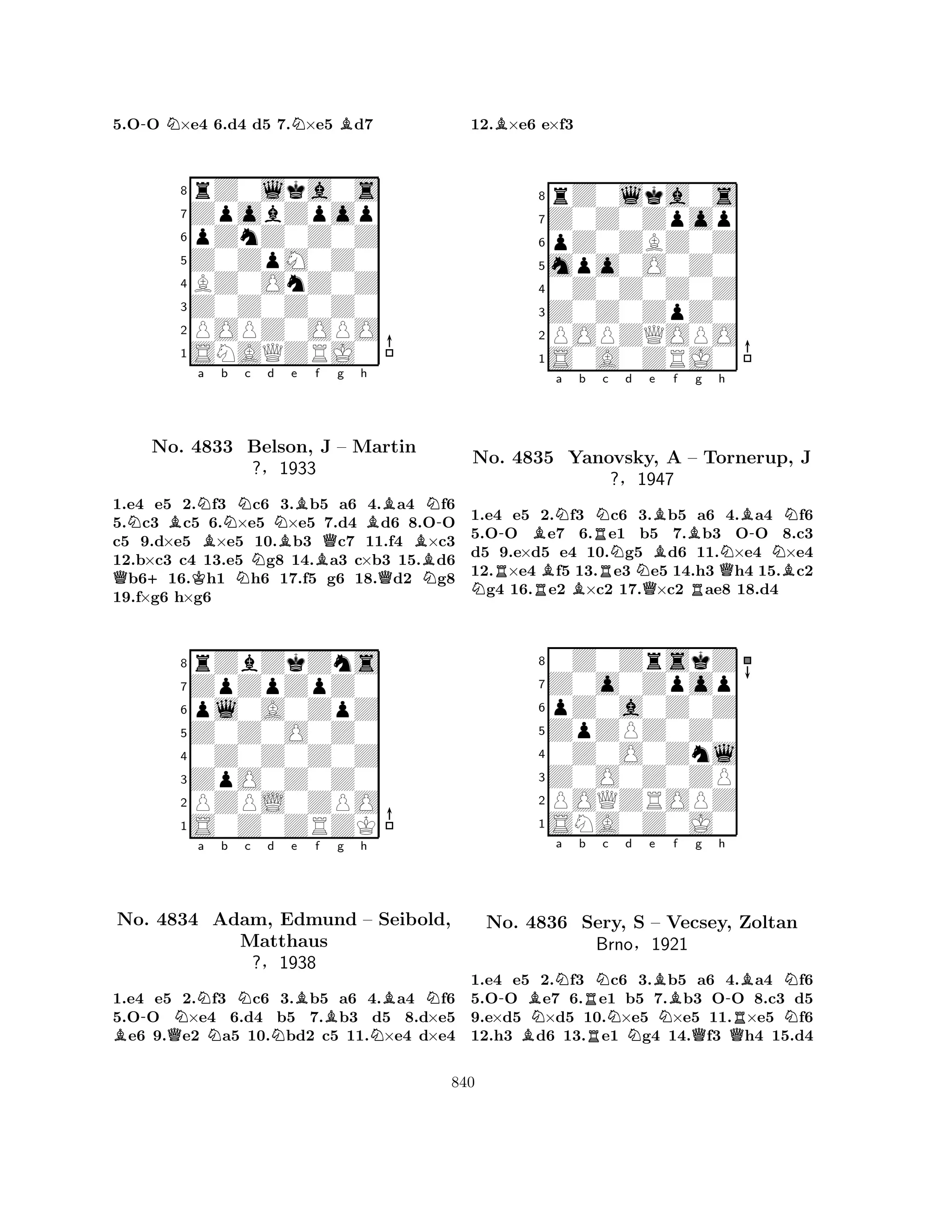 5.O-O N×e4 6.d4 d5 7.N×e5 Bd7 
8rZ0lka0s 
7ZpobZpop 
6pZnZ0Z0Z 
5Z0ZpM0Z0 
4BZ0OnZ0Z 
3Z0Z0Z0Z0 
2POPZ0OPO 
1SNAQZRJ0 
QN+BNa No. K4833 Bb Nc d NNe Bf g h 
BN-Belson, BBJ Q– Martin 
?§1933 
QBN1.e4 e5 2.f3 c6 3.b5 a6 4.a4 f6 
5.c3 c5 6.×e5 ×e5 7.d4 d6 8.OO 
c5 9.d×e5 ×e5 10.b3 c7 11.f4 ×c3 
12.b×c3 c4 13.e5 g8 14.a3 c×b3 15.d6 b616.h1 h6 17.f5 g6 18.d2 g8 
19.f×g6 h×g6 
8rZbZkZns 
7ZpZpZpZ0 
6pl0A0ZpZ 
5Z0Z0O0Z0 
40Z0Z0Z0Z 
3ZpO0Z0Z0 
2PZPL0ZPO 
1S0Z0ZRZK 
a b c d e f g h 
BNo. -4834 QNNNBAdam, Edmund BBN– Seibold, 
Matthaus 
NN?§1938 
1.e4 e5 2.f3 c6 3.b5 a6 4.a4 f6 
5.OO ×e4 6.d4 b5 7.b3 d5 8.d×e5 e6 9.e2 a5 10.bd2 c5 11.×e4 d×e4 
12.B×e6 e×f3 
8rZ0lka0s 
7Z0Z0Zpop 
6pZ0ZBZ0Z 
5mpo0O0Z0 
40Z0Z0Z0Z 
3Z0Z0ZpZ0 
2POPZQOPO 
1S0A0ZRJ0 
-BNa b RNc Nd e NNo. R4835 RBBRNQBYanovsky, Bf Bg h 
B-NA – ?§1947 
RTornerup, QNNBJ 
1.e4 e5 2.f3 c6 3.b5 a6 4.a4 f6 
5.OO e7 6.e1 b5 7.b3 OO 8.c3 
d5 9.e×d5 e4 10.g5 d6 11.×e4 ×e4 
12.×e4 f5 13.e3 e5 14.h3 h4 15.c2 g4 16.e2 ×c2 17.×c2 ae8 18.d4 
80Z0ZrskZ 
7Z0o0Zpop 
6pZ0a0Z0Z 
5ZpZPZ0Z0 
40Z0O0Znl 
3Z0O0Z0ZP 
2POQZROPZ 
1SNA0Z0J0 
-BNNa b RNc No. B4836 Sery, RBrnoNd e BS – Nf g h 
-BNVecsey, QQRZoltan 
N§1921 
1.e4 e5 2.f3 c6 3.b5 a6 4.a4 f6 
5.OO e7 6.e1 b5 7.b3 OO 8.c3 d5 
9.e×d5 ×d5 10.×e5 ×e5 11.×e5 f6 
12.h3 d6 13.e1 g4 14.f3 h4 15.d4 
840 
 