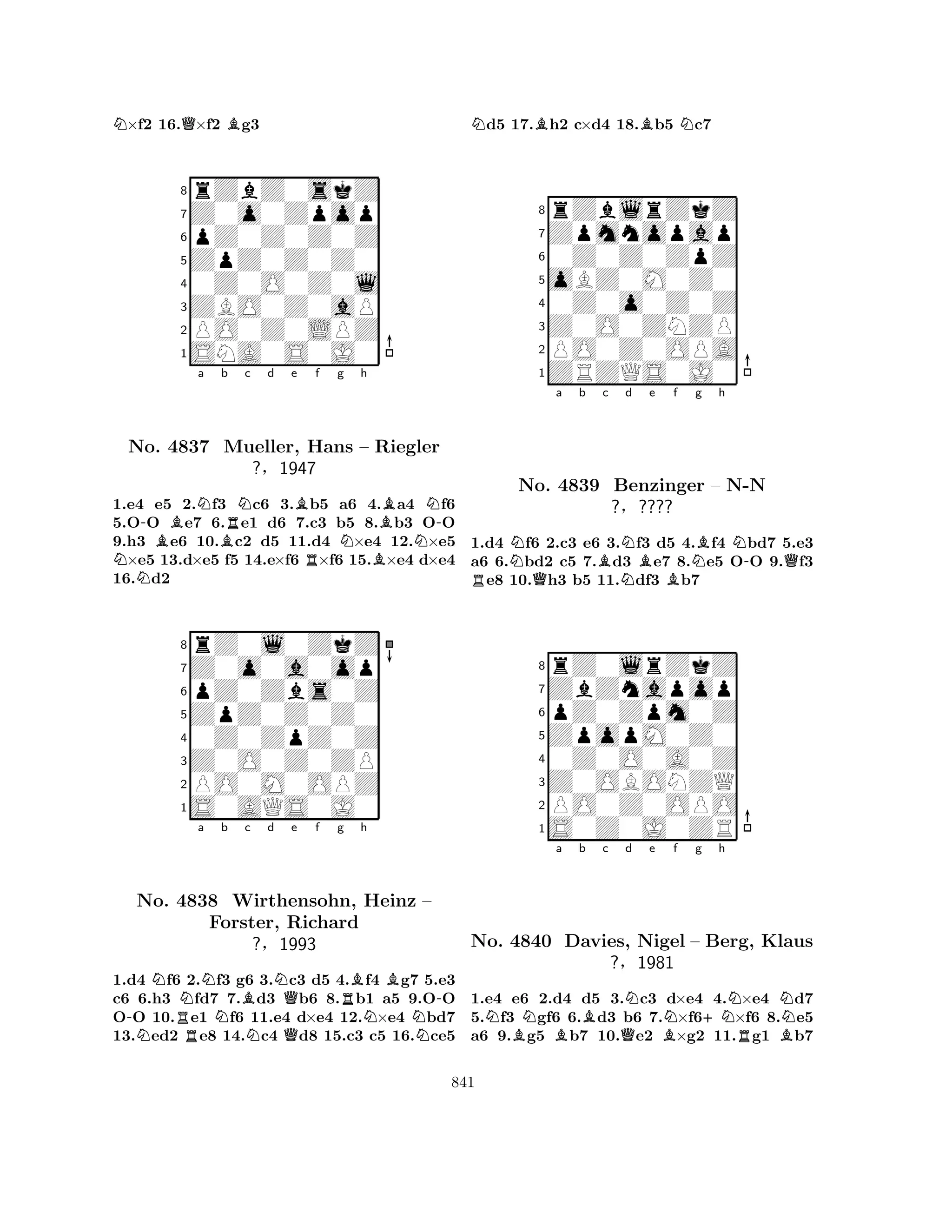 N×f2 16.Q×f2 Bg3 
8rZbZ0skZ 
7Z0o0Zpop 
6pZ0Z0Z0Z 
5ZpZ0Z0Z0 
40Z0O0Z0l 
3ZBO0Z0aP 
2PO0Z0LPZ 
1SNA0S0J0 
-BNa Bb RNc d e Bf g h 
NNo. 4837 Mueller, RNBBN-Hans – Riegler 
N?§1947 
1.e4 e5 2.f3 c6 3.b5 a6 4.a4 f6 
5.OO e7 6.e1 d6 7.c3 b5 8.b3 OO 
9.h3 e6 10.c2 d5 11.d4 ×e4 12.×e5 ×e5 13.d×e5 f5 14.e×f6 ×f6 15.×e4 d×e4 
16.d2 
8rZ0l0ZkZ 
7Z0o0a0op 
6pZ0Zbs0Z 
5ZpZ0Z0Z0 
40Z0ZpZ0Z 
3Z0O0Z0ZP 
2PO0M0OPZ 
1S0AQS0J0 
a b c d e f g h 
-NNNo. R4838 NNWirthensohn, BNNQRBNBHeinz – 
-Forster, Richard 
?§1993 
QN1.d4 f6 2.f3 g6 3.c3 d5 4.f4 g7 5.e3 
c6 6.h3 fd7 7.d3 b6 8.b1 a5 9.OO 
OO 10.e1 f6 11.e4 d×e4 12.×e4 bd7 
13.ed2 e8 14.c4 d8 15.c3 c5 16.ce5 
Nd5 17.Bh2 c×d4 18.Bb5 Nc7 
8rZblrZkZ 
7Zpmnopap 
60Z0Z0ZpZ 
5oBZ0M0Z0 
40Z0o0Z0Z 
3Z0O0ZNZP 
2PO0Z0OPA 
1ZRZQS0J0 
Na b Bc Nd Be f RQNBNg Bh 
N-QNo. 4839 Benzinger – N-N 
1.d4 f6 2.c3 e6 3.f3 d5 4.f4 bd7 5.e3 
a6 6.bd2 c5 7.d3 e7 8.e5 OO 9.f3 e8 10.h3 b5 11.df3 b7 
?§???? 
pZ0Zpm0Z 
ZpopM0Z0 
ZbZnapop 
rZ0lrZkZ 
876S0Z0J0ZR 
PO0Z0OPO 
Z0OBONZQ 
0Z0O0A0Z 
54321Na b c d e f g h 
No. 4840 BNBBQNBN+NNNDavies, Nigel – Berg, RKlaus 
B?§1981 
1.e4 e6 2.d4 d5 3.c3 d×e4 4.×e4 d7 
5.f3 gf6 6.d3 b6 7.×f6×f6 8.e5 
a6 9.g5 b7 10.e2 ×g2 11.g1 b7 
841 
 