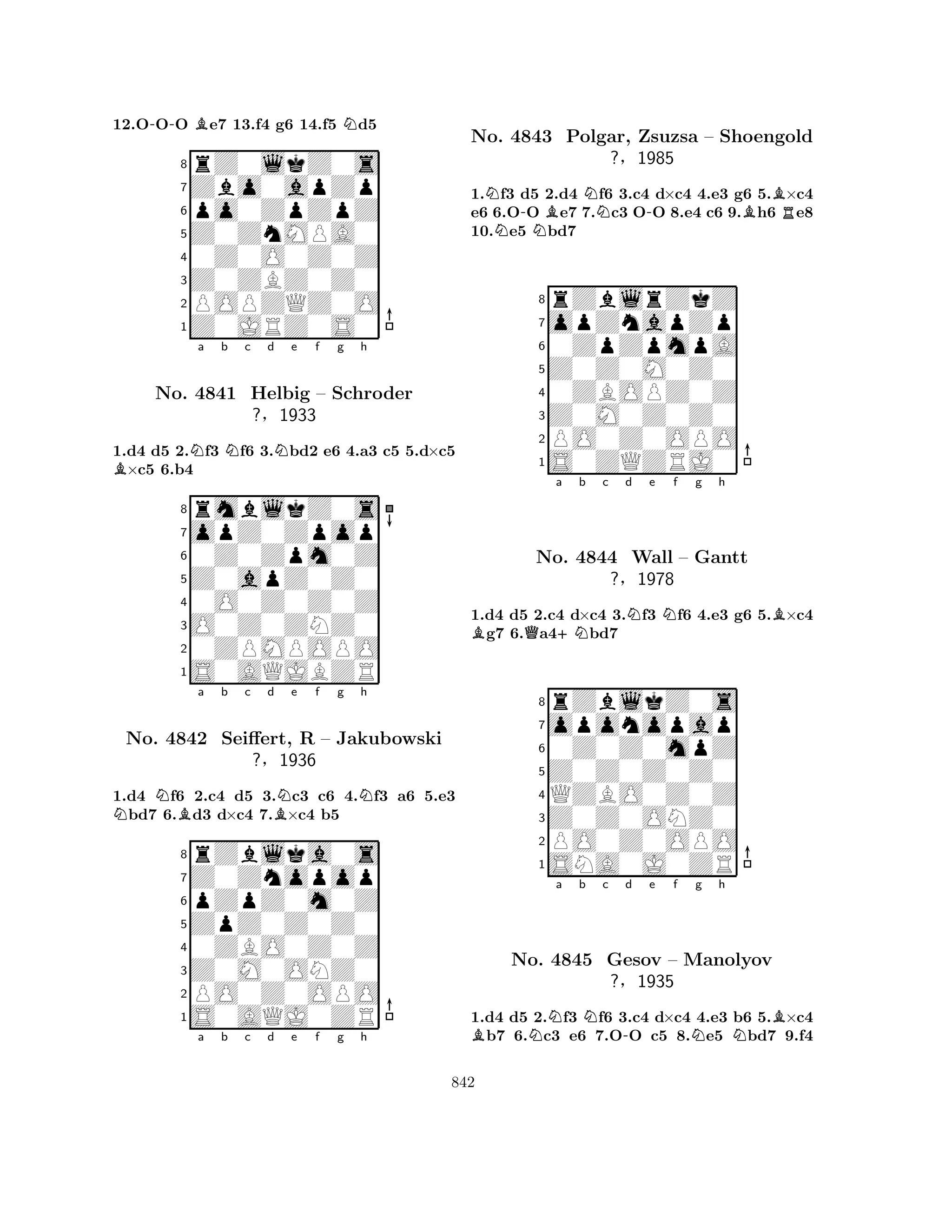 12.O-OO Be7 13.f4 g6 14.f5 Nd5 
8rZ0lkZ0s 
7Zbo0apZp 
6po0ZpZpZ 
5Z0ZnMPA0 
40Z0O0Z0Z 
3Z0ZBZ0Z0 
2POPZQZ0O 
1Z0JRZ0S0 
1.d4 d5 2.Nf3 Nf6 3.Nbd2 e6 4.a3 c5 5.d×c5 B×c5 6.b4 
rmblkZ0s 
a b c d e f g h 
opZ0Zpop 
Z0apZ0Z0 
0Z0Zpm0Z 
8O0Z0ZNZ0 
0O0Z0Z0Z 
760ZPMPOPO 
5S0AQJBZR 
4321No. 4841 Helbig – Schroder 
?§1933 
1.d4 Nf6 2.c4 d5 3.Nc3 c6 4.Nf3 a6 5.e3 Nbd7 6.Bd3 d×c4 7.B×c4 b5 
rZblka0s 
a b c d e f g h 
Z0Znopop 
ZpZ0Z0Z0 
pZpZ0m0Z 
8Z0M0ONZ0 
0ZBO0Z0Z 
76PO0Z0OPO 
5S0AQJ0ZR 
4321No. 4842 Seiffert, R – Jakubowski 
?§1936 
a b c d e f g h 
1.Nf3 d5 2.d4 Nf6 3.c4 d×c4 4.e3 g6 5.B×c4 
e6 6.O-O Be7 7.c3 O-O 8.e4 c6 9.Bh6 Re8 
10.Ne5 Nbd7 
8rZblrZkZ 
7opZnapZp 
60ZpZpmpA 
5Z0Z0M0Z0 
40ZBOPZ0Z 
3Z0M0Z0Z0 
2PO0Z0OPO 
1S0ZQZRJ0 
No. 4843 Polgar, Zsuzsa – Shoengold 
?§1985 
BQa +Nb c d Ne Nf g h 
B1.d4 d5 2.c4 d×c4 3.f3 f6 4.e3 g6 5.×c4 g7 6.a4bd7 
8rZblkZ0s 
7oponopap 
60Z0Z0mpZ 
5Z0Z0Z0Z0 
4QZBO0Z0Z 
3Z0Z0ONZ0 
2PO0Z0OPO 
1SNA0J0ZR 
No. 4844 Wall – Gantt 
?§1978 
BNa b Nc -d e f Ng h 
NBNo. 4845 Gesov – Manolyov 
?§1935 
1.d4 d5 2.f3 f6 3.c4 d×c4 4.e3 b6 5.×c4 b7 6.c3 e6 7.OO c5 8.e5 bd7 9.f4 
842 
 
