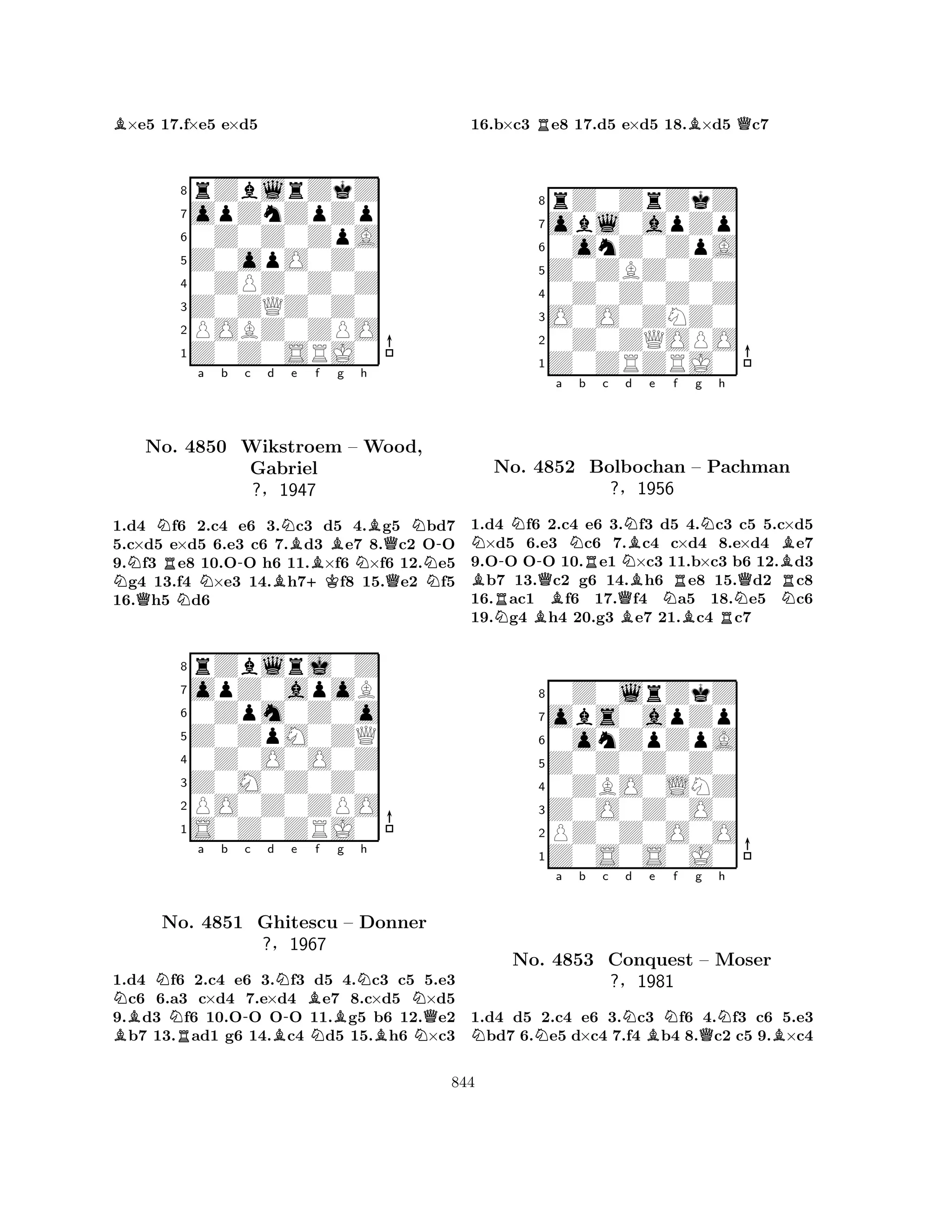 B×e5 17.f×e5 e×d5 
8rZblrZkZ 
7opZnZpZp 
60Z0Z0ZpA 
5Z0opO0Z0 
40ZPZ0Z0Z 
3Z0ZQZ0Z0 
2POBZ0ZPO 
1Z0Z0SRJ0 
a b c d e f g h 
NQNNo. RN-NBN4850 Wikstroem Gabriel 
?§BBB– NWood, 
Q-1947 
+KQN1.d4 f6 2.c4 e6 3.c3 d5 4.g5 bd7 
5.c×d5 e×d5 6.e3 c6 7.d3 e7 8.c2 OO 
9.f3 e8 10.OO h6 11.×f6 ×f6 12.e5 g4 13.f4 ×e3 14.h7f8 15.e2 f5 
16.h5 d6 
8rZblrj0Z 
7opZ0apoB 
60Zpm0Z0o 
5Z0ZpM0ZQ 
40Z0O0O0Z 
3Z0M0Z0Z0 
2PO0Z0ZPO 
1S0Z0ZRJ0 
BNNNa b -c d N-e f g RBBBNh 
NNo. 4851 Ghitescu – Donner 
Q?§1967 
NBN1.d4 f6 2.c4 e6 3.f3 d5 4.c3 c5 5.e3 c6 6.a3 c×d4 7.e×d4 e7 8.c×d5 ×d5 
9.d3 f6 10.OO OO 11.g5 b6 12.e2 b7 13.ad1 g6 14.c4 d5 15.h6 ×c3 
16.b×c3 Re8 17.d5 e×d5 18.B×d5 Qc7 
8rZ0ZrZkZ 
7obl0apZp 
60onZ0ZpA 
5Z0ZBZ0Z0 
40Z0Z0Z0Z 
3O0O0ZNZ0 
20Z0ZQOPO 
1Z0ZRZRJ0 
N-N-a Nb BNo. R4852 QRc NNd Be f g Nh 
Bolbochan QBNR– Pachman 
?§1956 
NQBNR1.d4 Nf6 B2.c4 e6 3.Bf3 d5 B4.c3 Rc5 5.c×d5 ×d5 6.e3 c6 7.c4 c×d4 8.e×d4 e7 
9.OO OO 10.e1 ×c3 11.b×c3 b6 12.d3 b7 13.c2 g6 14.h6 e8 15.d2 c8 
16.ac1 f6 17.f4 a5 18.e5 c6 
19.g4 h4 20.g3 e7 21.c4 c7 
80Z0lrZkZ 
7obs0apZp 
60onZpZpA 
5Z0Z0Z0Z0 
40ZBO0LNZ 
3Z0O0Z0O0 
2PZ0Z0O0O 
1Z0S0S0J0 
NNa b c Nd Be Nf g QNh 
BNo. 4853 Conquest – Moser 
?§1981 
1.d4 d5 2.c4 e6 3.c3 f6 4.f3 c6 5.e3 bd7 6.e5 d×c4 7.f4 b4 8.c2 c5 9.×c4 
844 
 