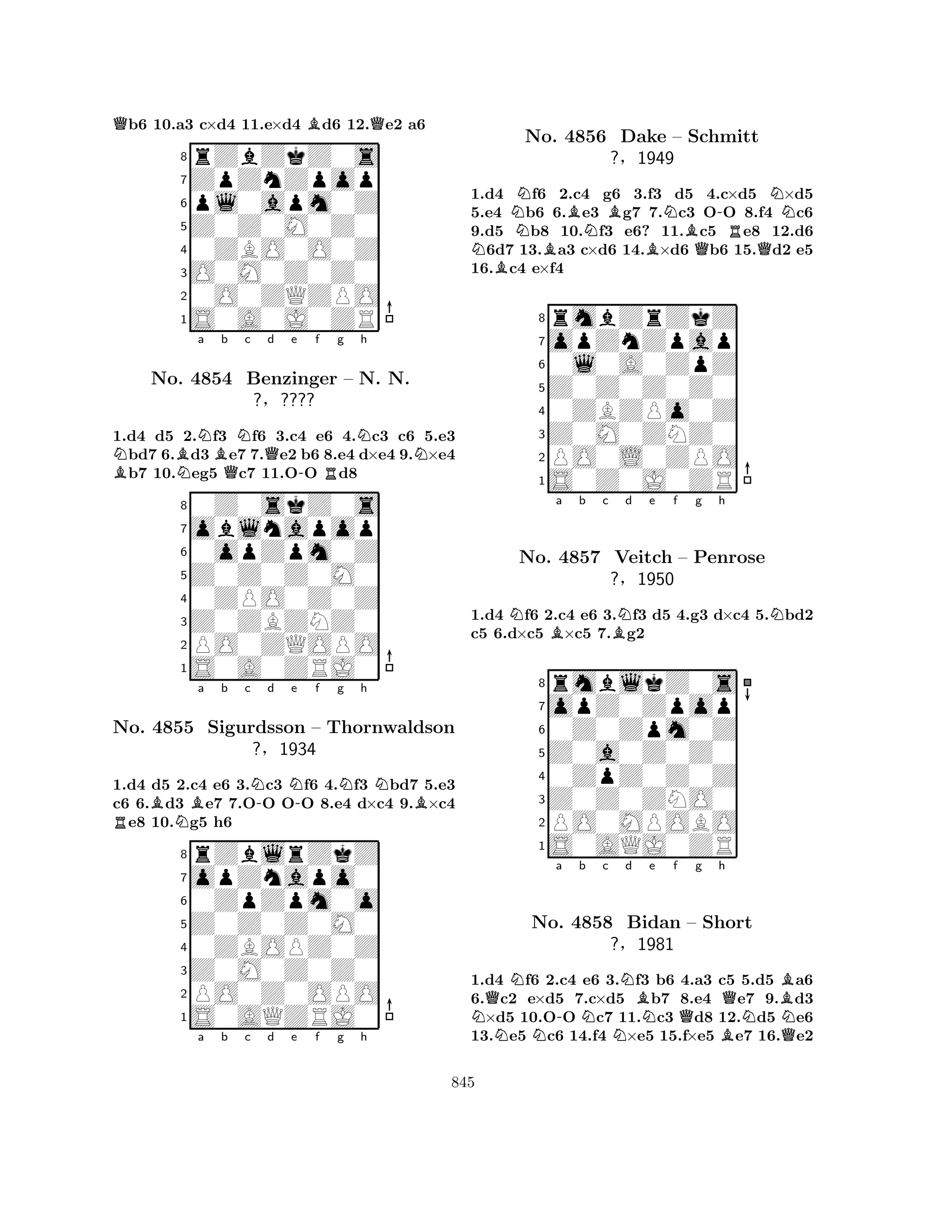 Qb6 10.a3 c×d4 11.e×d4 Bd6 12.Qe2 a6 
8rZbZkZ0s 
7ZpZnZpop 
6pl0apm0Z 
5Z0Z0M0Z0 
40ZBO0O0Z 
3O0M0Z0Z0 
20O0ZQZPO 
1S0A0J0ZR 
1.d4 d5 2.Nf3 Nf6 3.c4 e6 4.Nc3 c6 5.e3 Nbd7 6.Bd3 Be7 7.Qe2 b6 8.e4 d×e4 9.N×e4 Bb7 10.Neg5 Qc7 11.O-O Rd8 
0Z0skZ0s 
a b c d e f g h 
oblnapop 
Z0Z0Z0M0 
0opZpm0Z 
8Z0ZBZNZ0 
0ZPO0Z0Z 
76PO0ZQOPO 
5S0A0ZRJ0 
4321No. 4854 Benzinger – N. N. 
?§???? 
1.d4 d5 2.c4 e6 3.Nc3 Nf6 4.Nf3 Nbd7 5.e3 
c6 6.Bd3 Be7 7.O-O O-O 8.e4 d×c4 9.B×c4 Re8 10.Ng5 h6 
rZblrZkZ 
a b c d e f g h 
opZnapo0 
Z0Z0Z0M0 
0ZpZpm0o 
8Z0M0Z0Z0 
0ZBOPZ0Z 
76PO0Z0OPO 
5S0AQZRJ0 
4321No. 4855 Sigurdsson – Thornwaldson 
?§1934 
a b c d e f g h 
NBNNNo. BBNB4856 Dake BNBQ-RQN– Schmitt 
1.d4 f6 2.c4 g6 3.f3 d5 4.c×d5 ×d5 
5.e4 b6 6.e3 g7 7.c3 OO 8.f4 c6 
9.d5 b8 10.f3 e6? 11.c5 e8 12.d6 6d7 13.a3 c×d6 14.×d6 b6 15.d2 e5 
16.c4 e×f4 
?§1949 
0l0A0ZpZ 
Z0Z0Z0Z0 
opZnZpap 
rmbZrZkZ 
876S0Z0J0ZR 
PO0L0ZPO 
Z0M0ZNZ0 
0ZBZPo0Z 
54321NBa b c BNd e f g h 
N1.d4 f6 2.c4 e6 3.f3 d5 4.g3 d×c4 5.bd2 
c5 6.d×c5 ×c5 7.g2 
8rmblkZ0s 
7opZ0Zpop 
60Z0Zpm0Z 
5Z0a0Z0Z0 
40ZpZ0Z0Z 
3Z0Z0ZNO0 
2PO0MPOBO 
1S0AQJ0ZR 
No. 4857 Veitch – Penrose 
?§1950 
NQNa No. N-b Nc Nd Be f 4858 Bidan NQg h 
Q– Short 
NBN?N§1981 
BQ1.d4 f6 2.c4 e6 3.f3 b6 4.a3 c5 5.d5 a6 
6.c2 e×d5 7.c×d5 b7 8.e4 e7 9.d3 ×d5 10.OO c7 11.c3 d8 12.d5 e6 
13.e5 c6 14.f4 ×e5 15.f×e5 e7 16.e2 
845 
 