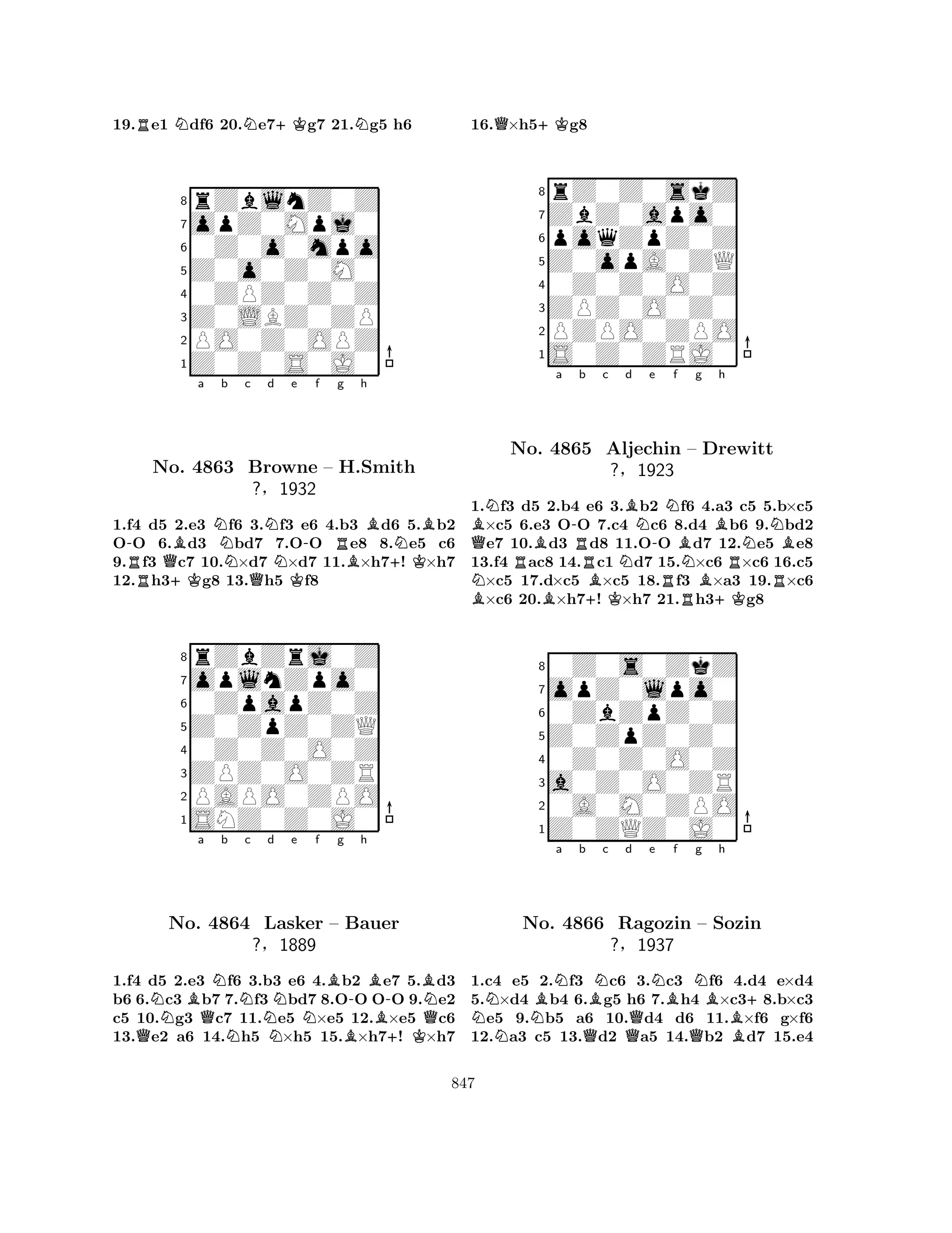 19.Re1 Ndf6 20.Ne7+Kg7 21.Ng5 h6 
8rZblnZ0Z 
7opZ0Mpj0 
60Z0o0mpo 
5Z0o0Z0M0 
40ZPZ0Z0Z 
3Z0LBZ0ZP 
2PO0Z0OPZ 
1Z0Z0S0J0 
-RNo. QBa Nb Nc Nd Ne -f +KQKRg h 
BNB4863 Browne – H.BSmith 
+K?§1932 
1.f4 d5 2.e3 f6 3.f3 e6 4.b3 d6 5.b2 
OO 6.d3 bd7 7.OO e8 8.e5 c6 
9.f3 c7 10.×d7 ×d7 11.×h7! ×h7 
12.h3g8 13.h5 f8 
8rZbZrj0Z 
7oplnZpo0 
60ZpapZ0Z 
5Z0ZpZ0ZQ 
40Z0Z0O0Z 
3ZPZ0O0ZR 
2PAPO0ZPO 
1SNZ0Z0J0 
NBa QNb c d e f g h 
QNNNNNB-BB-BNNo. 4864 Lasker – Bauer 
Q?§1889 
B+K1.f4 d5 2.e3 f6 3.b3 e6 4.b2 e7 5.d3 
b6 6.c3 b7 7.f3 bd7 8.OO OO 9.e2 
c5 10.g3 c7 11.e5 ×e5 12.×e5 c6 
13.e2 a6 14.h5 ×h5 15.×h7! ×h7 
16.Q×h5+Kg8 
8rZ0Z0skZ 
7ZbZ0apo0 
6poqZpZ0Z 
5Z0opA0ZQ 
40Z0Z0O0Z 
3ZPZ0O0Z0 
2PZPO0ZPO 
1S0Z0ZRJ0 
BQNBa -Rb c d e f g h 
BNNo. RB4865 +BBNNBNAljechin K?N-B– Drewitt 
NB§1923 
1.f3 d5 2.b4 e6 3.b2 RNB+KRRf6 4.a3 c5 5.b×c5 ×c5 6.e3 OO 7.c4 c6 8.d4 b6 9.bd2 e7 10.d3 d8 11.OO d7 12.e5 e8 
13.f4 ac8 14.c1 d7 15.×c6 ×c6 16.c5 ×c5 17.d×c5 ×c5 18.f3 ×a3 19.×c6 ×c6 20.×h7! ×h7 21.h3g8 
80Z0s0ZkZ 
7opZ0lpo0 
60ZbZpZ0Z 
5Z0ZpZ0Z0 
40Z0Z0O0Z 
3a0Z0O0ZR 
20A0M0ZPO 
1Z0ZQZ0J0 
NNNBNa b BNc No. 4866 QRagozin ?§Qd e NBf Ng Bh 
+– Sozin 
1937 
QB1.c4 e5 2.f3 c6 3.c3 f6 4.d4 e×d4 
5.×d4 b4 6.g5 h6 7.h4 ×c38.b×c3 e5 9.b5 a6 10.d4 d6 11.×f6 g×f6 
12.a3 c5 13.d2 a5 14.b2 d7 15.e4 
847 
 