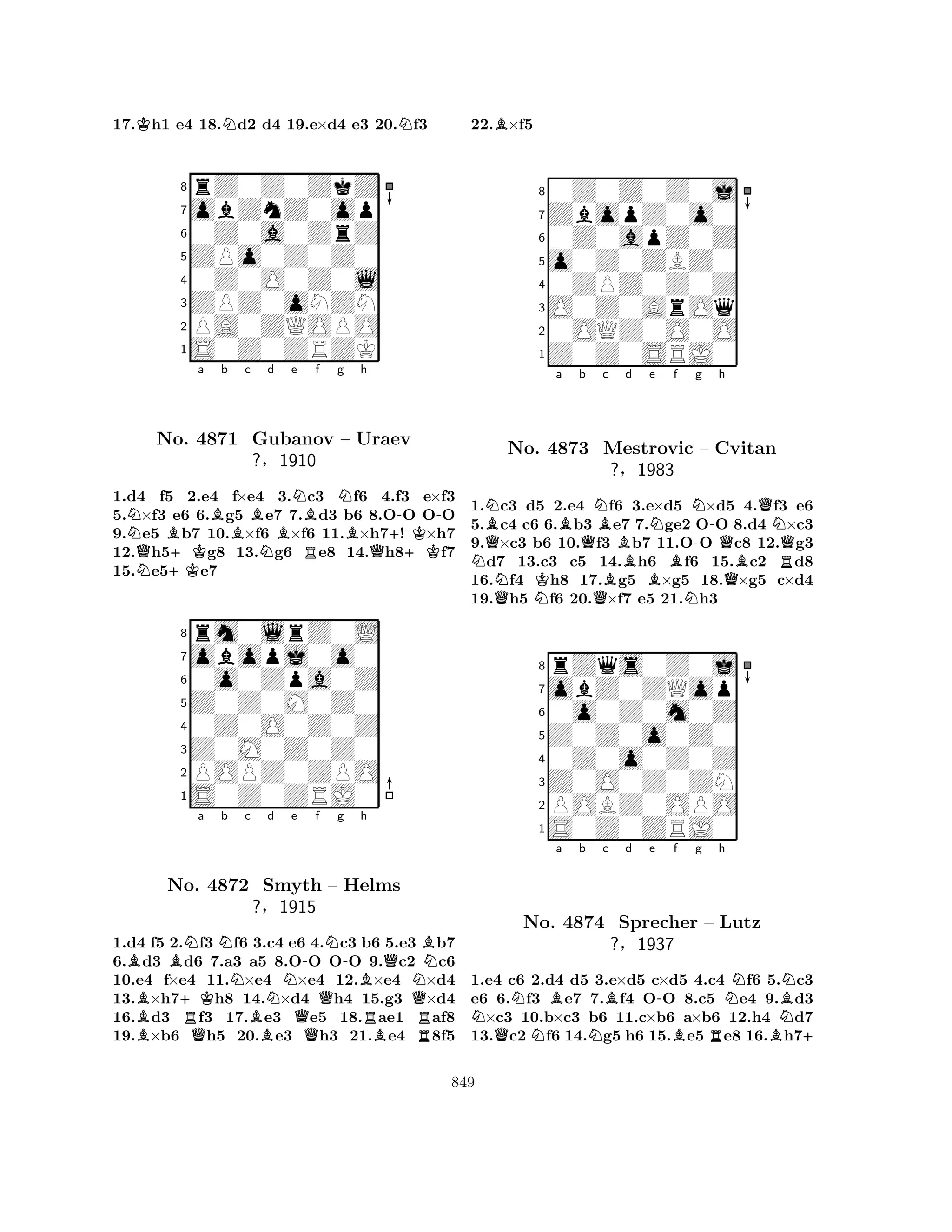 17.Kh1 e4 18.Nd2 d4 19.e×d4 e3 20.Nf3 
8rZ0Z0ZkZ 
7obZnZ0op 
60Z0a0ZrZ 
5ZPo0Z0Z0 
40Z0O0Z0l 
3ZPZ0oNZN 
2PA0ZQOPO 
1S0Z0ZRZK 
NBa Bb c Bd QNNo. +K4871 Gubanov NBe NBf g RNh 
--– BUraev 
?§1910 
Q++KK1.d4 f5 2.e4 f×e4 3.c3 f6 4.f3 e×f3 
5.×f3 e6 6.g5 e7 7.d3 b6 8.OO OO 
9.e5 b7 10.×f6 ×f6 11.×h7! ×h7 
12.h5g8 13.g6 e8 14.h8f7 
15.e5e7 
8rm0lrZ0L 
7obopj0o0 
60o0Zpa0Z 
5Z0Z0M0Z0 
40Z0O0Z0Z 
3Z0M0Z0Z0 
2POPZ0ZPO 
1S0Z0ZRJ0 
BBNa Nb Nc Nd e -f g h 
B+KRQN-BRQNo. 4872 Smyth – Helms 
NB?§1915 
Q1.d4 Bf5 2.Qf3 f6 B3.c4 e6 Q4.c3 b6 B5.e3 Rb7 
6.d3 d6 7.a3 a5 8.OO OO 9.c2 c6 
10.e4 f×e4 11.×e4 ×e4 12.×e4 ×d4 
13.×h7h8 14.×d4 h4 15.g3 ×d4 
16.d3 f3 17.e3 e5 18.ae1 af8 
19.×b6 h5 20.e3 h3 21.e4 8f5 
22.B×f5 
80Z0Z0Z0j 
7ZbopZ0o0 
60Z0apZ0Z 
5o0Z0ZBZ0 
40ZPZ0Z0Z 
3O0Z0ArOq 
20OQZ0O0O 
1Z0Z0SRJ0 
a b NQNBBNo. K4873 QNBc d e f g h 
BNNMestrovic -QN– Cvitan 
QQ?§1983 
BQBR1.Qc3 d5 N2.e4 Qf6 3.e×d5 N×d5 4.f3 e6 
5.c4 c6 6.b3 e7 7.ge2 OO 8.d4 ×c3 
9.×c3 b6 10.f3 b7 11.OO c8 12.g3 d7 13.c3 c5 14.h6 f6 15.c2 d8 
16.f4 h8 17.g5 ×g5 18.×g5 c×d4 
19.h5 f6 20.×f7 e5 21.h3 
8rZqs0Z0j 
7obZ0ZQop 
60o0Z0m0Z 
5Z0Z0o0Z0 
40Z0o0Z0Z 
3Z0O0Z0ZN 
2POBZ0OPO 
1S0Z0ZRJ0 
NNBa b c d e f g h 
QNo. N4874 NB-NSprecher – Lutz 
NBN?§1937 
BRB+ 
1.e4 c6 2.d4 d5 3.e×d5 c×d5 4.c4 f6 5.c3 
e6 6.f3 e7 7.f4 OO 8.c5 e4 9.d3 ×c3 10.b×c3 b6 11.c×b6 a×b6 12.h4 d7 
13.c2 f6 14.g5 h6 15.e5 e8 16.h7849 
 