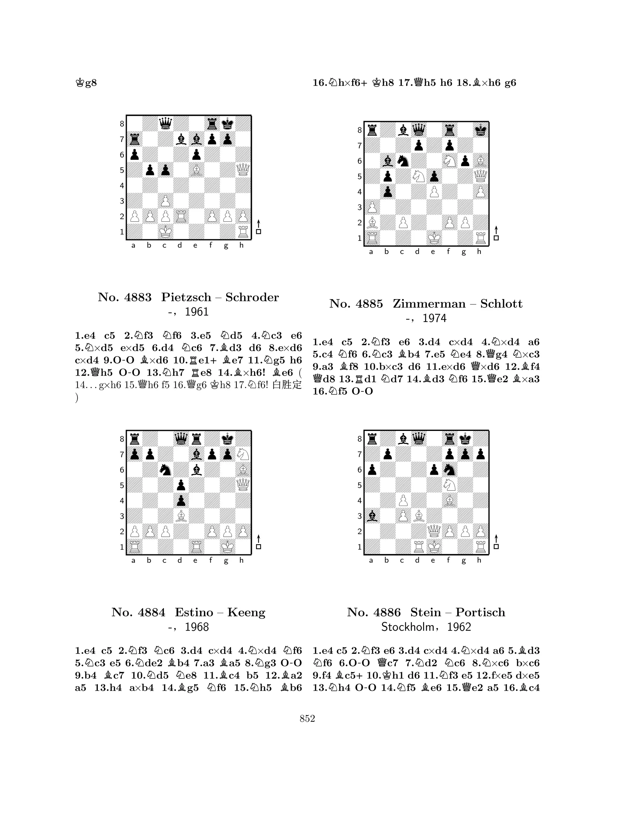 Kg8 
80ZqZ0skZ 
7s0Zbapo0 
6pZ0ZpZ0Z 
5Zpo0A0ZQ 
40Z0Z0Z0Z 
3Z0O0Z0Z0 
2POPS0OPO 
1Z0J0Z0ZR 
N-a NBb Nc d Ne f QBNg h 
NNo. 4883 QPietzsch N+B– Schroder 
N-§1961 
QRKBNB1.e4 c5 2.f3 f6 3.e5 d5 4.c3 e6 
5.×d5 e×d5 6.d4 c6 7.d3 d6 8.e×d6 
c×d4 9.OO ×d6 10.e1e7 11.g5 h6 
12.h5 OO 13.h7 e8 14.×h6! e6 ( 
14. . . g×h6 15.h6 f5 16.g6 h8 17.f6! x‘½ 
) 
8rZ0lrZkZ 
7opZ0apoN 
60ZnZbZ0A 
5Z0ZpZ0ZQ 
40Z0o0Z0Z 
3Z0ZBZ0Z0 
2POPZ0OPO 
1S0Z0S0J0 
NBNa Nb Nc Bd e f No. 4884 Estino NB– Bg h 
NN-Keeng 
-§1968 
NNB1.e4 c5 2.f3 c6 3.d4 c×d4 4.×d4 f6 
5.c3 e5 6.de2 b4 7.a3 a5 8.g3 OO 
9.b4 c7 10.d5 e8 11.c4 b5 12.a2 
a5 13.h4 a×b4 14.g5 f6 15.h5 b6 
16.Nh×f6+Kh8 17.Qh5 h6 18.B×h6 g6 
8rZbl0s0j 
7Z0ZpZpZ0 
60anZ0MpA 
5ZpZNo0ZQ 
40o0ZPZ0O 
3O0Z0Z0Z0 
2BZPZ0OPZ 
1S0Z0J0ZR 
QNNNo. Ba b R-NNBc d e f g h 
4885 Zimmerman BNN– QNNSchlott 
-§1974 
QB1.e4 c5 2.f3 e6 3.d4 c×d4 4.×d4 a6 
5.c4 f6 6.c3 b4 7.e5 e4 8.g4 ×c3 
9.a3 f8 10.b×c3 d6 11.e×d6 ×d6 12.f4 d8 13.d1 d7 14.d3 f6 15.e2 ×a3 
16.f5 OO 
8rZbl0skZ 
7ZpZ0Zpop 
6pZ0Zpm0Z 
5Z0Z0ZNZ0 
40ZPZ0A0Z 
3a0OBZ0Z0 
20Z0ZQOPO 
1Z0ZRJ0ZR 
NNB+-Na QKb c Nd e Nf Ng h 
-NNBNo. 4886 Stein B– Portisch 
Stockholm§1962 
QB1.e4 c5 2.f3 e6 3.d4 c×d4 4.×d4 a6 5.d3 f6 6.OO c7 7.d2 c6 8.×c6 b×c6 
9.f4 c510.h1 d6 11.f3 e5 12.f×e5 d×e5 
13.h4 OO 14.f5 e6 15.e2 a5 16.c4 
852 
 