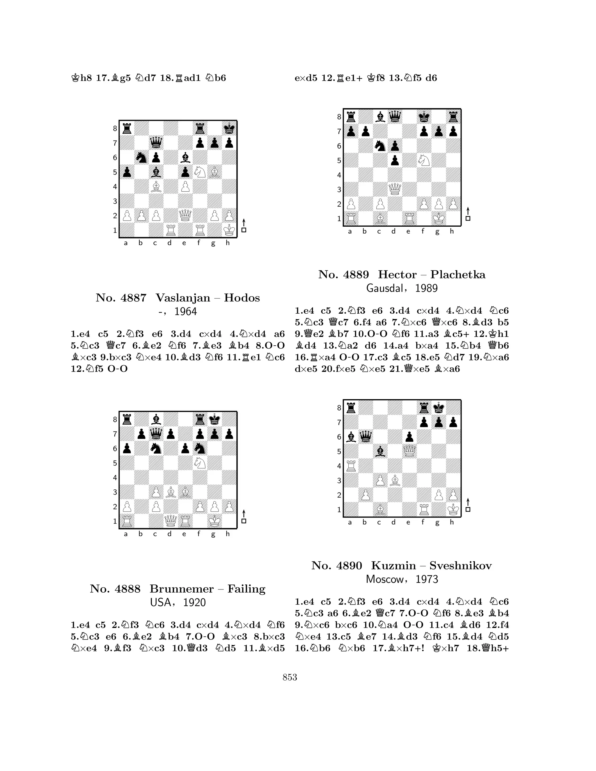 Kh8 17.Bg5 Nd7 18.Rad1 Nb6 
8rZ0Z0s0j 
7Z0l0Zpop 
60mpZbZ0Z 
5o0a0oNA0 
40ZBZPZ0Z 
3Z0Z0Z0Z0 
2POPZQZPO 
1Z0ZRZRZK 
a b c d e f g h 
BNNQNo. -N4887 NBNBBNBN-Vaslanjan – Hodos 
RN-§1964 
1.e4 c5 2.f3 e6 3.d4 c×d4 4.×d4 a6 
5.c3 c7 6.e2 f6 7.e3 b4 8.OO ×c3 9.b×c3 ×e4 10.d3 f6 11.e1 c6 
12.f5 OO 
8rZbZ0skZ 
7ZplpZpop 
6pZnZpm0Z 
5Z0Z0ZNZ0 
40Z0Z0Z0Z 
3Z0OBA0Z0 
2PZPZ0OPO 
1S0ZQS0J0 
Na b c d e f g h 
No. BNBNB-BNN4888 NBrunnemer QN– Failing 
BUSA§1920 
1.e4 c5 2.f3 c6 3.d4 c×d4 4.×d4 f6 
5.c3 e6 6.e2 b4 7.OO ×c3 8.b×c3 ×e4 9.f3 ×c3 10.d3 d5 11.×d5 
e×d5 12.Re1+Kf8 13.Nf5 d6 
8rZbl0j0s 
7opZ0Zpop 
60Zno0Z0Z 
5Z0ZpZNZ0 
40Z0Z0Z0Z 
3Z0ZQZ0Z0 
2PZPZ0OPO 
1S0A0S0J0 
BNQRBQNa b N-N-c Nd e f BQg No. 4889 Hector – Plachetka 
Bh 
N+BKNGausdal§Q1989 
BNNNQ1.e4 c5 2.f3 e6 3.d4 c×d4 4.×d4 c6 
5.c3 c7 6.f4 a6 7.×c6 ×c6 8.d3 b5 
9.e2 b7 10.OO f6 11.a3 c512.h1 d4 13.a2 d6 14.a4 b×a4 15.b4 b6 
16.×a4 OO 17.c3 c5 18.e5 d7 19.×a6 
d×e5 20.f×e5 ×e5 21.×e5 ×a6 
8rZ0Z0skZ 
7Z0Z0Zpop 
6bl0ZpZ0Z 
5Z0a0L0Z0 
4RZ0Z0Z0Z 
3Z0OBZ0Z0 
20O0Z0ZPO 
1Z0A0ZRZK 
a b c d e f g h 
NNNNBBQNo. 4890 Kuzmin NB-+NKNN– Sveshnikov 
BMoscow§1973 
BQBNN+ 
1.e4 c5 2.f3 e6 3.d4 c×d4 4.×d4 c6 
5.c3 a6 6.e2 c7 7.OO f6 8.e3 b4 
9.×c6 b×c6 10.a4 OO 11.c4 d6 12.f4 ×e4 13.c5 e7 14.d3 f6 15.d4 d5 
16.b6 ×b6 17.×h7! ×h7 18.h5853 
 