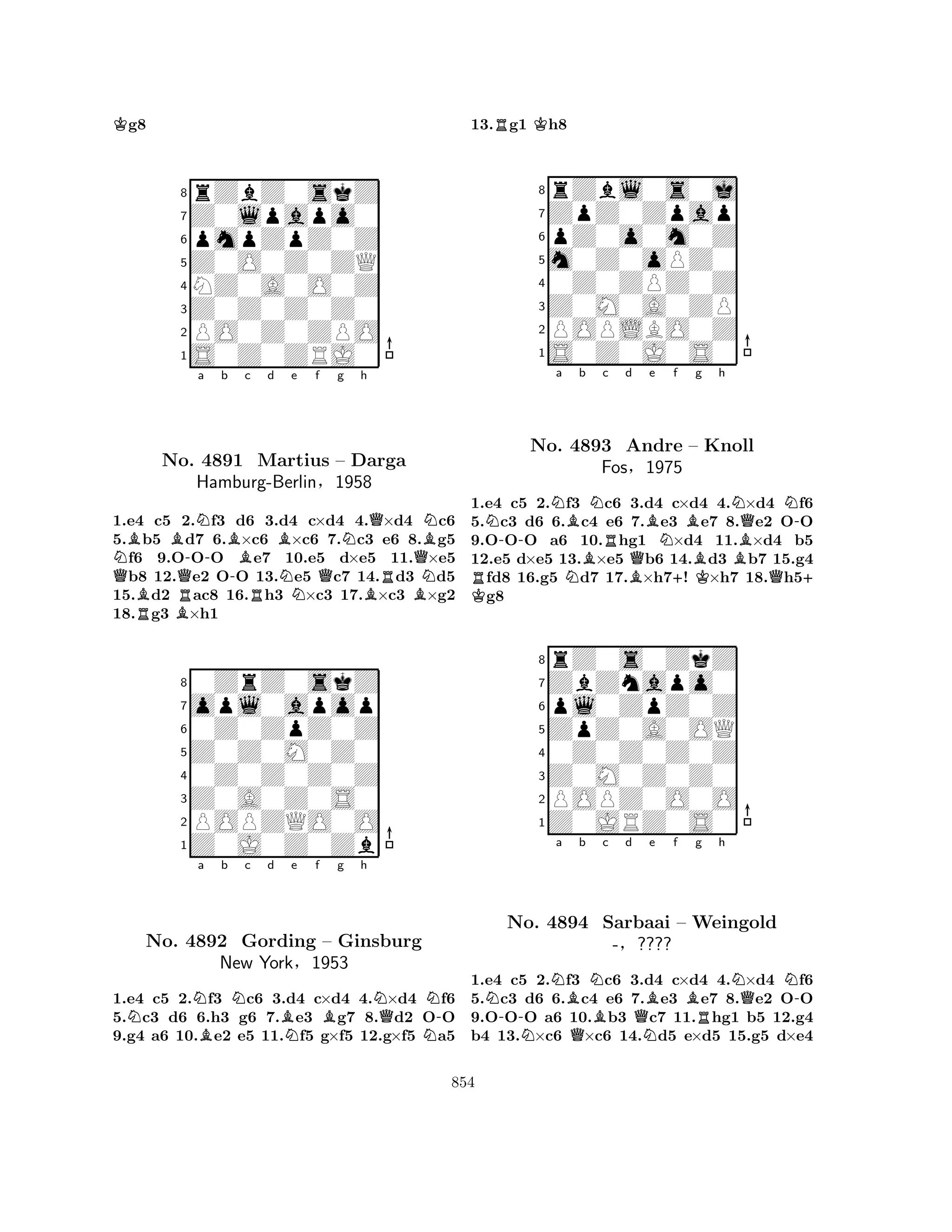 Kg8 
8rZbZ0skZ 
7Z0lpapo0 
6pmpZpZ0Z 
5Z0O0Z0ZQ 
4NZ0A0O0Z 
3Z0Z0Z0Z0 
2PO0Z0ZPO 
1S0Z0ZRJ0 
Na b c d e f g h 
QBBBQR-NB-RBNQNo. 4891 Martius – Darga 
Hamburg-BerlinN§Q1958 
BRBQNBN1.e4 Rc5 B2.f3 d6 3.d4 c×d4 4.×d4 c6 
5.b5 d7 6.×c6 ×c6 7.c3 e6 8.g5 f6 9.OOO e7 10.e5 d×e5 11.×e5 b8 12.e2 OO 13.e5 c7 14.d3 d5 
15.d2 ac8 16.h3 ×c3 17.×c3 ×g2 
18.g3 ×h1 
80ZrZ0skZ 
7opl0apop 
60Z0ZpZ0Z 
5Z0Z0M0Z0 
40Z0Z0Z0Z 
3Z0A0Z0S0 
2POPZQO0O 
1Z0J0Z0Zb 
NNa Bb Nc d BNe f Bg h 
NQNN-No. 4892 Gording – Ginsburg 
New York§1953 
1.e4 c5 2.f3 c6 3.d4 c×d4 4.×d4 f6 
5.c3 d6 6.h3 g6 7.e3 g7 8.d2 OO 
9.g4 a6 10.e2 e5 11.f5 g×f5 12.g×f5 a5 
13.Rg1 Kh8 
8rZbl0s0j 
7ZpZ0Zpap 
6pZ0o0m0Z 
5m0Z0oPZ0 
40Z0ZPZ0Z 
3Z0M0A0ZP 
2POPLBO0Z 
1S0Z0J0S0 
RN-Na NBb BNc No. 4893 Rd BQBe Nf +Bg h 
NQN-Andre – BKKnoll 
Fos§1975 
BQ+ 1.K e4 c5 2.f3 c6 3.d4 c×d4 4.×d4 f6 
5.c3 d6 6.c4 e6 7.e3 e7 8.e2 OO 
9.OOO a6 10.hg1 ×d4 11.×d4 b5 
12.e5 d×e5 13.×e5 b6 14.d3 b7 15.g4 fd8 16.g5 d7 17.×h7! ×h7 18.h5g8 
8rZ0s0ZkZ 
7ZbZnapo0 
6pl0ZpZ0Z 
5ZpZ0A0OQ 
40Z0Z0Z0Z 
3Z0M0Z0Z0 
2POPZ0O0O 
1Z0JRZ0S0 
N-Na Bb NBc d QBe f g h 
No. NQBNQN-4894 Sarbaai – Weingold 
R-§???? 
N1.e4 c5 2.f3 c6 3.d4 c×d4 4.×d4 f6 
5.c3 d6 6.c4 e6 7.e3 e7 8.e2 OO 
9.OOO a6 10.b3 c7 11.hg1 b5 12.g4 
b4 13.×c6 ×c6 14.d5 e×d5 15.g5 d×e4 
854 
 