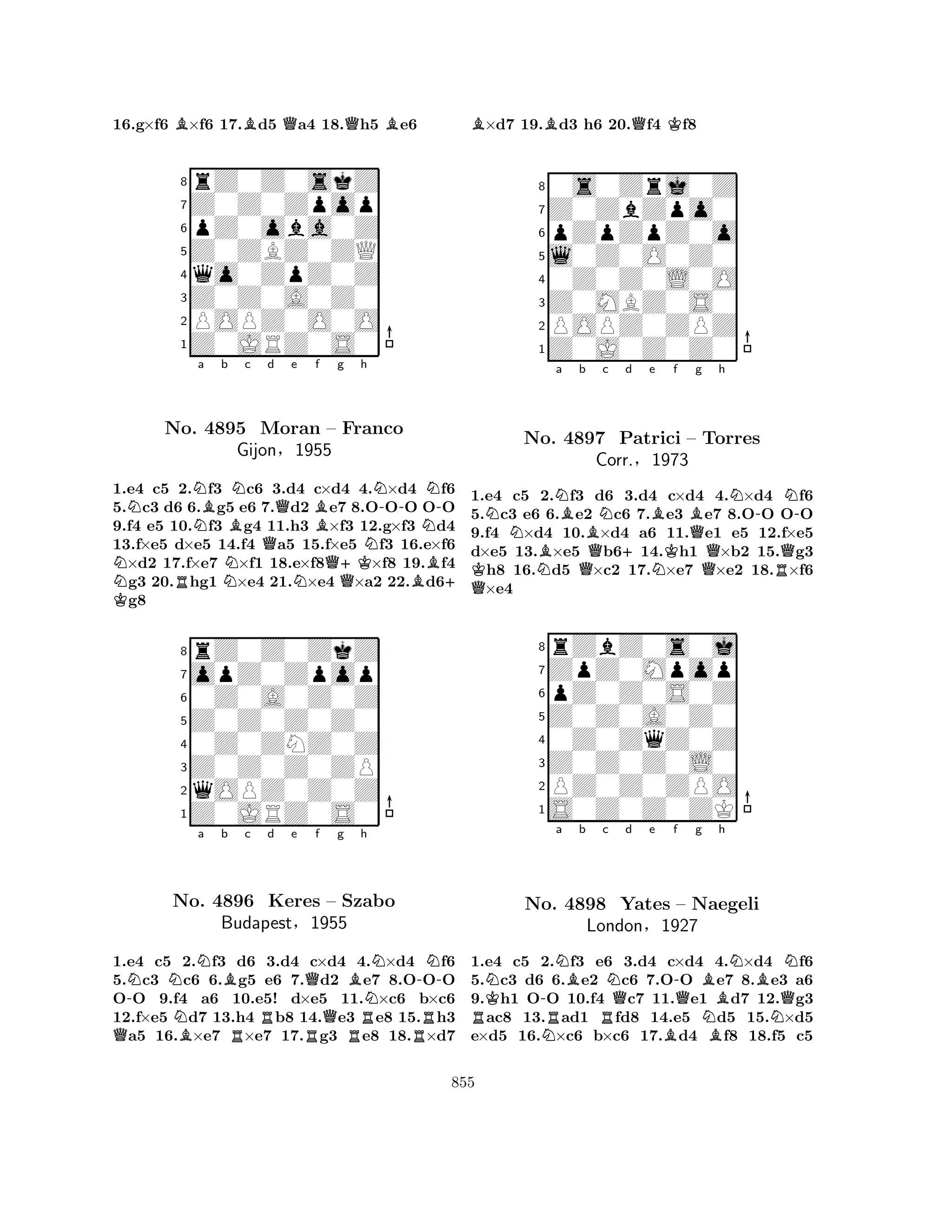 16.g×f6 B×f6 17.Bd5 Qa4 18.Qh5 Be6 
8rZ0Z0skZ 
7Z0Z0Zpop 
6pZ0oba0Z 
5Z0ZBZ0ZQ 
4qo0ZpZ0Z 
3Z0Z0A0Z0 
2POPZ0O0O 
1Z0JRZ0S0 
NK NNNo. Na Bb BNc Qd Qe Bf g h 
Q+KNN-NN-4895 Moran – Franco 
Gijon§1955 
1.e4 c5 R2.f3 Nc6 3.d4 Nc×d4 Q4.×d4 Bf6 
+ 5.c3 d6 6.g5 e6 7.d2 e7 8.OOO OO 
9.f4 e5 10.f3 g4 11.h3 ×f3 12.g×f3 d4 
13.f×e5 d×e5 14.f4 a5 15.f×e5 f3 16.e×f6 ×d2 17.f×e7 ×f1 18.e×f8×f8 19.f4 g3 20.hg1 ×e4 21.×e4 ×a2 22.d6g8 
8rZ0Z0ZkZ 
7opZ0Zpop 
60Z0A0Z0Z 
5Z0Z0Z0Z0 
40Z0ZNZ0Z 
3Z0Z0Z0ZP 
2qOPZ0Z0Z 
1Z0JRZ0S0 
Q-NNNa b Bc d e f g h 
No. NB4896 RRQBN-NKeres RQ– Szabo 
NBudapest§1955 
RR1.e4 c5 2.f3 d6 3.d4 c×d4 4.×d4 f6 
5.c3 c6 6.g5 e6 7.d2 e7 8.OOO 
OO 9.f4 a6 10.e5! d×e5 11.×c6 b×c6 
12.f×e5 d7 13.h4 b8 14.e3 e8 15.h3 a5 16.×e7 ×e7 17.g3 e8 18.×d7 
B×d7 19.Bd3 h6 20.Qf4 Kf8 
80s0Zrj0Z 
7Z0ZbZpo0 
6pZpZpZ0o 
5l0Z0O0Z0 
40Z0Z0L0O 
3Z0MBZ0S0 
2POPZ0ZPZ 
1Z0J0Z0Z0 
NNBNa BQb QKNo. N4897 BNc +d e BNKf Bg h 
N-Patrici – Torres 
Corr.§1973 
QQRQN-1.e4 c5 2.f3 d6 3.d4 c×d4 4.×d4 f6 
5.c3 e6 6.e2 c6 7.e3 e7 8.OO OO 
9.f4 ×d4 10.×d4 a6 11.e1 e5 12.f×e5 
d×e5 13.×e5 b614.h1 ×b2 15.g3 h8 16.d5 ×c2 17.×e7 ×e2 18.×f6 ×e4 
8rZbZ0s0j 
7ZpZ0Mpop 
6pZ0Z0S0Z 
5Z0Z0A0Z0 
40Z0ZqZ0Z 
3Z0Z0Z0L0 
2PZ0Z0ZPO 
1S0Z0Z0ZK 
NK-Na Bb c RNo. NR4898 RNQd e f -Qg h 
BNBNYates – Naegeli 
BQLondon§1927 
NBN1.e4 c5 2.f3 e6 3.d4 c×d4 4.×d4 f6 
5.c3 d6 6.e2 c6 7.OO e7 8.e3 a6 
9.h1 OO 10.f4 c7 11.e1 d7 12.g3 ac8 13.ad1 fd8 14.e5 d5 15.×d5 
e×d5 16.×c6 b×c6 17.d4 f8 18.f5 c5 
855 
 