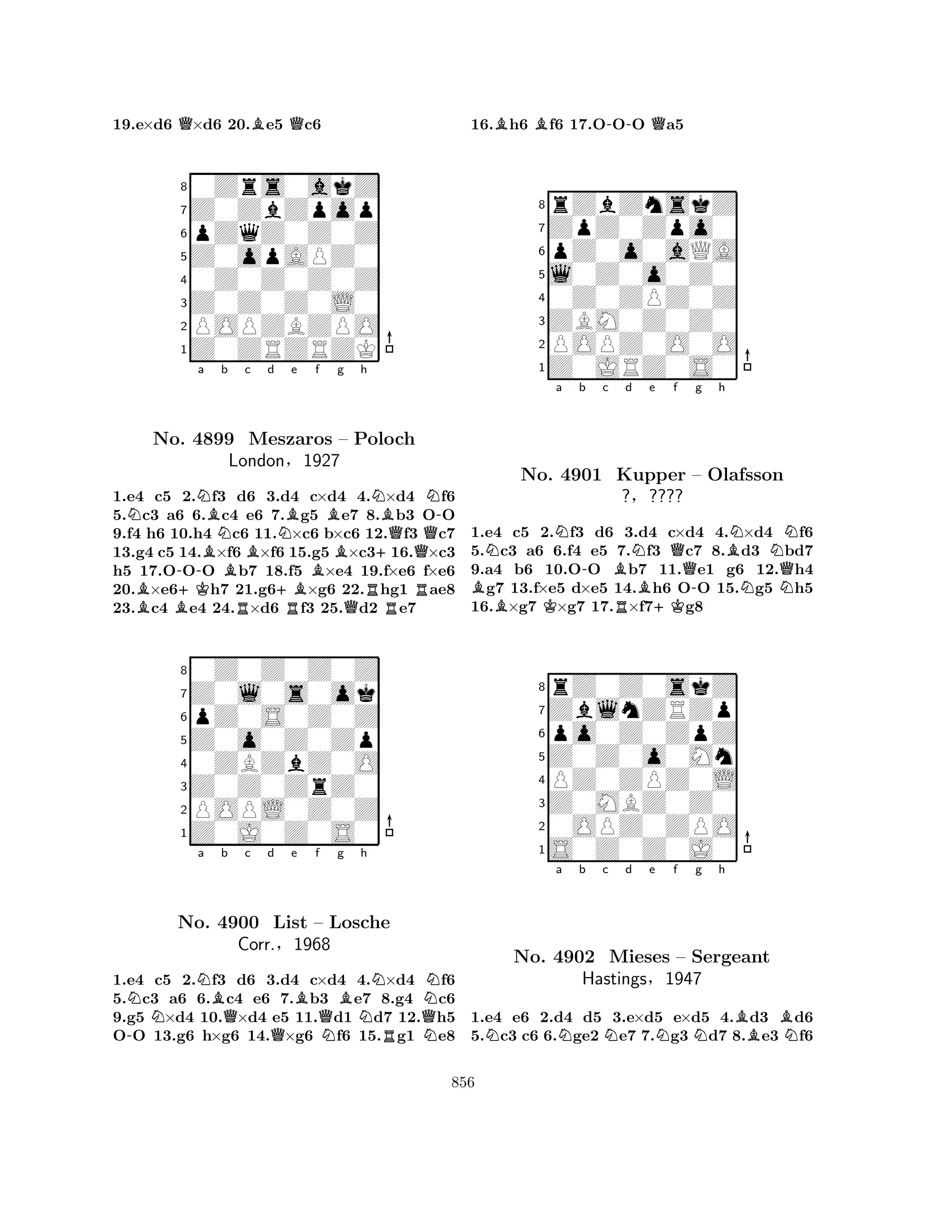 19.e×d6 Q×d6 20.Be5 Qc6 
80Zrs0akZ 
7Z0ZbZpop 
6pZqZ0Z0Z 
5Z0opAPZ0 
40Z0Z0Z0Z 
3Z0Z0Z0L0 
2POPZBZPO 
1Z0ZRZRZK 
NNa BNb c d No. -4899 BBMeszaros NBe f Bg h 
BBNBN-– Poloch 
QLondon§1927 
+Q1.e4 Bc5 +K2.f3 d6 3.+Bd4 c×d4 4.×d4 Rf6 
5.c3 a6 B6.c4 Re6 7.Rg5 e7 QR8.b3 OO 
9.f4 h6 10.h4 c6 11.×c6 b×c6 12.f3 c7 
13.g4 c5 14.×f6 ×f6 15.g5 ×c316.×c3 
h5 17.OOO b7 18.f5 ×e4 19.f×e6 f×e6 
20.×e6h7 21.g6×g6 22.hg1 ae8 
23.c4 e4 24.×d6 f3 25.d2 e7 
80Z0Z0Z0Z 
7Z0l0s0ok 
6pZ0S0Z0Z 
5Z0o0Z0Zp 
40ZBZbZ0O 
3Z0Z0ZrZ0 
2POPL0Z0Z 
1Z0J0Z0S0 
-NNNa Bb Qc d e QBf g Bh 
NNNo. 4900 List – QLosche 
NQCorr.§1968 
NRN1.e4 c5 2.f3 d6 3.d4 c×d4 4.×d4 f6 
5.c3 a6 6.c4 e6 7.b3 e7 8.g4 c6 
9.g5 ×d4 10.×d4 e5 11.d1 d7 12.h5 
OO 13.g6 h×g6 14.×g6 f6 15.g1 e8 
16.Bh6 Bf6 17.O-OO Qa5 
8rZbZnskZ 
7ZpZ0Zpo0 
6pZ0o0aQA 
5l0Z0o0Z0 
40Z0ZPZ0Z 
3ZBM0Z0Z0 
2POPZ0O0O 
1Z0JRZ0S0 
NNa b c BNo. K4901 -Bd e f g h 
RNB+KQ-BNNKupper – Olafsson 
Q?§???? 
NN1.e4 c5 2.f3 d6 3.d4 c×d4 4.×d4 f6 
5.c3 a6 6.f4 e5 7.f3 c7 8.d3 bd7 
9.a4 b6 10.OO b7 11.e1 g6 12.h4 g7 13.f×e5 d×e5 14.h6 OO 15.g5 h5 
16.×g7 ×g7 17.×f7g8 
8rZ0Z0skZ 
7ZblnZRZp 
6po0Z0ZpZ 
5Z0Z0o0Mn 
4PZ0ZPZ0L 
3Z0MBZ0Z0 
20OPZ0ZPO 
1S0Z0Z0J0 
Na Nb c Nd e Nf Ng h 
BBNNo. 4902 Mieses – Sergeant 
Hastings§1947 
1.e4 e6 2.d4 d5 3.e×d5 e×d5 4.d3 d6 
5.c3 c6 6.ge2 e7 7.g3 d7 8.e3 f6 
856 
 