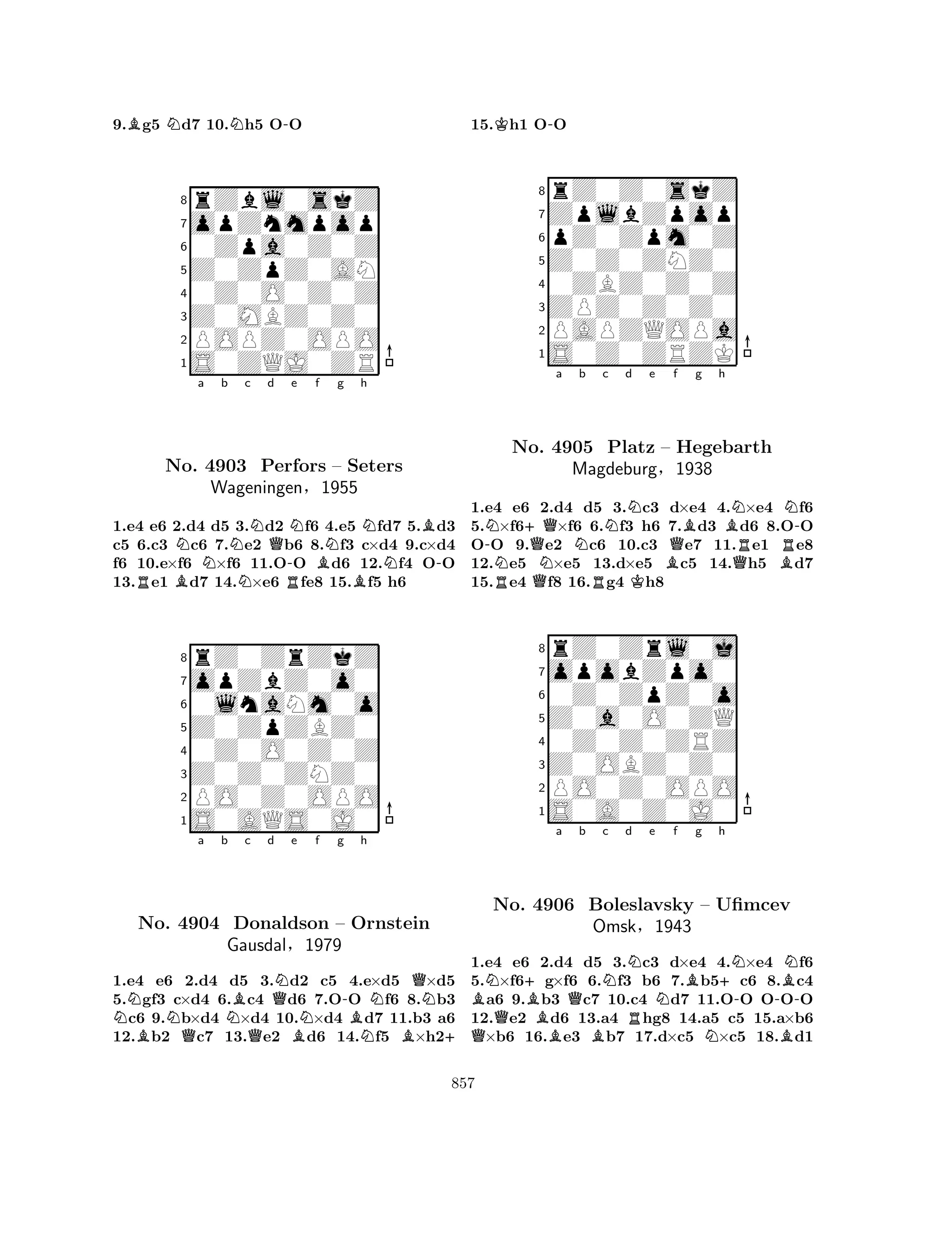 9.Bg5 Nd7 10.Nh5 O-O 
8rZbl0skZ 
7opZnmpop 
60Zpa0Z0Z 
5Z0ZpZ0AN 
40Z0O0Z0Z 
3Z0MBZ0Z0 
2POPZ0OPO 
1S0ZQJ0ZR 
Na Nb Nc d RNo. B4903 NQPerfors R-Ne f BNg h 
NB– Seters 
N-Wageningen§1955 
B1.e4 e6 2.d4 d5 3.d2 f6 4.e5 fd7 5.d3 
c5 6.c3 c6 7.e2 b6 8.f3 c×d4 9.c×d4 
f6 10.e×f6 ×f6 11.OO d6 12.f4 OO 
13.e1 d7 14.×e6 fe8 15.f5 h6 
8rZ0ZrZkZ 
7opZbZ0o0 
60lnaNm0o 
5Z0ZpZBZ0 
40Z0O0Z0Z 
3Z0Z0ZNZ0 
2PO0Z0OPO 
1S0AQS0J0 
NBNo. Na b c d e f g h 
QNBQQNBN-BNQN4904 Donaldson – Ornstein 
Gausdal§1979 
NB+ 
1.e4 e6 2.d4 d5 3.d2 c5 4.e×d5 ×d5 
5.gf3 c×d4 6.c4 d6 7.OO f6 8.b3 c6 9.b×d4 ×d4 10.×d4 d7 11.b3 a6 
12.b2 c7 13.e2 d6 14.f5 ×h215.Kh1 O-O 
8rZ0Z0skZ 
7ZplbZpop 
6pZ0Zpm0Z 
5Z0Z0ZNZ0 
40ZBZ0Z0Z 
3ZPZ0Z0Z0 
2PAPZQOPa 
1S0Z0ZRZK 
-N+QQa Nb c d e f g h 
RNNo. QN4905 MagdeburgRNPlatz K– BQBBNN-Hegebarth 
RR§1938 
QB1.e4 e6 2.d4 d5 3.c3 d×e4 4.×e4 f6 
5.×f6×f6 6.f3 h6 7.d3 d6 8.OO 
OO 9.e2 c6 10.c3 e7 11.e1 e8 
12.e5 ×e5 13.d×e5 c5 14.h5 d7 
15.e4 f8 16.g4 h8 
8rZ0Zrl0j 
7opobZpo0 
60Z0ZpZ0o 
5Z0a0O0ZQ 
40Z0Z0ZRZ 
3Z0OBZ0Z0 
2PO0Z0OPO 
1S0A0Z0J0 
BQN+No. Ba 4906 BQb Nc d Ne Nf Bg h 
Boleslavsky BOmskRN+N--BBN– Ufimcev 
§1943 
1.e4 e6 2.d4 d5 3.c3 d×e4 4.×e4 f6 
5.×f6g×f6 6.f3 b6 7.b5c6 8.c4 a6 9.b3 c7 10.c4 d7 11.OO OOO 
12.e2 d6 13.a4 hg8 14.a5 c5 15.a×b6 ×b6 16.e3 b7 17.d×c5 ×c5 18.d1 
857 
 