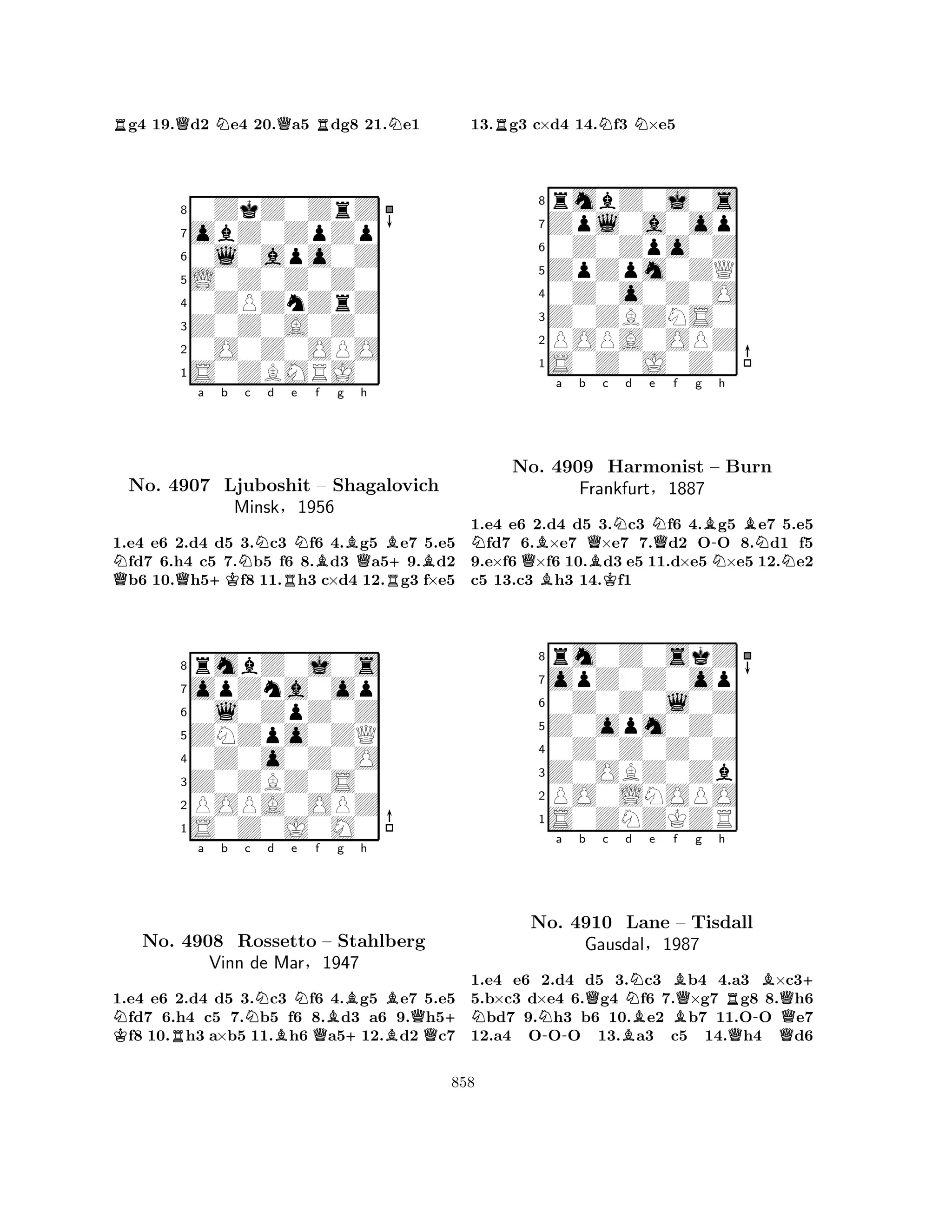 Rg4 19.Qd2 Ne4 20.Qa5 Rdg8 21.Ne1 
80ZkZ0ZrZ 
7obZ0ZpZp 
60l0apo0Z 
5L0Z0Z0Z0 
40ZPZnZrZ 
3Z0Z0A0Z0 
20O0Z0OPO 
1S0ZBMRJ0 
Na b c d e f g QQ+KNRNBBQh 
B+BNo. 4907 Ljuboshit – Shagalovich 
R1.e4 e6 2.d4 d5 3.c3 f6 4.g5 e7 5.e5 fd7 6.h4 c5 7.b5 f6 8.d3 a59.d2 b6 10.h5f8 11.h3 c×d4 12.g3 f×e5 
Minsk§1956 
0l0ZpZ0Z 
ZNZpo0ZQ 
opZna0op 
rmbZ0j0s 
876S0Z0J0M0 
POPA0OPZ 
Z0ZBZ0S0 
0Z0o0Z0O 
54321Na b Nc d e f K RBNQBg h 
BNo. 4908 Rossetto – Stahlberg 
+BQ+ Vinn de Mar§1947 
1.e4 e6 2.d4 d5 3.c3 f6 4.g5 e7 5.e5 fd7 6.h4 c5 7.b5 f6 8.d3 a6 9.h5f8 10.h3 a×b5 11.h6 a512.d2 c7 
13.Rg3 c×d4 14.Nf3 N×e5 
8rmbZ0j0s 
7Zpl0a0op 
60Z0Zpo0Z 
5ZpZpm0ZQ 
40Z0o0Z0O 
3Z0ZBZNS0 
2POPA0OPZ 
1S0Z0J0Z0 
NQBa b QBc Nd e NQf g B-h 
BNNo. B4909 KHarmonist – NBurn 
NFrankfurt§1887 
1.e4 e6 2.d4 d5 3.c3 f6 4.g5 e7 5.e5 fd7 6.×e7 ×e7 7.d2 OO 8.d1 f5 
9.e×f6 ×f6 10.d3 e5 11.d×e5 ×e5 12.e2 
c5 13.c3 h3 14.f1 
8rm0Z0skZ 
7opZ0Z0op 
60Z0Z0l0Z 
5Z0opm0Z0 
40Z0Z0Z0Z 
3Z0OBZ0Zb 
2PO0LNOPO 
1S0ZNZKZR 
NNa b Qc BNd e -Bf Qg h 
RB+ 
No. 4910 Lane B– Tisdall 
-QGausdal§1987 
QQ1.e4 e6 2.d4 d5 3.c3 b4 4.a3 ×c35.b×c3 d×e4 6.g4 f6 7.×g7 g8 8.h6 bd7 9.h3 b6 10.e2 b7 11.OO e7 
12.a4 OOO 13.a3 c5 14.h4 d6 
858 
 