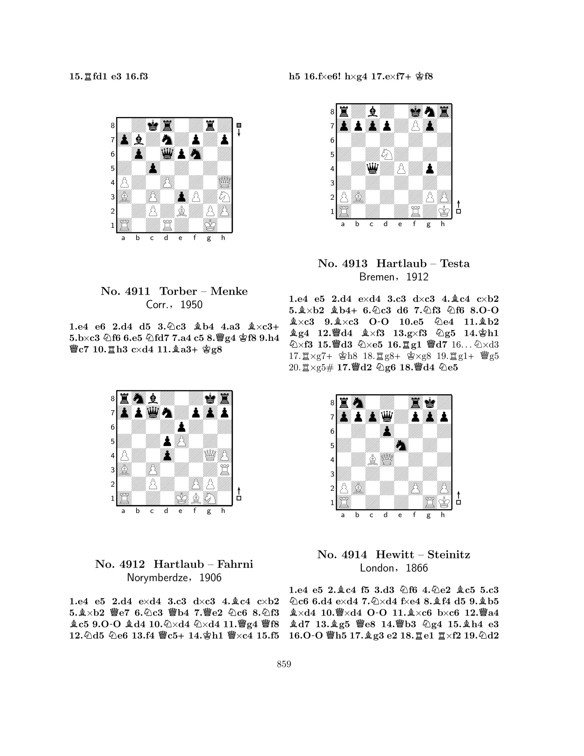 15.Rfd1 e3 16.f3 
80Zks0ZrZ 
7obZnZpZp 
60o0lpm0Z 
5Z0o0Z0Z0 
4PZ0O0Z0L 
3A0O0oPZN 
20ZPZBZPO 
1S0ZRZ0J0 
QNRa b Nc d NBe +KBf g Qh 
KB+ 
No. 4911 Torber – Menke 
1.e4 e6 2.d4 d5 3.c3 b4 4.a3 ×c35.b×c3 f6 6.e5 fd7 7.a4 c5 8.g4 f8 9.h4 c7 10.h3 c×d4 11.a3g8 
§Z0ZpO0Z0 
0Z0ZpZ0Z 
oplnZpop 
rmbZ0Zks 
Corr.1950 
876S0Z0JBM0 
0ZPZ0OPZ 
A0O0Z0ZR 
PZ0o0ZQO 
54321Ba b c d e f g h 
NNo. N-QBNQNQ+NKQNBN4912 Hartlaub – Fahrni 
QNorymberdze§1906 
Q1.e4 e5 2.d4 e×d4 3.c3 d×c3 4.c4 c×b2 
5.×b2 e7 6.c3 b4 7.e2 c6 8.f3 c5 9.OO d4 10.×d4 ×d4 11.g4 f8 
12.d5 e6 13.f4 c514.h1 ×c4 15.f5 
h5 16.f×e6! h×g4 17.e×f7+Kf8 
8rZbZ0jns 
7opopZPo0 
60Z0Z0Z0Z 
5Z0ZNZ0Z0 
40ZqZPZpZ 
3Z0Z0Z0Z0 
2PA0Z0ZPO 
1S0Z0ZRZK 
NBBNo. BQa +b c 4913 NBNHartlaub -d e f RNg Nh 
QNB– Testa 
Bremen§1912 
NKB-1.e4 Re5 +K2.d4 Qe×d4 RN3.+Kc3 d×c3 QN4.Rc4 +Qc×b2 
5.×b2 b46.c3 d6 7.f3 f6 8.OO ×c3 9.×c3 OO 10.e5 e4 11.b2 g4 12.d4 ×f3 13.g×f3 g5 14.h1 ×f3 15.d3 ×e5 16.g1 d7 16. . .×d3 
17.×g7h8 18.g8×g8 19.g1g5 
20.×g5# 17.d2 g6 18.d4 e5 
8rm0Z0skZ 
7opoqZpop 
60Z0o0Z0Z 
5Z0Z0m0Z0 
40ZBL0Z0Z 
3Z0Z0Z0Z0 
2PA0Z0O0O 
1S0Z0Z0SK 
BNBQBa b Qc -No. QN4914 B-d Qe NHewitt Bf R– London§1866 
Ng NBh 
BBSteinitz 
RBNQ1.e4 e5 2.c4 f5 3.d3 f6 4.e2 c5 5.c3 c6 6.d4 e×d4 7.×d4 f×e4 8.f4 d5 9.b5 ×d4 10.×d4 OO 11.×c6 b×c6 12.a4 d7 13.g5 e8 14.b3 g4 15.h4 e3 
16.OO h5 17.g3 e2 18.e1 ×f2 19.d2 
859 
 