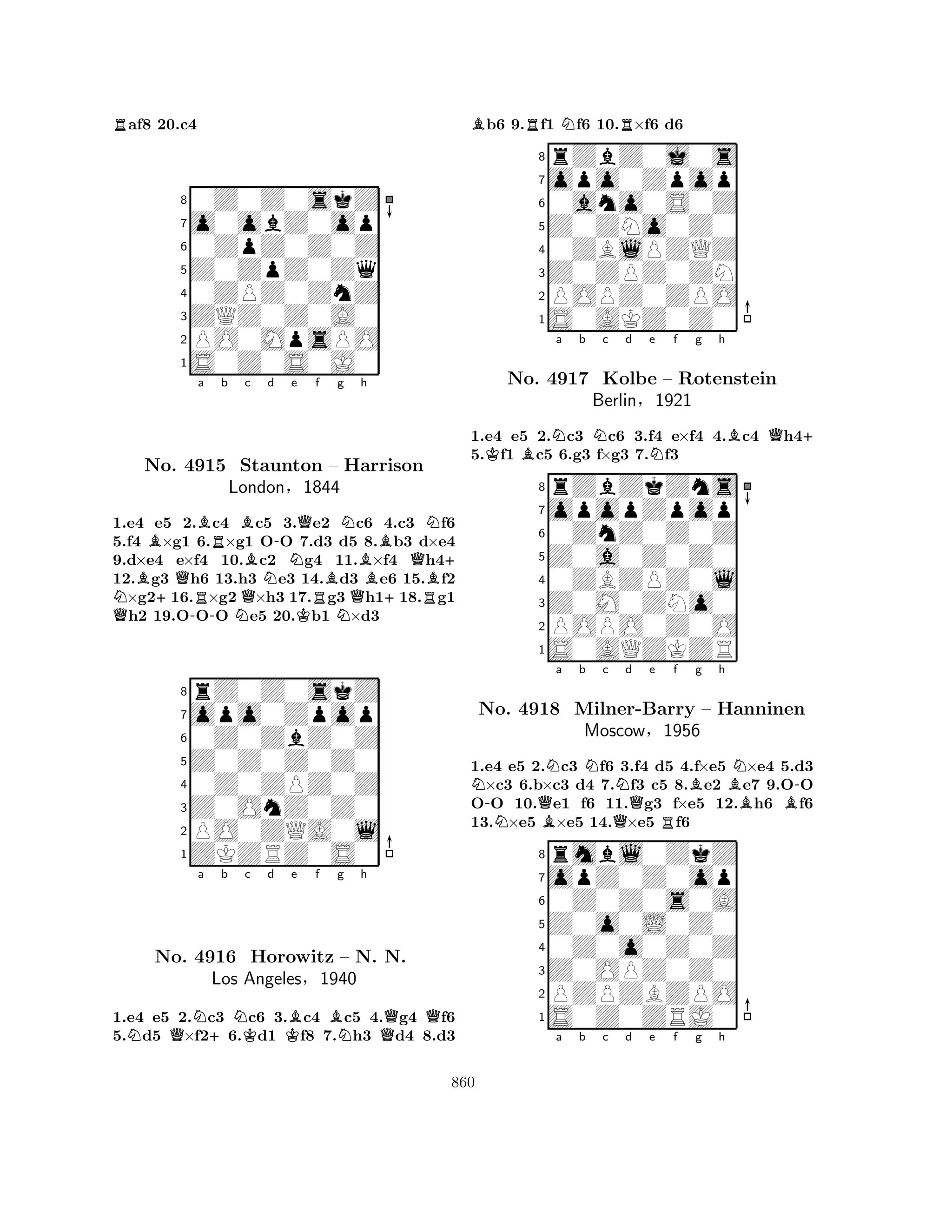 Raf8 20.c4 
80Z0Z0skZ 
7o0obZ0op 
60ZpZ0Z0Z 
5Z0ZpZ0Zq 
40ZPZ0ZnZ 
3ZQZ0Z0A0 
2PO0MpsPO 
1S0Z0S0J0 
BBa Rb Bc d e f g h 
NQBNo. +Q4915 RStaunton QBN-NQRBN– Harrison 
QBB+QNLondon§1844 
RB+ 
1.e4 e5 2.-c4 Nc5 3.Ke2 Nc6 4.c3 f6 
5.f4 ×g1 6.×g1 OO 7.d3 d5 8.b3 d×e4 
9.d×e4 e×f4 10.c2 g4 11.×f4 h412.g3 h6 13.h3 e3 14.d3 e6 15.f2 ×g216.×g2 ×h3 17.g3 h118.g1 h2 19.OOO e5 20.b1 ×d3 
8rZ0Z0skZ 
7opo0Zpop 
60Z0ZbZ0Z 
5Z0Z0Z0Z0 
40Z0ZPZ0Z 
3Z0OnZ0Z0 
2PO0ZQA0l 
1ZKZRZ0S0 
NQNa +b NKc d KBe f BNg h 
QQNo. 4916 Horowitz – N. N. 
Los Angeles§1940 
1.e4 e5 2.c3 c6 3.c4 c5 4.g4 f6 
5.d5 ×f26.d1 f8 7.h3 d4 8.d3 
Bb6 9.Rf1 Nf6 10.R×f6 d6 
8rZbZ0j0s 
7opo0Zpop 
60ano0S0Z 
5Z0ZNo0Z0 
40ZBlPZQZ 
3Z0ZPZ0ZN 
2POPZ0ZPO 
1S0AKZ0Z0 
1.e4 e5 2.Nc3 Nc6 3.f4 e×f4 4.Bc4 Qh4+ 
5.Kf1 Bc5 6.g3 f×g3 7.Nf3 
opopZpop 
rZbZkZns 
a b c d e f g h 
Z0a0Z0Z0 
0ZnZ0Z0Z 
8Z0M0ZNo0 
0ZBZPZ0l 
76POPO0Z0O 
5S0AQZKZR 
4321No. 4917 Kolbe – Rotenstein 
Berlin§1921 
N-NQBNa b Nc QNd e Rf Bg h 
BNB-1.e4 e5 2.c3 f6 3.f4 d5 4.f×e5 ×e4 5.d3 ×c3 6.b×c3 d4 7.f3 c5 8.e2 e7 9.OO 
OO 10.e1 f6 11.g3 f×e5 12.h6 f6 
13.×e5 ×e5 14.×e5 f6 
8rmbl0ZkZ 
7opZ0Z0op 
60Z0Z0s0A 
5Z0o0L0Z0 
40Z0o0Z0Z 
3Z0OPZ0Z0 
2PZPZBZPO 
1S0Z0ZRJ0 
No. 4918 Milner-Barry – Hanninen 
Moscow§1956 
a b c d e f g h 
860 
 