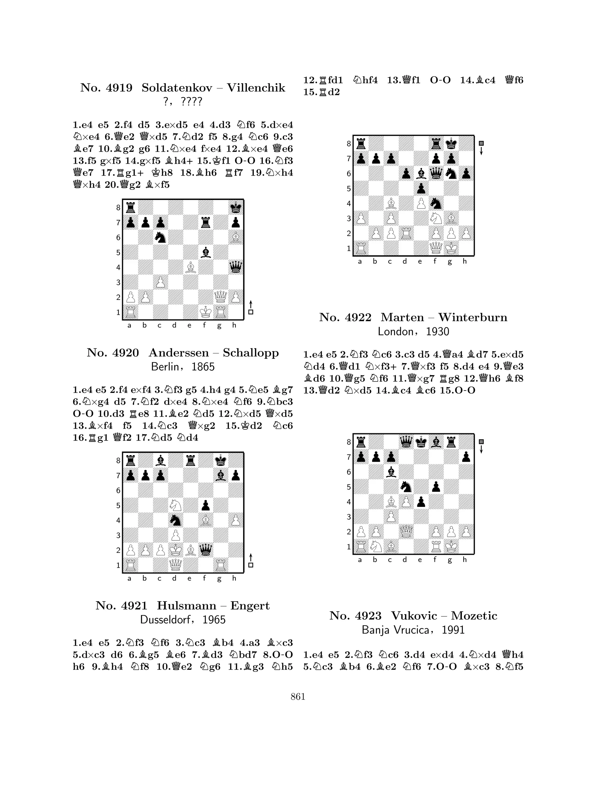NBQNo. 4919 BQRQ+KQNSoldatenkov BBN+BK– RVillenchik 
B-NQ1.e4 e5 2.f4 d5 3.e×d5 e4 4.d3 f6 5.d×e4 ×e4 6.e2 ×d5 7.d2 f5 8.g4 c6 9.c3 e7 10.g2 g6 11.×e4 f×e4 12.×e4 e6 
13.f5 g×f5 14.g×f5 h415.f1 OO 16.f3 e7 17.g1h8 18.h6 f7 19.×h4 ×h4 20.g2 ×f5 
?§???? 
0ZnZ0Z0A 
Z0Z0ZbZ0 
opo0ZrZp 
rZ0Z0Z0j 
876S0Z0ZKS0 
PO0Z0ZQO 
Z0O0Z0Z0 
0Z0ZBZ0l 
54321-NRBQa RNb Nc NBd Ne QNf g h 
NNKQNBN1.e4 e5 2.f4 e×f4 3.f3 g5 4.h4 g4 5.e5 g7 
6.×g4 d5 7.f2 d×e4 8.×e4 f6 9.bc3 
OO 10.d3 e8 11.e2 d5 12.×d5 ×d5 
13.×f4 f5 14.c3 ×g2 15.d2 c6 
16.g1 f2 17.d5 d4 
8rZbZrZkZ 
7opo0Z0ap 
60Z0Z0Z0Z 
5Z0ZNZpZ0 
40Z0m0A0O 
3Z0ZPZ0Z0 
2POPJBl0Z 
1S0ZQZ0S0 
No. 4920 Anderssen – Schallopp 
Berlin§1865 
BNa NBb Nc BQd Ne NBf g Nh 
BB-No. 4921 Hulsmann – Engert 
NDusseldorf§1965 
1.e4 e5 2.f3 f6 3.c3 b4 4.a3 ×c3 
5.d×c3 d6 6.g5 e6 7.d3 bd7 8.OO 
h6 9.h4 f8 10.e2 g6 11.g3 h5 
12.Rfd1 Nhf4 13.Qf1 O-O 14.Bc4 Qf6 
15.d2 
8rZ0Z0skZ 
7opo0Zpo0 
60Z0oblno 
5Z0Z0o0Z0 
40ZBZPm0Z 
3O0O0ZNA0 
20OPS0OPO 
1S0Z0ZQJ0 
NBNa QNNo. QN4922 Nb c +d e f g h 
Marten BQBQBQ– Winterburn 
RQBLondon§1930 
-1.e4 e5 2.f3 c6 3.c3 d5 4.a4 d7 5.e×d5 d4 6.d1 ×f37.×f3 f5 8.d4 e4 9.e3 d6 10.g5 f6 11.×g7 g8 12.h6 f8 
13.d2 ×d5 14.c4 c6 15.OO 
8rZ0lkarZ 
7opo0Z0Zp 
60ZbZ0Z0Z 
5Z0ZnZpZ0 
40ZBOpZ0Z 
3Z0O0Z0Z0 
2PO0L0OPO 
1SNA0ZRJ0 
NBNa b BNc Nd e f -g h 
BNQNNo. 4923 Vukovic – Mozetic 
Banja Vrucica§1991 
1.e4 e5 2.f3 c6 3.d4 e×d4 4.×d4 h4 
5.c3 b4 6.e2 f6 7.OO ×c3 8.f5 
861 
 