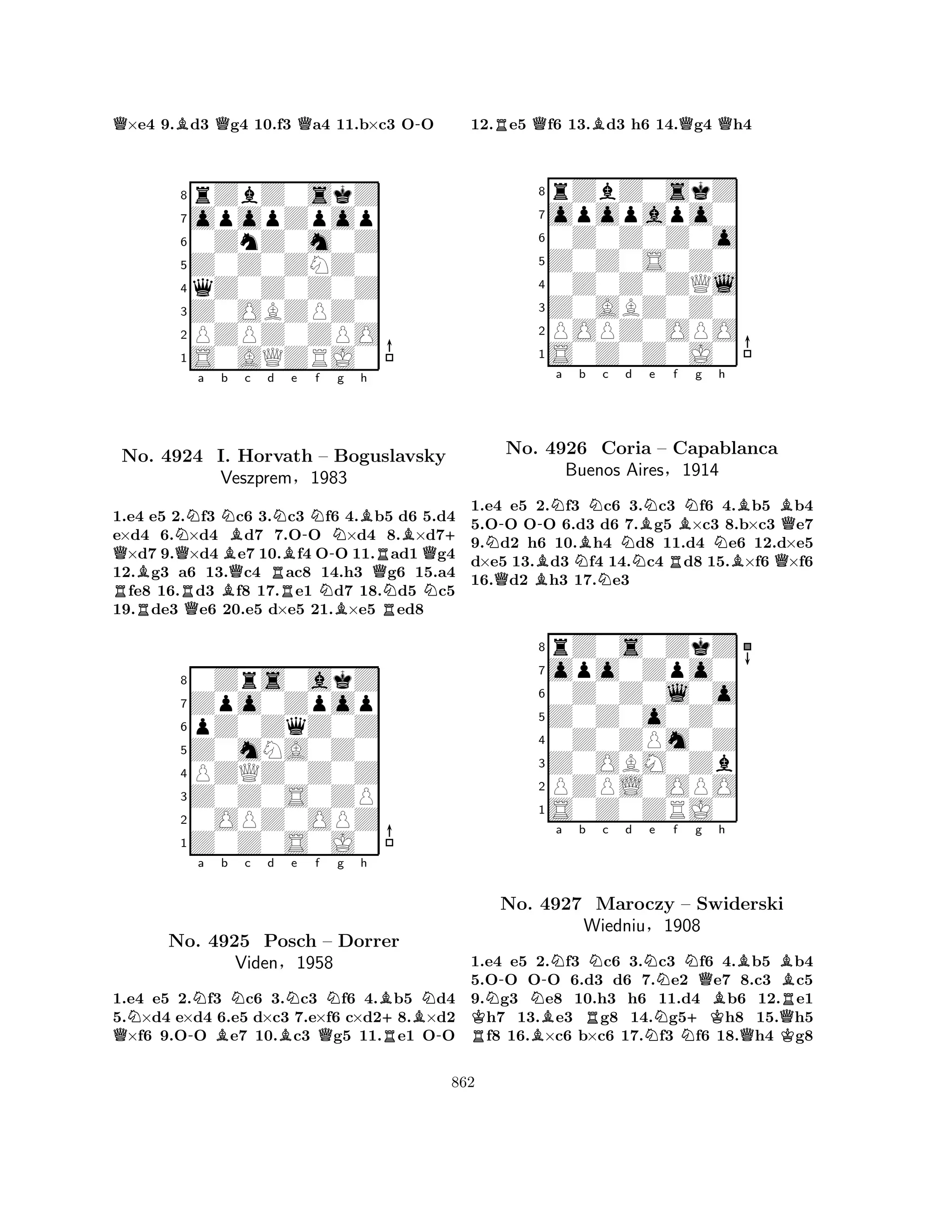 Q×e4 9.Bd3 Qg4 10.f3 Qa4 11.b×c3 O-O 
8rZbZ0skZ 
7opopZpop 
60ZnZ0m0Z 
5Z0Z0ZNZ0 
4qZ0Z0Z0Z 
3Z0OBZPZ0 
2PZPZ0ZPO 
1S0AQZRJ0 
Q NQa Nb c d RNo. B4924 RQI. BBQNHorvath RBe -Nf – -g Bh 
B+ Boguslavsky 
RQVeszprem§1983 
NQNN1.e4 e5 2.f3 c6 3.c3 f6 B4.b5 Rd6 5.d4 
e×d4 6.×d4 d7 7.OO ×d4 8.×d7×d7 9.×d4e7 10.f4 OO 11.ad1g4 
12.g3 a6 13.c4 ac8 14.h3 g6 15.a4 fe8 16.d3 f8 17.e1 d7 18.d5 c5 
19.de3 e6 20.e5 d×e5 21.×e5 ed8 
80Zrs0akZ 
7Zpo0Zpop 
6pZ0ZqZ0Z 
5Z0mNA0Z0 
4PZQZ0Z0Z 
3Z0Z0S0ZP 
20OPZ0OPZ 
1Z0Z0S0J0 
QNNo. -Na Bb Nc d BNe f Ng h 
B+BN4925 Posch Q– Dorrer 
R-Viden§1958 
1.e4 e5 2.f3 c6 3.c3 f6 4.b5 d4 
5.×d4 e×d4 6.e5 d×c3 7.e×f6 c×d28.×d2 ×f6 9.OO e7 10.c3 g5 11.e1 OO 
12.Re5 Qf6 13.Bd3 h6 14.Qg4 Qh4 
8rZbZ0skZ 
7opopapo0 
60Z0Z0Z0o 
5Z0Z0S0Z0 
40Z0Z0ZQl 
3Z0ABZ0Z0 
2POPZ0OPO 
1S0Z0Z0J0 
N--Na QNo. B4926 NBb Nc Nd BNe f NRBNg h 
BBQCoria – Capablanca 
NBuenos Aires§1914 
BQ1.e4 e5 2.f3 c6 3.c3 f6 4.b5 b4 
5.OO OO 6.d3 d6 7.g5 ×c3 8.b×c3 e7 
9.d2 h6 10.h4 d8 11.d4 e6 12.d×e5 
d×e5 13.d3 f4 14.c4 d8 15.×f6 ×f6 
16.d2 h3 17.e3 
8rZ0s0ZkZ 
7opo0Zpo0 
60Z0Z0l0o 
5Z0Z0o0Z0 
40Z0ZPm0Z 
3Z0OBM0Zb 
2PZPL0OPO 
1S0Z0ZRJ0 
N-N-Na b Nc d Ne f g RKBNQh 
BBNo. 4927 Maroczy – Swiderski 
BRWiedniuRN§1908 
N+KQQK1.e4 e5 2.f3 c6 3.c3 f6 4.b5 b4 
5.OO OO 6.d3 d6 7.e2 e7 8.c3 c5 
9.g3 e8 10.h3 h6 11.d4 b6 12.e1 h7 13.e3 g8 14.g5h8 15.h5 f8 16.×c6 b×c6 17.f3 f6 18.h4 g8 
862 
 