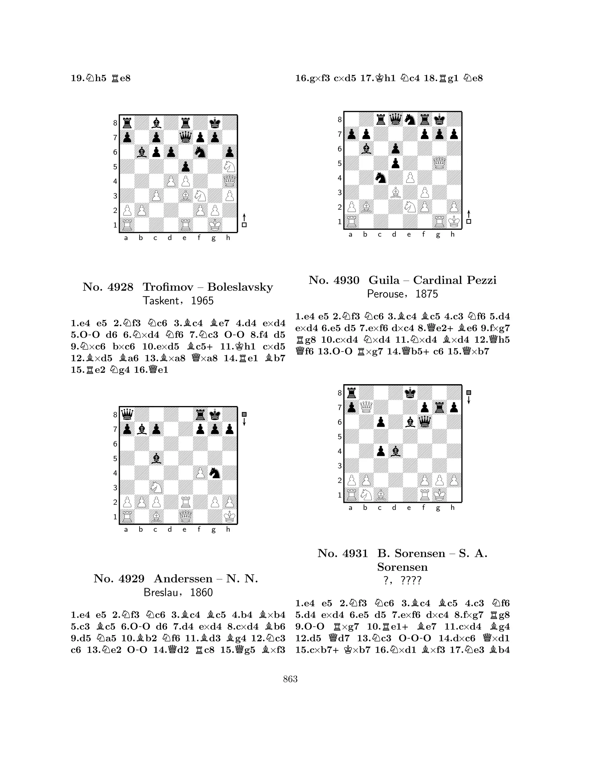 19.Nh5 Re8 
8rZbZrZkZ 
7o0o0lpo0 
60apo0m0o 
5Z0Z0o0ZN 
40Z0OPZ0L 
3Z0O0ANZP 
2PO0Z0OPZ 
1S0Z0S0J0 
N-Na b Nc d e No. RB4928 NBQBNBTrofimov Bf QN– +Bg h 
-Boleslavsky 
KTaskent§1965 
RB1.e4 e5 2.f3 c6 3.c4 e7 4.d4 e×d4 
5.OO d6 6.×d4 f6 7.c3 OO 8.f4 d5 
9.×c6 b×c6 10.e×d5 c511.h1 c×d5 
12.×d5 a6 13.×a8 ×a8 14.e1 b7 
15.e2 g4 16.e1 
8qZ0Z0skZ 
7obo0Zpop 
60Z0Z0Z0Z 
5Z0a0Z0Z0 
40Z0Z0OnZ 
3Z0M0Z0Z0 
2POPZRZPO 
1S0A0L0ZK 
BNa No. N4929 -B-b Nc Nd e f g h 
Anderssen QBRBBB– BN. QN. 
BNBreslau§1860 
1.e4 e5 2.f3 c6 3.c4 c5 4.b4 ×b4 
5.c3 c5 6.OO d6 7.d4 e×d4 8.c×d4 b6 
9.d5 a5 10.b2 f6 11.d3 g4 12.c3 
c6 13.e2 OO 14.d2 c8 15.g5 ×f3 
16.g×f3 c×d5 17.Kh1 Nc4 18.Rg1 Ne8 
80ZrlnskZ 
7opZ0Zpop 
60a0o0Z0Z 
5Z0ZpZ0L0 
40ZnZPZ0Z 
3Z0ZBZPZ0 
2PA0ZNO0O 
1S0Z0Z0SK 
QRNa No. 4930 -RNb Nc d Be f QNB+Qg +Bh 
Guila – Cardinal BQNPezzi 
Q1.e4 e5 2.f3 c6 3.c4 c5 4.c3 f6 5.d4 
e×d4 6.e5 d5 7.e×f6 d×c4 8.e2e6 9.f×g7 g8 10.c×d4 ×d4 11.×d4 ×d4 12.h5 f6 13.OO ×g7 14.b5c6 15.×b7 
Perouse§1875 
0ZpZbl0Z 
Z0Z0Z0Z0 
oQZ0Zpsp 
rZ0ZkZ0Z 
876SNA0ZRJ0 
PO0Z0OPO 
Z0Z0Z0Z0 
0Zpa0Z0Z 
54321Na b Nc d e f g h 
-No. QR+K4931 NB. Sorensen 
RNSorensen +B-BBB– S. NA. 
QBBRN?§???? 
1.e4 e5 2.f3 c6 3.c4 c5 4.c3 f6 
5.d4 e×d4 6.e5 d5 7.e×f6 d×c4 8.f×g7 g8 
9.OO ×g7 10.e1e7 11.c×d4 g4 
12.d5 d7 13.c3 OOO 14.d×c6 ×d1 
15.c×b7×b7 16.×d1 ×f3 17.e3 b4 
863 
 