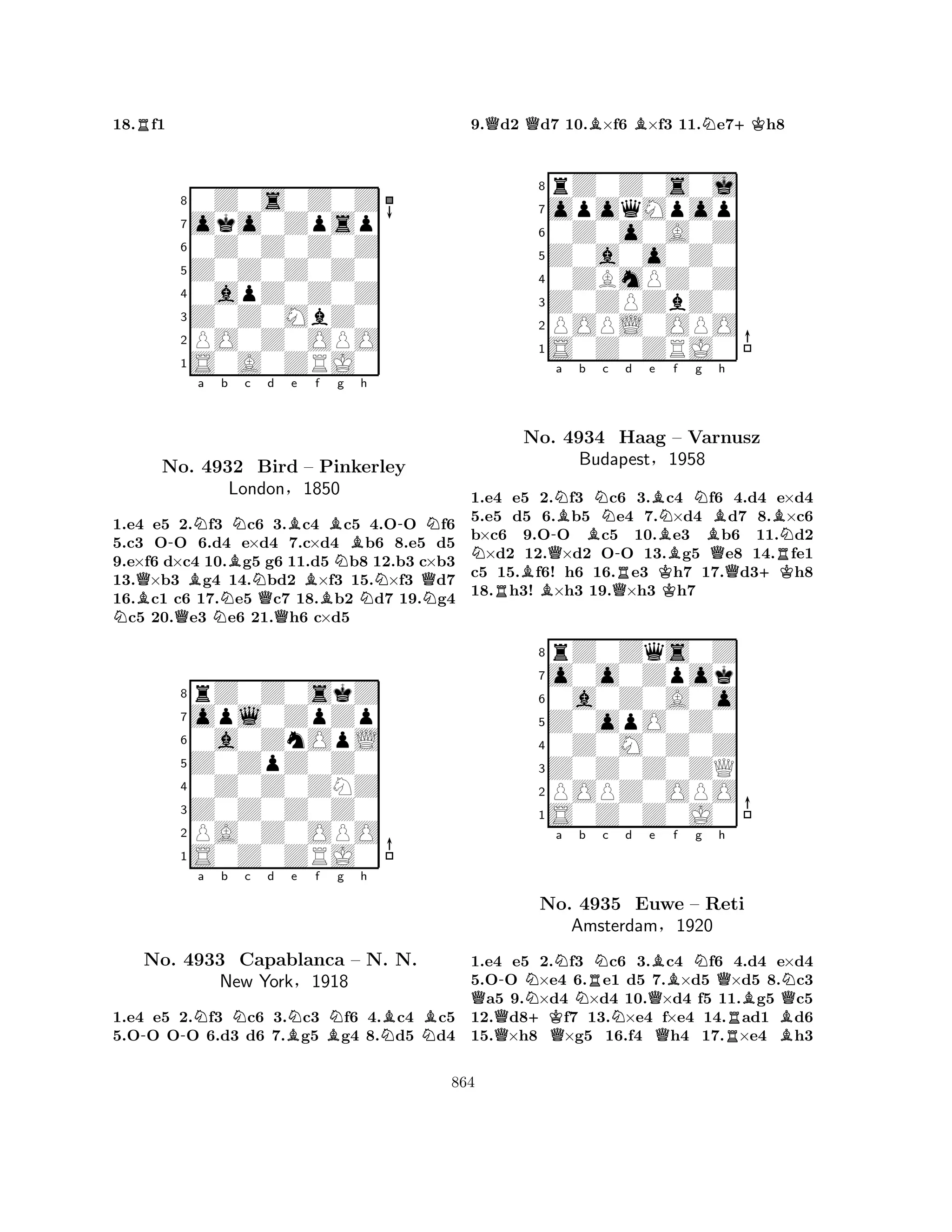 18.Rf1 
80Z0s0Z0Z 
7oko0Zpsp 
60Z0Z0Z0Z 
5Z0Z0Z0Z0 
40apZ0Z0Z 
3Z0Z0MbZ0 
2PO0Z0OPO 
1S0A0ZRJ0 
-Na b NBQNo. B4932 BNc d NBe f BBird B– Pinkerley 
Ng h 
N-QNNLondon§1850 
1.e4 e5 Q2.f3 Nc6 Q3.c4 c5 4.OO f6 
5.c3 OO 6.d4 e×d4 7.c×d4 b6 8.e5 d5 
9.e×f6 d×c4 10.g5 g6 11.d5 b8 12.b3 c×b3 
13.×b3 g4 14.bd2 ×f3 15.×f3 d7 
16.c1 c6 17.e5 c7 18.b2 d7 19.g4 c5 20.e3 e6 21.h6 c×d5 
8rZ0Z0skZ 
7opl0ZpZp 
60a0ZnOpL 
5Z0ZpZ0Z0 
40Z0Z0ZNZ 
3Z0Z0Z0Z0 
2PA0Z0OPO 
1S0Z0ZRJ0 
--Na b Nc d BNe f BNg h 
NBNBNo. 4933 Capablanca – N. N. 
New York§1918 
1.e4 e5 2.f3 c6 3.c3 f6 4.c4 c5 
5.OO OO 6.d3 d6 7.g5 g4 8.d5 d4 
9.Qd2 Qd7 10.B×f6 B×f3 11.Ne7+Kh8 
8rZ0Z0s0j 
7opoqMpop 
60Z0o0A0Z 
5Z0a0o0Z0 
40ZBmPZ0Z 
3Z0ZPZbZ0 
2POPL0OPO 
1S0Z0ZRJ0 
a b NNBNo. Q-4934 BNc d e BNf Ng Haag – Varnusz 
Bh 
BNBudapest-R§B1958 
Q+KR1.e4 Re5 B2.f3 c6 Q3.Kc4 f6 4.d4 e×d4 
5.e5 d5 6.b5 e4 7.×d4 d7 8.×c6 
b×c6 9.OO c5 10.e3 b6 11.d2 ×d2 12.×d2 OO 13.g5 e8 14.fe1 
c5 15.f6! h6 16.e3 h7 17.d3h8 
18.h3! ×h3 19.×h3 h7 
8rZ0Zqs0Z 
7o0o0Zpok 
60a0Z0A0o 
5Z0opO0Z0 
40Z0M0Z0Z 
3Z0Z0Z0ZQ 
2POPZ0OPO 
1S0Z0Z0J0 
QQ-N+KQNa No. Nb RNc d Qe Bf g h 
4935 Euwe AmsterdamNQNQ– Reti 
BQN§1920 
RB1.e4 e5 2.f3 c6 3.c4 f6 4.d4 e×d4 
5.OO ×e4 6.e1 d5 7.×d5 ×d5 8.c3 a5 9.×d4 ×d4 10.×d4 f5 11.g5 c5 
12.d8f7 13.×e4 f×e4 14.ad1 d6 
15.×h8 ×g5 16.f4 h4 17.×e4 h3 
864 
 