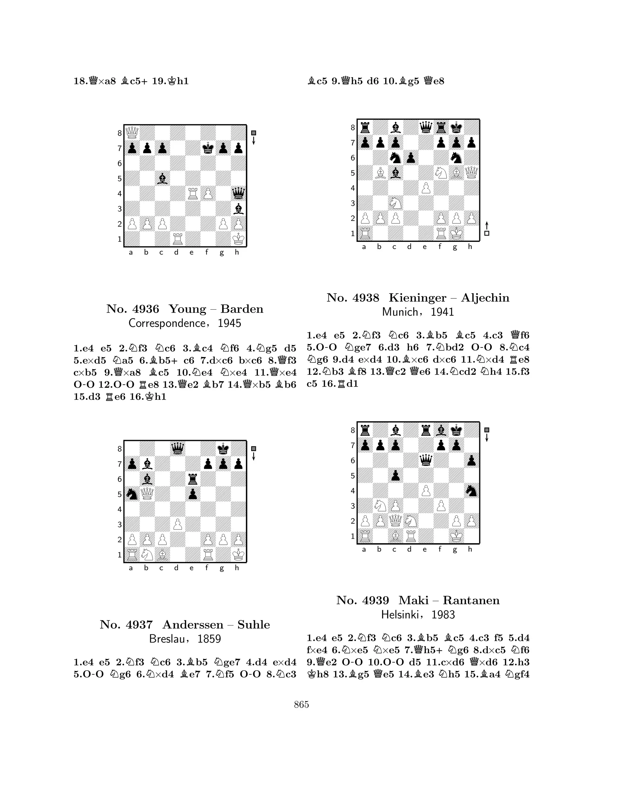 18.Q×a8 Bc5+19.Kh1 
8QZ0Z0Z0Z 
7opo0Zkop 
60Z0Z0Z0Z 
5Z0a0Z0Z0 
40Z0ZRO0l 
3Z0Z0Z0Zb 
2POPZ0ZPO 
1Z0ZRZ0ZK 
NNa b c d e f g h 
-RNo. Q-4936 RKBN+Young QNBBNNQN– Barden 
QCorrespondence§1945 
B1.e4 e5 2.f3 c6 3.c4 f6 4.g5 d5 
5.e×d5 a5 6.b5c6 7.d×c6 b×c6 8.f3 
c×b5 9.×a8 c5 10.e4 ×e4 11.×e4 
OO 12.OO e8 13.e2 b7 14.×b5 b6 
15.d3 e6 16.h1 
80Z0l0ZkZ 
7obZ0Zpop 
60a0ZrZ0Z 
5mQZ0o0Z0 
40Z0Z0Z0Z 
3Z0ZPZ0Z0 
2POPZ0OPO 
1SNA0ZRZK 
-NNa b Nc d Be f Ng h 
-NNo. 4937 Anderssen – Suhle 
Breslau§1859 
1.e4 e5 2.f3 c6 3.b5 ge7 4.d4 e×d4 
5.OO g6 6.×d4 e7 7.f5 OO 8.c3 
Bc5 9.Qh5 d6 10.Bg5 Qe8 
8rZbZqskZ 
7opo0Zpop 
60Zno0ZnZ 
5ZBa0ZNAQ 
40Z0ZPZ0Z 
3Z0M0Z0Z0 
2POPZ0OPO 
1S0Z0ZRJ0 
N-NNa b Nc No. RB4938 QKieninger Bd e f g h 
QBNNBN-RNQ– Aljechin 
Munich§1941 
1.e4 e5 2.f3 c6 3.b5 c5 4.c3 f6 
5.OO ge7 6.d3 h6 7.bd2 OO 8.c4 g6 9.d4 e×d4 10.×c6 d×c6 11.×d4 e8 
12.b3 f8 13.c2 e6 14.cd2 h4 15.f3 
c5 16.d1 
8rZbZrakZ 
7opo0Zpo0 
60Z0ZqZ0o 
5Z0o0Z0Z0 
40Z0ZPZ0m 
3ZNO0ZPZ0 
2POQM0ZPO 
1S0ARZ0J0 
QN-Na Nb KNo. B4939 Q-c d QBe +Nf Bg h 
Maki HelsinkiB– Rantanen 
QN§1983 
NBN1.e4 e5 2.f3 c6 3.b5 c5 4.c3 f5 5.d4 
f×e4 6.×e5 ×e5 7.h5g6 8.d×c5 f6 
9.e2 OO 10.OO d5 11.c×d6 ×d6 12.h3 h8 13.g5 e5 14.e3 h5 15.a4 gf4 
865 
 