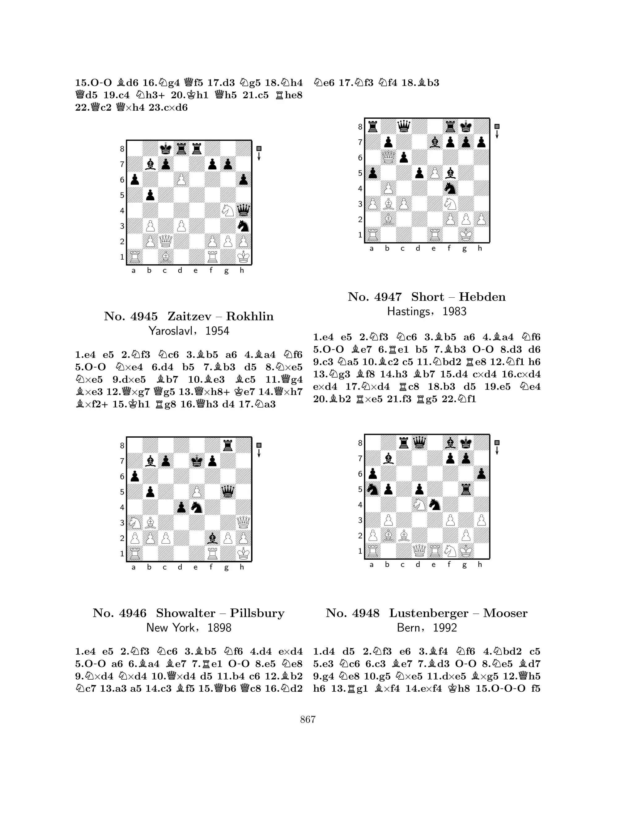 15.O-O Bd6 16.Ng4 Qf5 17.d3 Ng5 18.Nh4 Qd5 19.c4 Nh3+20.Kh1 Qh5 21.c5 Rhe8 
22.c2 Q×h4 23.c×d6 
80ZksrZ0Z 
7Zbo0Zpo0 
6pZ0O0Z0o 
5ZpZ0Z0Z0 
40Z0Z0ZNl 
3ZPZPZ0Zn 
20OQZ0OPO 
1S0A0ZRZK 
N-NNa b BNc d e B+QKBBf g No. 4945 Zaitzev – Rokhlin 
Bh 
BNYaroslavlQR§Q1954 
+KNQ1.e4 e5 2.f3 c6 3.b5 a6 4.a4 f6 
5.OO ×e4 6.d4 b5 7.b3 d5 8.×e5 ×e5 9.d×e5 b7 10.e3 c5 11.g4 ×e3 12.×g7 g5 13.×h8e7 14.×h7 ×f215.h1 g8 16.h3 d4 17.a3 
80Z0Z0ZrZ 
7Zbo0jpZ0 
6pZ0Z0Z0Z 
5ZpZ0O0l0 
40Z0onZ0Z 
3MBZ0Z0ZQ 
2POPZ0aPO 
1S0Z0ZRZK 
N-NNa Bb Nc BQd e BBRf Ng -h 
No. 4946 Showalter – Pillsbury 
BNNew York§1898 
QQN1.e4 e5 2.f3 c6 3.b5 f6 4.d4 e×d4 
5.OO a6 6.a4 e7 7.e1 OO 8.e5 e8 
9.×d4 ×d4 10.×d4 d5 11.b4 c6 12.b2 c7 13.a3 a5 14.c3 f5 15.b6 c8 16.d2 
Ne6 17.Nf3 Nf4 18.Bb3 
8rZqZ0skZ 
7ZpZ0apop 
60LpZ0Z0Z 
5o0ZpObZ0 
40O0Z0m0Z 
3OBO0ZNZ0 
20A0Z0OPO 
1S0Z0S0J0 
N-BNa No. BN4947 Bb RNc d e RBNBf g h 
-BNShort – Hebden 
RNHastings§1983 
N1.e4 Be5 R2.f3 c6 R3.b5 Na6 4.a4 f6 
5.OO e7 6.e1 b5 7.b3 OO 8.d3 d6 
9.c3 a5 10.c2 c5 11.bd2 e8 12.f1 h6 
13.g3 f8 14.h3 b7 15.d4 c×d4 16.c×d4 
e×d4 17.×d4 c8 18.b3 d5 19.e5 e4 
20.b2 ×e5 21.f3 g5 22.f1 
80Zrl0akZ 
7ZbZ0Zpo0 
6pZ0Z0Z0o 
5mpZpZ0s0 
40Z0MnZ0Z 
3ZPZ0ZPZP 
2PABZ0ZPZ 
1S0ZQSNJ0 
Na Nb BNc d Be f g h 
No. R4948 BN-BNBLustenberger – Mooser 
QBern§1992 
K-1.d4 d5 2.f3 e6 3.f4 f6 4.bd2 c5 
5.e3 c6 6.c3 e7 7.d3 OO 8.e5 d7 
9.g4 e8 10.g5 ×e5 11.d×e5 ×g5 12.h5 
h6 13.g1 ×f4 14.e×f4 h8 15.OOO f5 
867 
 