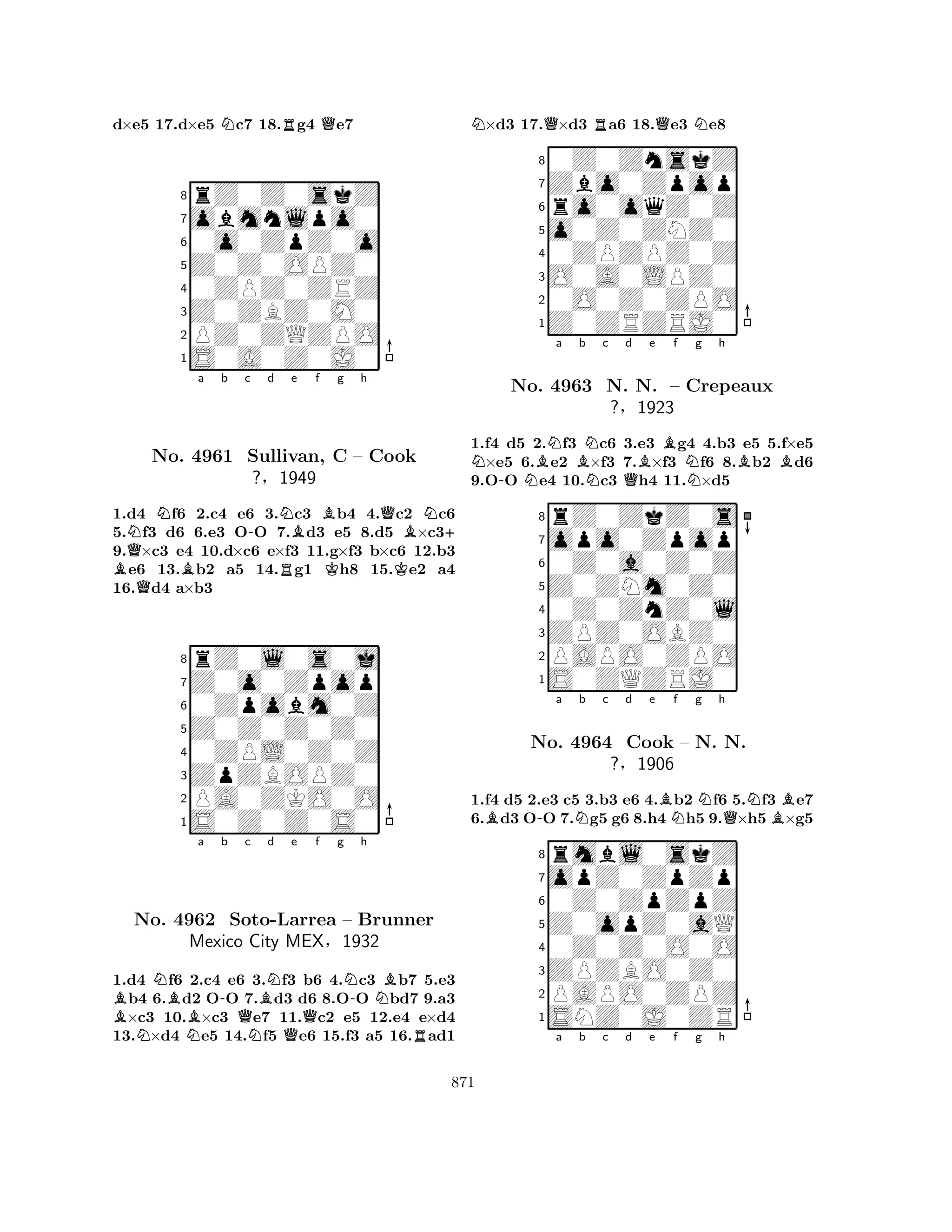 d×e5 17.d×e5 Nc7 18.Rg4 Qe7 
8rZ0Z0skZ 
7obmnlpo0 
60o0ZpZ0o 
5Z0Z0OPZ0 
40ZPZ0ZRZ 
3Z0ZBZ0M0 
2PZ0ZQZPO 
1S0A0Z0J0 
NQNa b c -d NBe f g h 
BQNo. B4961 Sullivan, RBKQBN+ 
C – Cook 
?§1949 
K1.d4 f6 2.c4 e6 3.c3 b4 4.c2 c6 
5.f3 d6 6.e3 OO 7.d3 e5 8.d5 ×c39.×c3 e4 10.d×c6 e×f3 11.g×f3 b×c6 12.b3 e6 13.b2 a5 14.g1 h8 15.e2 a4 
16.d4 a×b3 
8rZ0l0s0j 
7Z0o0Zpop 
60Zpobm0Z 
5Z0Z0Z0Z0 
40ZPL0Z0Z 
3ZpZBOPZ0 
2PA0ZKO0O 
1S0Z0Z0S0 
BNBa -b Qc BNd Qe f g N-h 
NBNo. N4962 NSoto-NLarrea – Brunner 
Mexico City MEX§1932 
R1.d4 f6 2.c4 e6 3.f3 b6 4.c3 b7 5.e3 b4 6.d2 OO 7.d3 d6 8.OO bd7 9.a3 ×c3 10.×c3 e7 11.c2 e5 12.e4 e×d4 
13.×d4 e5 14.f5 e6 15.f3 a5 16.ad1 
N×d3 17.Q×d3 Ra6 18.Qe3 Ne8 
80Z0ZnskZ 
7Zbo0Zpop 
6ro0oqZ0Z 
5o0Z0ZNZ0 
40ZPZPZ0Z 
3O0A0LPZ0 
20O0Z0ZPO 
1Z0ZRZRJ0 
N-NBNa Bb NNc Qd Be Bf Ng h 
BB1.f4 d5 2.f3 c6 3.e3 g4 4.b3 e5 5.f×e5 ×e5 6.e2 ×f3 7.×f3 f6 8.b2 d6 
9.OO e4 10.c3 h4 11.×d5 
8rZ0ZkZ0s 
7opo0Zpop 
60Z0a0Z0Z 
5Z0ZNm0Z0 
40Z0ZnZ0l 
3ZPZ0OBZ0 
2PAPO0ZPO 
1S0ZQZRJ0 
No. 4963 N. N. – Crepeaux 
?§1923 
1.f4 d5 2.e3 c5 3.b3 e6 4.Bb2 Nf6 5.Nf3 Be7 
6.Bd3 O-O 7.Ng5 g6 8.h4 Nh5 9.Q×h5 ×g5 
rmbl0skZ 
a b c d e f g h 
opZ0ZpZp 
Z0opZ0aQ 
0Z0ZpZpZ 
8ZPZBO0Z0 
0Z0Z0O0O 
76PAPO0ZPZ 
5SNZ0J0ZR 
4321No. 4964 Cook – N. N. 
?§1906 
a b c d e f g h 
871 
 