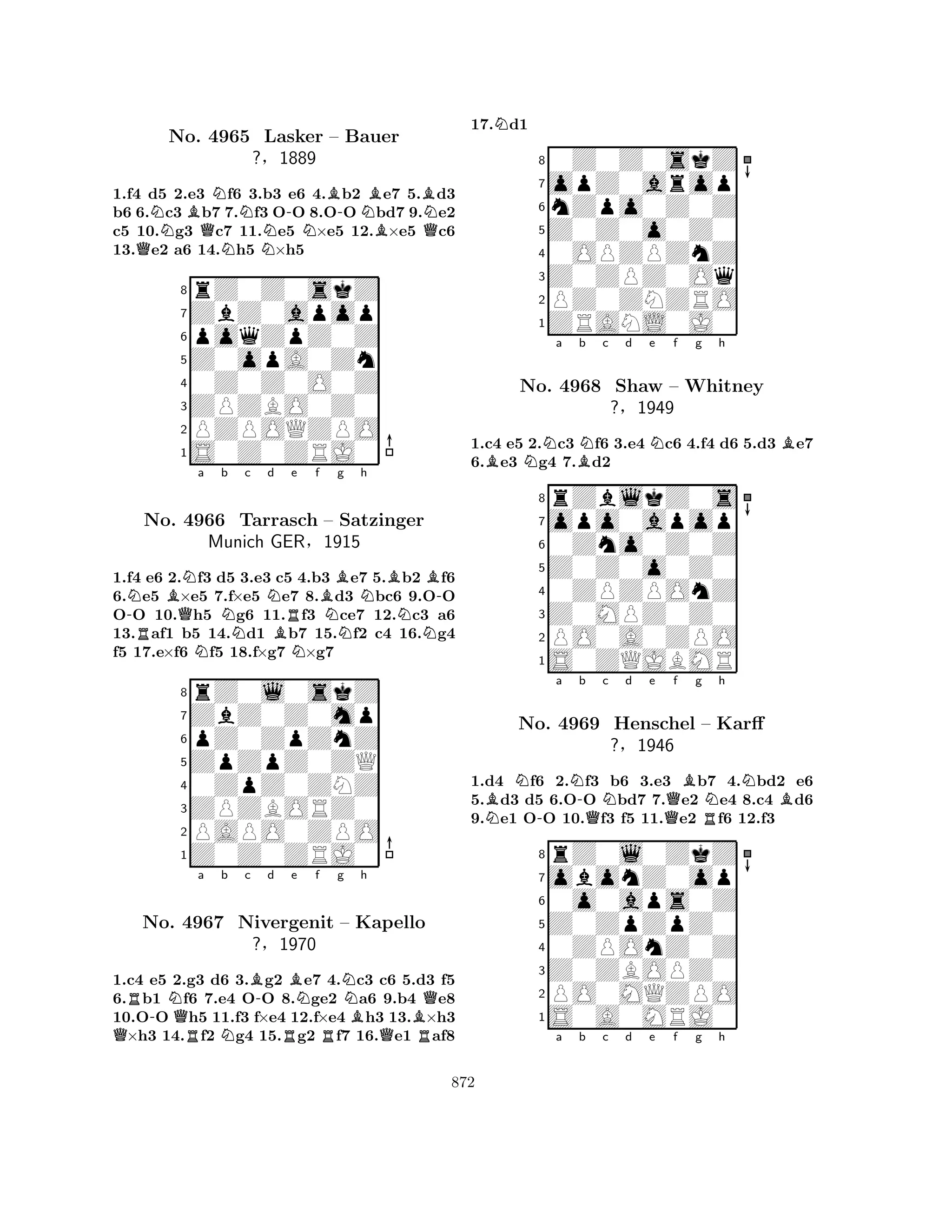 1.f4 d5 2.e3 Nf6 3.b3 e6 4.Bb2 Be7 5.Bd3 
b6 6.Nc3 Bb7 7.Nf3 O-O 8.O-O Nbd7 9.Ne2 
c5 10.g3 Qc7 11.Ne5 N×e5 12.B×e5 Qc6 
13.Qe2 a6 14.Nh5 ×h5 
8rZ0Z0skZ 
7ZbZ0apop 
6poqZpZ0Z 
5Z0opA0Zn 
40Z0Z0O0Z 
3ZPZBO0Z0 
2PZPOQZPO 
1S0Z0ZRJ0 
No. 4965 Lasker – Bauer 
?§1889 
-NRBQNNa b c Nd e f Bg Nh 
BB-No. 4966 NTarrasch BRN– NSatzinger 
NN1.f4 e6 2.f3 d5 3.e3 c5 4.b3 e7 5.b2 f6 
6.e5 ×e5 7.f×e5 e7 8.d3 bc6 9.OO 
OO 10.h5 g6 11.f3 ce7 12.c3 a6 
13.af1 b5 14.d1 b7 15.f2 c4 16.g4 
f5 17.e×f6 f5 18.f×g7 ×g7 
ZbZ0Z0mp 
rZ0l0skZ 
Munich GER§1915 
ZpZpZ0ZQ 
pZ0ZpZnZ 
80ZpZ0ZNZ 
7ZPZBORZ0 
65Z0Z0ZRJ0 
PAPO0ZPO 
4321QR-NQRa Nb c B-d RBe Nf g NNo. 4967 Nivergenit R– Bh 
Kapello 
B?§1970 
QRQ1.c4 e5 2.g3 d6 3.g2 e7 4.c3 c6 5.d3 f5 
6.b1 f6 7.e4 OO 8.ge2 a6 9.b4 e8 
10.OO h5 11.f3 f×e4 12.f×e4 h3 13.×h3 ×h3 14.f2 g4 15.g2 f7 16.e1 af8 
17.Nd1 
80Z0Z0skZ 
7opZ0arop 
6nZpo0Z0Z 
5Z0Z0o0Z0 
40OPZPZnZ 
3Z0ZPZ0Oq 
2PZ0ZNZRO 
1ZRANL0J0 
1.c4 e5 2.Nc3 Nf6 3.e4 Nc6 4.f4 d6 5.d3 Be7 
6.Be3 g4 7.Bd2 
rZblkZ0s 
a b c d e f g h 
opo0apop 
Z0Z0o0Z0 
0Zno0Z0Z 
8Z0MPZ0Z0 
0ZPZPOnZ 
76PO0A0ZPO 
5S0ZQJBMR 
4321No. 4968 Shaw – Whitney 
?§1949 
NBN-a N-b QNc d e Qf Bg RNh 
NB1.d4 f6 2.f3 b6 3.e3 b7 4.bd2 e6 
5.d3 d5 6.OO bd7 7.e2 e4 8.c4 d6 
9.e1 OO 10.f3 f5 11.e2 f6 12.f3 
8rZ0l0ZkZ 
7obonZ0op 
60o0aps0Z 
5Z0ZpZpZ0 
40ZPOnZ0Z 
3Z0ZBOPZ0 
2PO0MQZPO 
1S0A0MRJ0 
No. 4969 Henschel – Karff 
?§1946 
a b c d e f g h 
872 
 