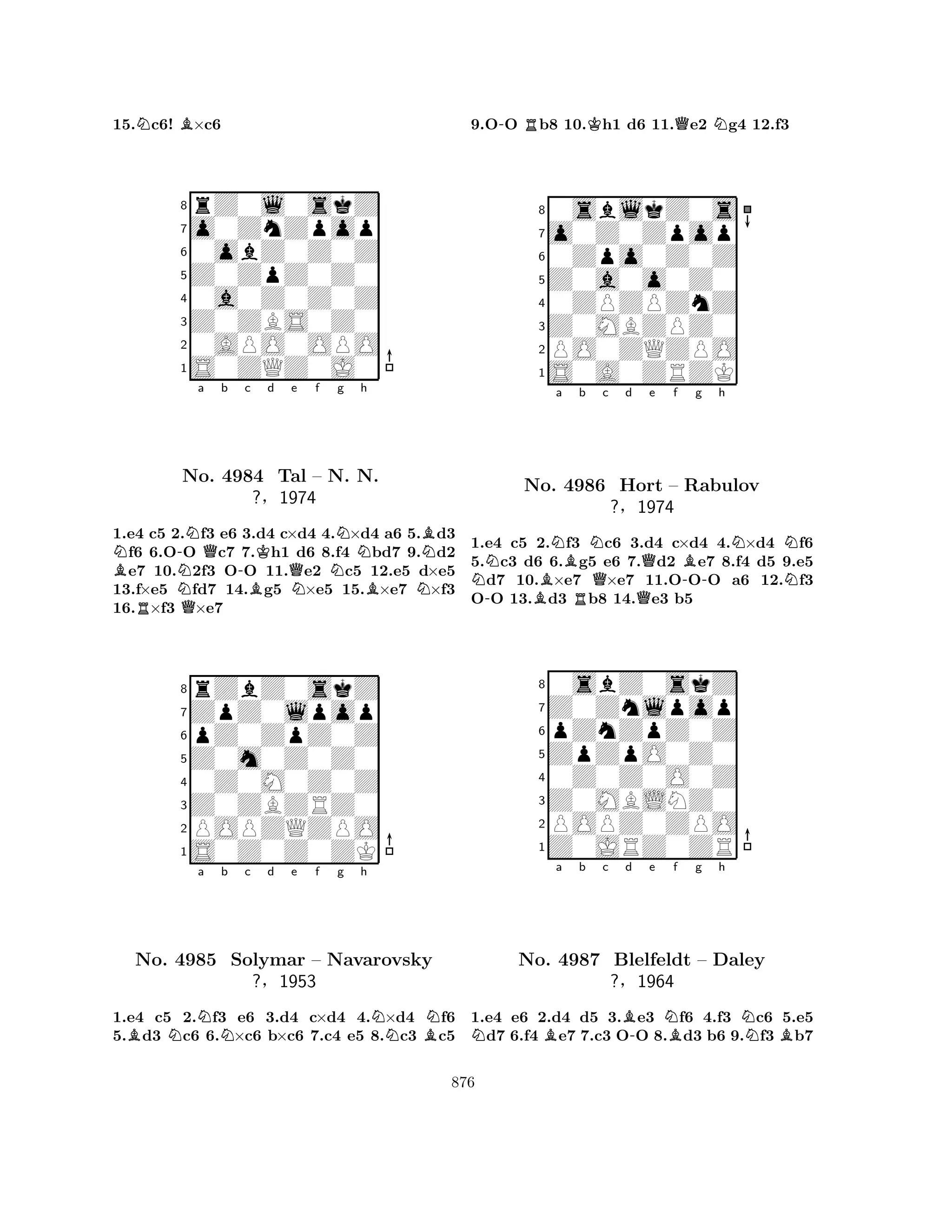 15.Nc6! B×c6 
8rZ0l0skZ 
7o0ZnZpop 
60obZ0Z0Z 
5Z0ZpZ0Z0 
40a0Z0Z0Z 
3Z0ZBS0Z0 
20APO0OPO 
1S0ZQZ0J0 
Na b c d e f g h 
BR-NQNQ-BKQNNNNBNo. 4984 Tal – N. N. 
?§1974 
BN1.e4 c5 2.f3 e6 3.d4 c×d4 4.×d4 a6 5.d3 f6 6.OO c7 7.h1 d6 8.f4 bd7 9.d2 e7 10.2f3 OO 11.e2 c5 12.e5 d×e5 
13.f×e5 fd7 14.g5 ×e5 15.×e7 ×f3 
16.×f3 ×e7 
8rZbZ0skZ 
7ZpZ0lpop 
6pZ0ZpZ0Z 
5Z0m0Z0Z0 
40Z0M0Z0Z 
3Z0ZBZRZ0 
2POPZQZPO 
1S0Z0Z0ZK 
BNNa b c d e f g h 
NBNNo. 4985 Solymar – Navarovsky 
?§1953 
1.e4 c5 2.f3 e6 3.d4 c×d4 4.×d4 f6 
5.d3 c6 6.×c6 b×c6 7.c4 e5 8.c3 c5 
9.O-O Rb8 10.Kh1 d6 11.Qe2 Ng4 12.f3 
80sblkZ0s 
7o0Z0Zpop 
60Zpo0Z0Z 
5Z0a0o0Z0 
40ZPZPZnZ 
3Z0MBZPZ0 
2PO0ZQZPO 
1S0A0ZRZK 
Na b c d e f g h 
-No. BNB4986 RNQQQBNNHort – -Rabulov 
N?§1974 
1.e4 c5 2.f3 c6 3.d4 c×d4 4.×d4 f6 
5.c3 d6 6.g5 e6 7.d2 e7 8.f4 d5 9.e5 d7 10.×e7 ×e7 11.OOO a6 12.f3 
OO 13.d3 b8 14.e3 b5 
80sbZ0skZ 
7Z0Znlpop 
6pZnZpZ0Z 
5ZpZpO0Z0 
40Z0Z0O0Z 
3Z0MBLNZ0 
2POPZ0ZPO 
1Z0JRZ0ZR 
NBa b c Bd -e NBf g h 
NBNo. 4987 Blelfeldt – Daley 
?§1964 
1.e4 e6 2.d4 d5 3.e3 f6 4.f3 c6 5.e5 d7 6.f4 e7 7.c3 OO 8.d3 b6 9.f3 b7 
876 
 