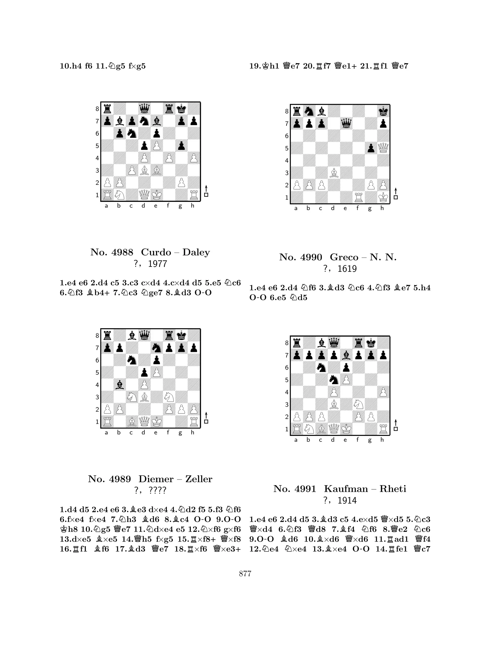 10.h4 f6 11.Ng5 f×g5 
8rZ0l0skZ 
7obona0op 
60onZpZ0Z 
5Z0ZpO0o0 
40Z0O0O0O 
3Z0OBA0Z0 
2PO0Z0ZPZ 
1SNZQJ0ZR 
NB+a b Nc Nd e f Bg h 
-N1.e4 e6 2.d4 c5 3.c3 c×d4 4.c×d4 d5 5.e5 c6 
6.f3 b47.c3 ge7 8.d3 OO 
8rZbl0skZ 
7opZ0mpop 
60ZnZpZ0Z 
5Z0ZpO0Z0 
40a0O0Z0Z 
3Z0MBZNZ0 
2PO0Z0OPO 
1S0AQJ0ZR 
No. 4988 Curdo – Daley 
?§1977 
a b c d e f g h 
KRNo. NB4989 QNBBQNQBN-N-Diemer – Zeller 
?§???? 
RN+QQ+ 
1.d4 d5 2.e4 e6 3.e3 d×e4 4.d2 f5 5.f3 f6 
6.f×e4 f×e4 7.h3 d6 8.c4 OO 9.OO h8 10.g5 e7 11.d×e4 e5 12.×f6 g×f6 
13.d×e5 ×e5 14.h5 f×g5 15.×f8×f8 
16.f1 f6 17.d3 e7 18.×f6 ×e319.Kh1 Qe7 20.Rf7 Qe1+21.Rf1 Qe7 
8rmbZ0Z0j 
7opo0l0Zp 
60Z0Z0Z0Z 
5Z0Z0Z0oQ 
40Z0Z0Z0Z 
3Z0ZBZ0Z0 
2POPZ0ZPO 
1Z0Z0ZRZK 
-Na b c Bd e Nf g Nh 
B1.e4 e6 2.d4 f6 3.d3 c6 4.f3 e7 5.h4 
OO 6.e5 d5 
8rZbl0skZ 
7opopapop 
60ZnZpZ0Z 
5Z0ZnO0Z0 
40Z0O0Z0O 
3Z0ZBZNZ0 
2POPZ0OPZ 
1SNAQJ0ZR 
No. 4990 Greco – N. N. 
?§1619 
Qa b c d e f g h 
N-NQBBNQNNo. BN4991 BKaufman Q– Rheti 
?§1914 
-RQ1.e4 e6 2.d4 d5 3.d3 c5 4.e×d5 ×d5 5.c3 ×d4 6.f3 d8 7.f4 f6 8.e2 c6 
9.OO d6 10.×d6 ×d6 11.ad1 f4 
12.e4 ×e4 13.×e4 OO 14.fe1 c7 
877 
 