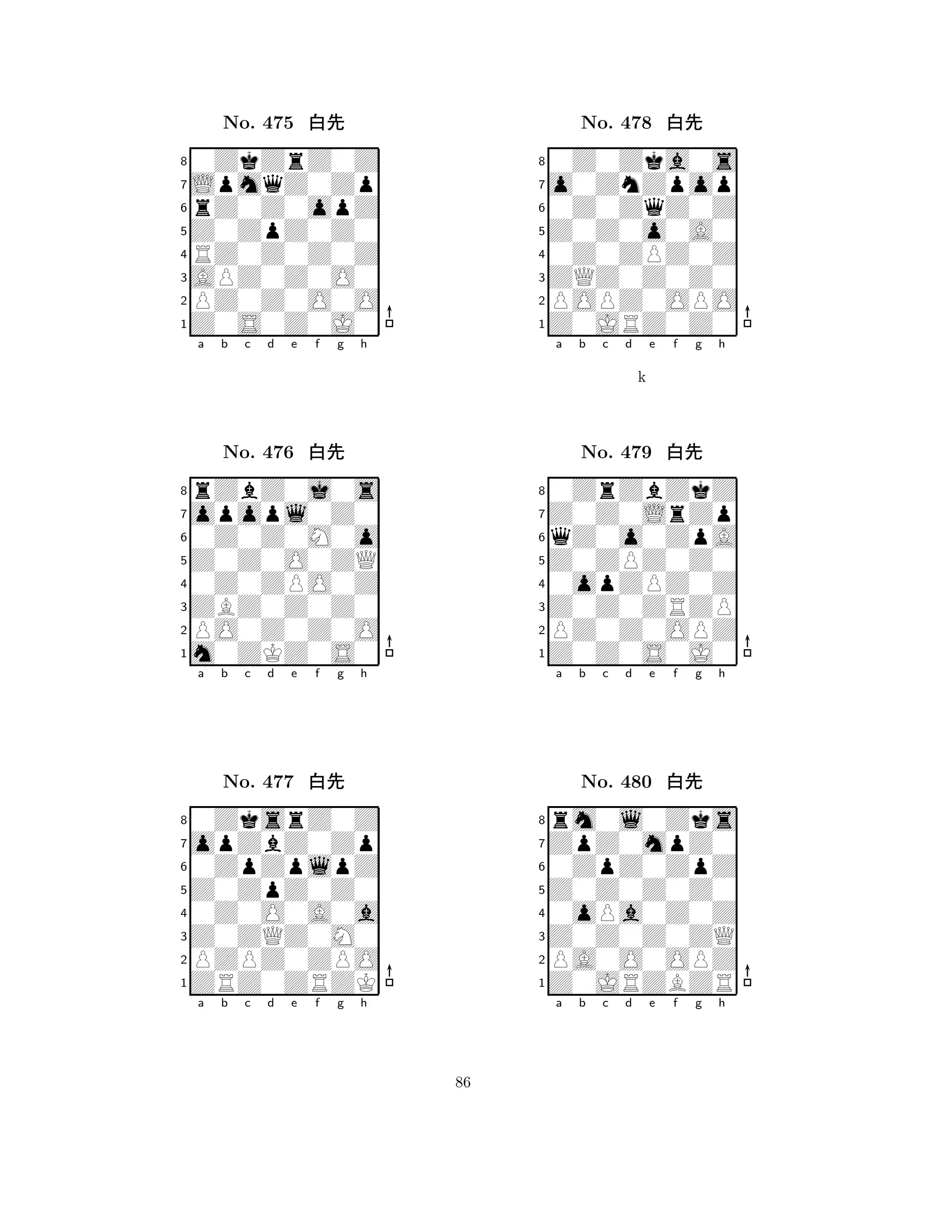 Z0ZpZ0Z0 
8Z0S0Z0J0 
APZ0Z0O0 
PZ0Z0O0O 
RZ0Z0Z0Z 
0ZkZrZ0Z 
LpmqZ0Zp 
rZ0Z0opZ 
No. 475 xk 
7654321opopl0Z0 
rZbZ0j0s 
a b c d e f g h 
0Z0Z0M0o 
Z0Z0O0ZQ 
No. 476 xk 
80Z0ZPO0Z 
765m0ZKZ0S0 
PO0Z0Z0O 
ZBZ0Z0Z0 
4321opZbZ0Zp 
0ZksrZ0Z 
a b c d e f g h 
0ZpZplpZ 
Z0ZpZ0Z0 
No. 477 xk 
80Z0O0A0a 
765ZRZ0ZRZK 
PZPZ0ZPO 
Z0ZQZ0M0 
4321a b c d e f g h 
Z0Z0o0A0 
8Z0JRZ0Z0 
ZQZ0Z0Z0 
POPZ0OPO 
0Z0ZPZ0Z 
0Z0Zka0s 
o0ZnZpop 
0Z0ZqZ0Z 
No. 478 xk 
7654321Z0Z0LrZp 
0ZrZbZkZ 
a b c d e f g h 
qZ0o0ZpA 
k 
Z0ZPZ0Z0 
No. 479 xk 
80opZPZ0Z 
765Z0Z0S0J0 
PZ0Z0OPZ 
Z0Z0ZRZP 
4321ZpZ0mpZ0 
rm0l0Zks 
a b c d e f g h 
0ZpZ0ZpZ 
Z0Z0Z0Z0 
No. 480 xk 
80oPa0Z0Z 
765Z0JRZBZR 
PA0O0OPZ 
Z0Z0Z0ZQ 
4321a b c d e f g h 
86 
 